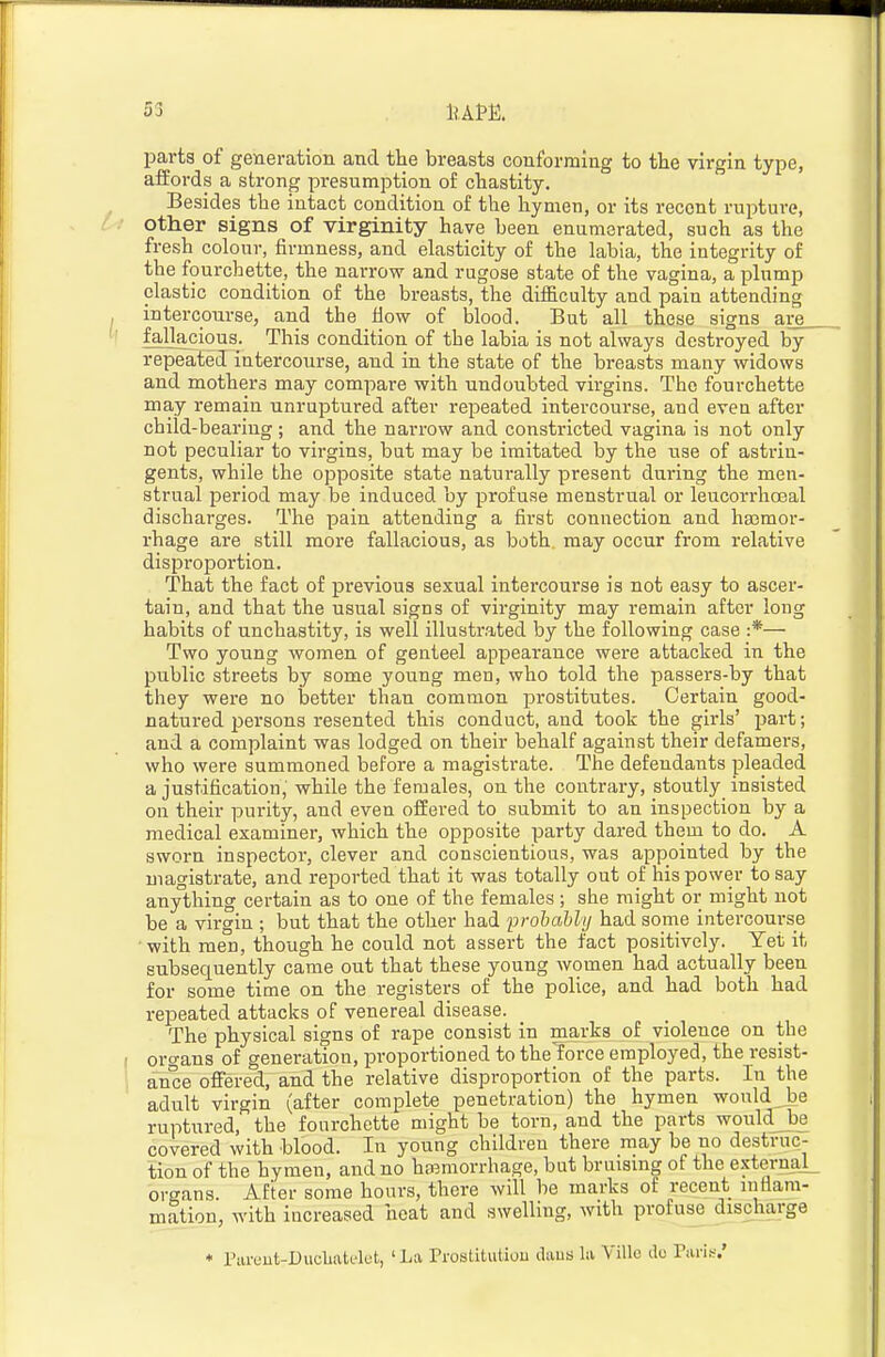 parts of generation and the breasts conforming to the virgin type, affords a strong presumption of chastity. Besides the intact condition of the hymen, or its recent rupture, other signs of virginity have been enumerated, such as the fresh colour, firmness, and elasticity of the labia, the integrity of the fourchette, the narrow and rugose state of the vagina, a plump clastic condition of the breasts, the difficulty and pain attending intercourse, and the How of blood. But all these signs are__ fallacious. This condition of the labia is not always destroyed by repeated intercourse, and in the state of the breasts many widows and mothers may compare with undoubted virgins. The fourchette may remain unruptured after repeated intercourse, and even after child-bearing; and the narrow and constricted vagina is not only not peculiar to virgins, but may be imitated by the use of astrin- gents, while the opposite state naturally present during the men- strual period may be induced by profuse menstrual or leucorrhceal dischaiges. The pain attending a first connection and hajmor- rhage are still more fallacious, as both, may occur from relative disproportion. That the fact of pi-evious sexual intercourse is not easy to ascer- tain, and that the usual signs of virginity may remain after loug habits of unchastity, is well illustr.ated by the following case :*— Two young women of genteel appearance were attacked in the public streets by some young men, who told the passers-by that they were no better than common prostitutes. Certain good- natured persons resented this conduct, and took the girls' part; and a complaint was lodged on their behalf against their defamei's, who were summoned before a magistrate. The defendants pleaded a justification,■ while the females, on the contrary, stoutly insisted on their purity, and even offered to submit to an inspection by a medical examiner, which the opposite party dared them to do. A sworn inspector, clever and conscientious, was appointed by the magistrate, and reported that it was totally out of his power to say anything certain as to one of the females ; she might or might not be a virgin ; but that the other had probably had some intercourse • with men, though he could not assert the fact positively. Yet it subsequently came out that these young women had actually been for some time on the registers of the police, and had both had repeated attacks of venereal disease. The physical signs of rape consist in marks of violence on the oro-ans of generation, proportioned to thelorce employed, the resist- ance offered, and the relative disproportion of the parts. In the adult virgin (after complete penetration) the hymen would be ruptured, the fourchette might be torn, and the parts wouldJbe covered with blood. In young children there may be no destruc- tion of the hymen, and no hiBmorrhage, but bruismg of the externaL organs After some hours, there will be marks of recent inflam- mation, with increased heat and swelling, with profuse discha,rge ♦ rarcut-Duclaatc'lft, ' La rrostiliitiou ikus la Villc do Tari.-;.'