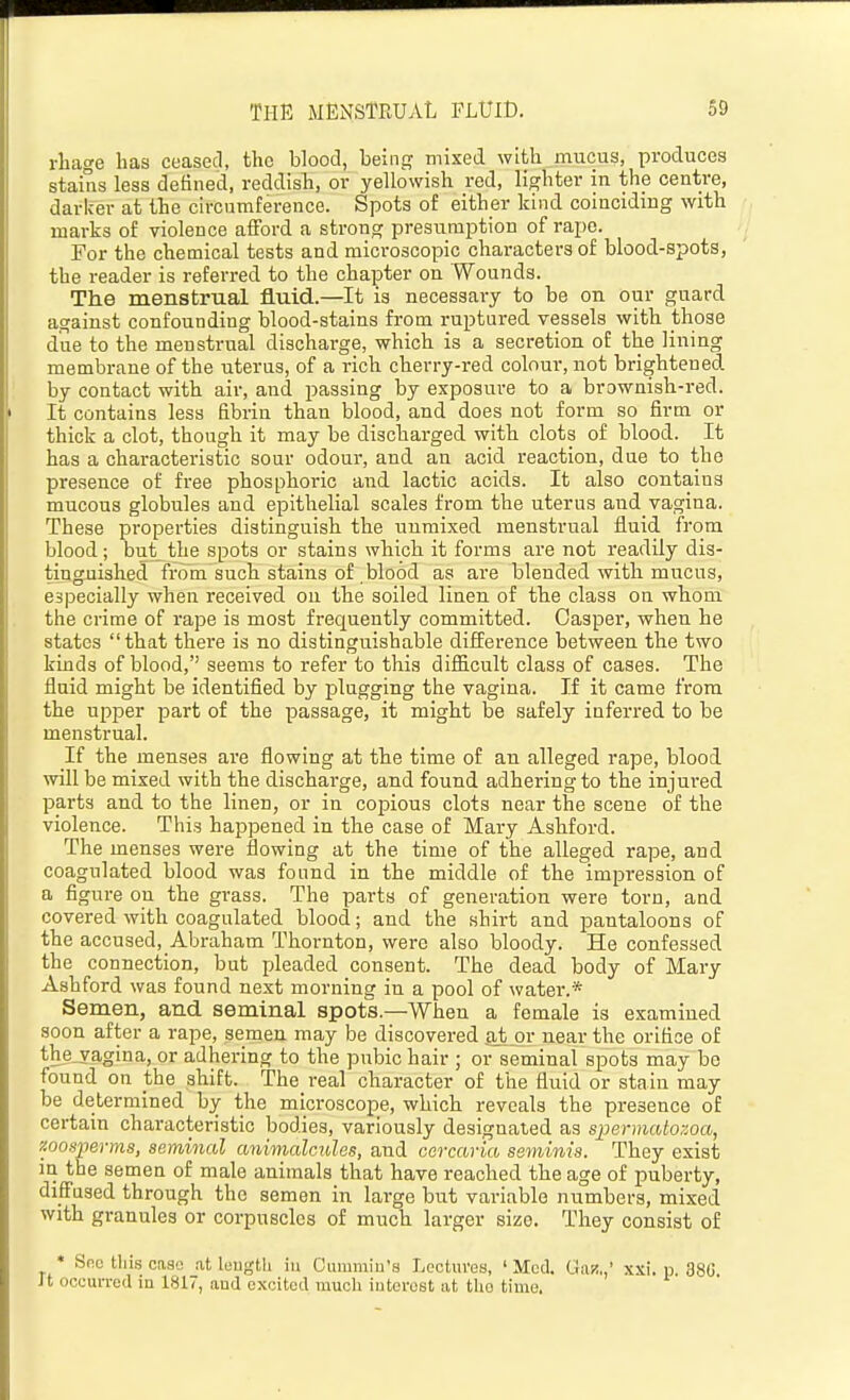 rhage has ceased, the blood, being mixed with mucus, produces staius less detined, reddish, or yellowish red, lighter in the centre, darker at the circumference. Spots of either kind coinciding with marks of violence afford a strong presumption of rape. For the chemical tests and microscopic characters of blood-spots, the reader is referred to the chapter on Wounds. The menstrual fluid.—It is necessary to be on our guard against confounding blood-stains from ruptured vessels with those due to the menstrual discharge, which is a secretion of the lining membrane of the uterus, of a rich cherry-red colour, not brightened by contact with air, and passing by exposure to a brownish-red. It contains less fibrin than blood, and does not form so firm or thick a clot, though it may be discharged with clots of blood. It has a characteristic sour odour, and an acid reaction, due to the presence of free phosphoric and lactic acids. It also contains mucous globules and epithelial scales from the uterus and vagina. These properties distinguish the unmixed menstrual fluid from blood; but the spots or stains which it forms are not readily dis- tinguished from such stains of blood as are blended with mucus, especially when received on the soiled linen of the class on whom the crime of rape is most frequently committed. Casper, when he states that there is no distinguishable difference between the two kinds of blood, seems to refer to this difficult class of cases. The fluid might be identified by plugging the vagina. If it came from the upper part of the passage, it might be safely inferred to be menstrual. If the menses are flowing at the time of an alleged rape, blood will be mixed with the discharge, and found adhering to the injured parts and to the linen, or in copious clots near the scene of the violence. This happened in the case of Mary Ashford. The menses were flowing at the time of the alleged rape, and coagulated blood was found in the middle of the impression of a figure on the grass. The parts of generation were torn, and covered with coagulated blood; and the shirt and pantaloons of the accused, Abraham Thornton, were also bloody. He confessed the connection, but pleaded consent. The dead body of Mary Ashford was found next morning in a pool of water.* Semen, and seminal spots.—When a female is examined soon after a rape, semen may be discovered at or near the orifice of the_vagina, or adhering to the pubic hair ; or seminal spots may bo found on the shift. The real character of the fluid or stain may be determined by the microscope, which reveals the presence of certain characteristic bodies, variously designated as spermatozoa, '/.oosijerms, seminal animalcules, and ccrcaria seminis. They exist in the semen of male animals that have reached the age of puberty, diffused through the semen in large but variable numbers, mixed with granules or corpuscles of much larger size. They consist of • Sno this case .at leugth iu Cummin's Lectures, ' Mod. Giv/„' xsi. p 38(3 It occurred in 1817, aud excited much interest at tlio time.