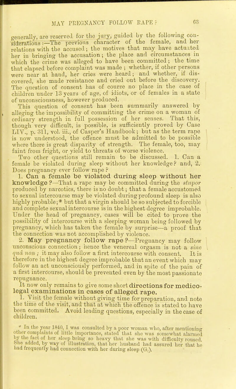 MAY PREGNANCY FOLLOW EAPE f C3 o-enerally. are veservcil for the jury, guided by the following cou- liderations:—The previous character of the female, and her relations with the accused; the motives that may have actnited her in bringing the accusation; the place and circumstances in which the crime was alleged to have been committed; the time that elapsed before complaint was made ; whether, if other persons were near at hand, her cries were heard; and whether, if dis- covered, she made resistance and cried ont before the discovery. The question of consent has of course no place in the case of children nnder 13 years of age, of idiots, or of females in a state of unconsciousness, however produced. This question of consent has been summarily answered by alleging the impossibility of committing the crime on a woman of ordinary strength in full possession of her senses. That this, though very difficult, is possible, is sufficiently proved by Case LIV., p. 311, vol. iii., of Casper's Handbook; but as the term rape is now understood, the offence must be admitted to be possible where there is great disparity of strength. The female, too, may faint from fright, or yield to threats of worse violence. Two other questions still remain to be discussed. 1. Can a female be violated during sleep without her knowledge .P and, 2. Does pregnancy ever follow rape ? 1. Can a female be violated during sleep without her knowledge ?—That a rape may be committed during the stupor produced by narcotics, there is no doubt; that a female accustomed to sexual intercourse may be violated during profound sleep is also highly probable; * but that a virgin should be so subjected to forcible and complete sexual intercourse is in the highest degree improbable. Under the head of pregnancy, cases will be cited to prove the jDOSsibility of intercourse with a sleeping woman being fol lowed by pregnancy, which has taken the female by surprise—a proof that the connection was not accomplished by violence. 2. May pregnancy follow rape ?—Pregnancy may follow unconscious connection; hence the venereal orgasm is not a sine qua non ; it may also follow a first intercourse with consent. It is therefore in the highest degree improbable that an event which may follow an act unconsciously performed, and in spite of the pain of a first intercourse, should be prevented even by the mostpas.sionate repugnance. It now only remains to give some short directions for medico- legal examinations in cases of alleged rape. 1. Visit the female without giving time for preparation, and note the time of the visit, and that at which the offence is stated to have been committed. Avoid loading questions, especially in the case of children.  In the year 1840, I was consulted by a poor woman who, after montiouing other complaints of little importance, stated that she was somewhat alarmed by the fact of her sleep being so heavy that slie was with difficulty roused, bho added, by way of illustration, that her liusband bad assured her that he had frequently bad connection with her during sleep (Ct.).