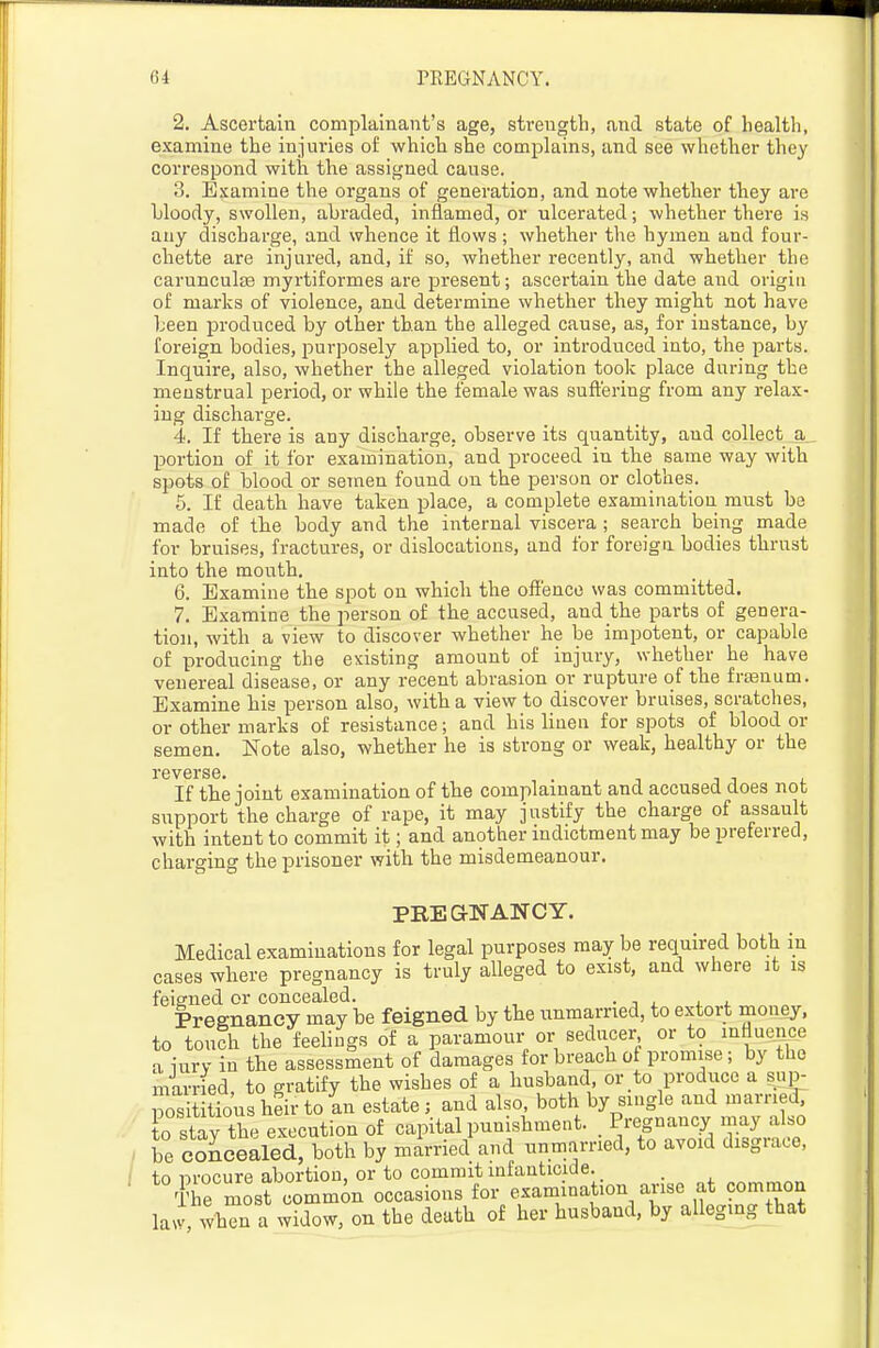 2. Ascertain complainant's age, strength, and state of health, examine the injuries of which she complains, and see whether they correspond with the assigned cause. 3. Examine the organs of generation, and note whether they are bloody, swollen, abraded, inflamed, or ulcerated; whether there is any discharge, and whence it flows; whether the hymen and four- chette are injured, and, if so, whether recently, and whether the carunculas myrtiformes are present; ascertain the date and origin of marks of violence, and determine whether they might not have been produced by other than the alleged cause, as, for instance, by foreign bodies, purposely applied to, or introduced into, the parts. Inquire, also, whether the alleged violation took place during the menstrual period, or while the female was snft'ering from any relax- ing discharge. 4. If there is any dischai-ge, observe its quantity, and collect a _ portion of it for examination, and proceed in the same way with spots of blood or semen found on the person or clothes. 5. If death have taken place, a complete examination must be made of the body and the internal viscera ; search being made for bruises, fractures, or dislocations, and for foreign bodies thrust into the month, 6. Examine the spot on which the offence was committed. 7. Examine the person of the accused, and the parts of genera- tion, with a view to discover whether he be impotent, or capable of producing the existing amount of injury, whether he have venereal disease, or any recent abrasion or rupture of the fraenum. Examine his person also, with a view to discover bruises, scratches, or other marks of resistance; and his linen for spots of blood or semen. Note also, whether he is strong or weak, healthy or the reverse. , . , i i j . If the joint examination of the complainant and accused does not support the charge of rape, it may justify the charge of assault with intent to commit it; and another indictment may be preterred, charging the prisoner with the misdemeanour. PREG-NANCY. Medical examinations for legal purposes may be required both in cases where pregnancy is truly alleged to exist, and where it is feigned or concealed. • j . < . Preenancy may be feigned by the unmarried, to extort money, to touch the feehugs of a paramour or seducer or to influence a iurv in the assessment of damages for breach of promise; by the married, to gratify the wishes of a husband or to produce a sup- S tious hen to an estate ; and also, both by single and marrie.!. to stav th^^ execution of capital punishment. Pregnancy may also le Scealedrboth by married and unmarried, to avoid disgrace, to nrocure abortion, or to commit infanticide. ffe mos? common occasions for examination arise at common lai, when a widow, on the death of her husband, by alleging that
