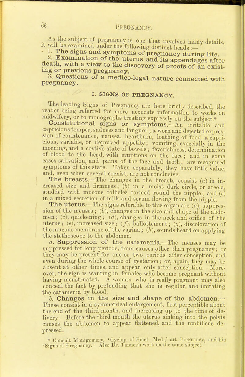 86 As the subject of pregimucy is one tl.at involves maHy details, It will be examined under the following distinct heads — • 1. The signs and symptoms of pregnancy during life 2 Examination of the uterus and its appendages after death, with a view to the discovery of proofs of an exist- ing or previous pregnancy. 3. Questions of a medico-legal nature connected with pregnancy. 1. SIGNS OF PREaNANCY. The leading Signs of Pregnancy are here bricHv described, the reader being referred for more accurate information to works on midwifery, or to monographs treating expressly on the subject* Constitutional signs or symptoms.—An irritable and capricious temper, sadness and languor ; a worn and dejected expres- sion of countenance, nausea, heartburn, loathing of food, a capri- cious, variable, or depraved appetite ; vomiting, especially in the morning,and a costive state of bowels; feverishness, determination of blood to the head, with eruptions on the face; and in some cases salivation, and pains of the face and teeth ; are recognised symptoms of this state. Taken separately, they have little value, and, even when several coexist, are not conclusive. The breasts—The changes in the breasts consist (a) in in- creased size and firmness; (b) in a moist dark circle, or areola, studded with mucous follicles formed round the nipple; and (c) in a mixed secretion of milk and serum flowing from the nipple. The uterus.—The signs referable to this organ are (a), suppres- sion of the menses ; (b), changes in the size and shape of the abdo- men ; (c), quickening ; (d), changes in the neck and orifice of the uterus ; (e), increased size ; (/), ballottement; (g), discoloration of the mucous membrane of the vagina; (/;,), sounds heard on applying the stethoscope to the abdomen. a. Suppression of the catamenia.—The menses may be suppressed for long periods, from causes other than pregnancy; or they may be present for one or two periods after conception, and even during the whole course of gestation ; or, again, they may be absent at other times, and appear only after conception. More- over, the sign is wanting in females who become pregnant without having menstruated. A woman who is really pregnant may also conceal the fact by pretending that she is regular, and imitating the catamenia by blood. h. Changes in the size and shape of the abdomen.— These consist in a symmetrical enlargement, first perceptible about the end of the third month, and increasing up to the time of de- livery. Before the third month the uterus sinking into the pelvis causes the abdomen to appear flattened, and the umbilicus de- pressed. * Uonsult Montgomery, 'Cyclop, of Pract, Med.,' art Preg'unucj-, and his ' Signs of rrognancy.' Also Dr. 'J'auner's work on tlio same suLject.