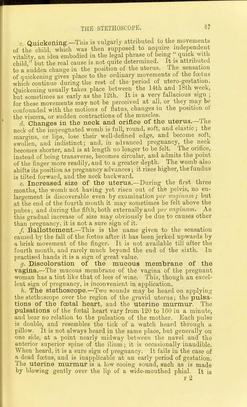 THE STETHOSCOPE. 6? c Quickening—This is vulgarly attributed to the movements of the child, which was then supposed to acquire independent vitality, an idea embodied in the legal phrase of bemg '/ quick with child  but the real cause is not quite determined, it is attributed to a sudden change in the position of the uterus. The sensation of quickenino' gives place to the ordinary movements ol the toetus which continue during the rest of the period of utero-gestation. Quickening usually takes place between the 14th and 18th week, but sometimes as early as the 12th. It is a very fallacious sign ; for these movements may not be perceived at all, or they may be confounded with the motions of flatus, changes in the position ol the viscera, or sudden contractions of the muscles. d. Changes in the neck and ortflce of the uterus.—The neck of the impregnated womb is full, round, soft, and elastic ; the margins, or lips, lose their well-defined edge, and become soft, swollen, and indistinct; and, in advanced pregnancy, the neck becomes shorter, and is at length no longer to be felt. _ The orifice, instead of being transverse, becomes circular, and admits the point of the finger more readily, and to a greater depth. _ The womb also shifts its position as pregnancy advances; it rises higher, the fundus is tilted forward, and the neck backward. e. Increased size of the uterus.—During the first three months, the womb not having yet risen out of the pelvis, no en- largement is discoverable even by examination per vaginam; but at the end of the fourth month it may sometimes be felt above the pubes; and during the fifth, both externally and per vaginam. As this gradual increase of size may obviously be due to causes other than pregnancy, it is not a sure sign of it. /. Ballottement.—This is the name given to the sensation caused by the fall of the fcetus after it has been jerked upwards by a brisk movement of the finger. It is not available till after the fourth month, and rarely much beyond the end of the sixth. In practised hands it is a sign of great value. g. Discoloration of the mucous membrane of the vagina.—The mucous membrane of the vagina of the pregnant woman has a tint like that of lees of wine. This, though an excel- lent sign of pregnancy, is inconvenient in application. h. The stethoscope.—Two sounds may be heard on applying the stethoscope over the region of the gravid uterus; the pulsa- tions of the fcBtal heart, and the uterine murmur. The pulsations of the foetal heart vary from 120 to 160 in a minute, and bear no relation to the pulsation of the mother. Each pulse is double, and resembles the tick of a watch heard through a pillow. It is not always heard in the same place, but generally on one side, at a point nearly midway between the navel and the anterior superior spine of the ilium ; it is occasionally inaudible. When heard, it is a sure sign o£ pregnancy. It fails in the case of a dead foetus, and is inapplicable at an early period of gestation. The uterine murmur is a low cooing sound, such as is made by blowing gently over the lip of a wide-mouthed phial. It is r 2
