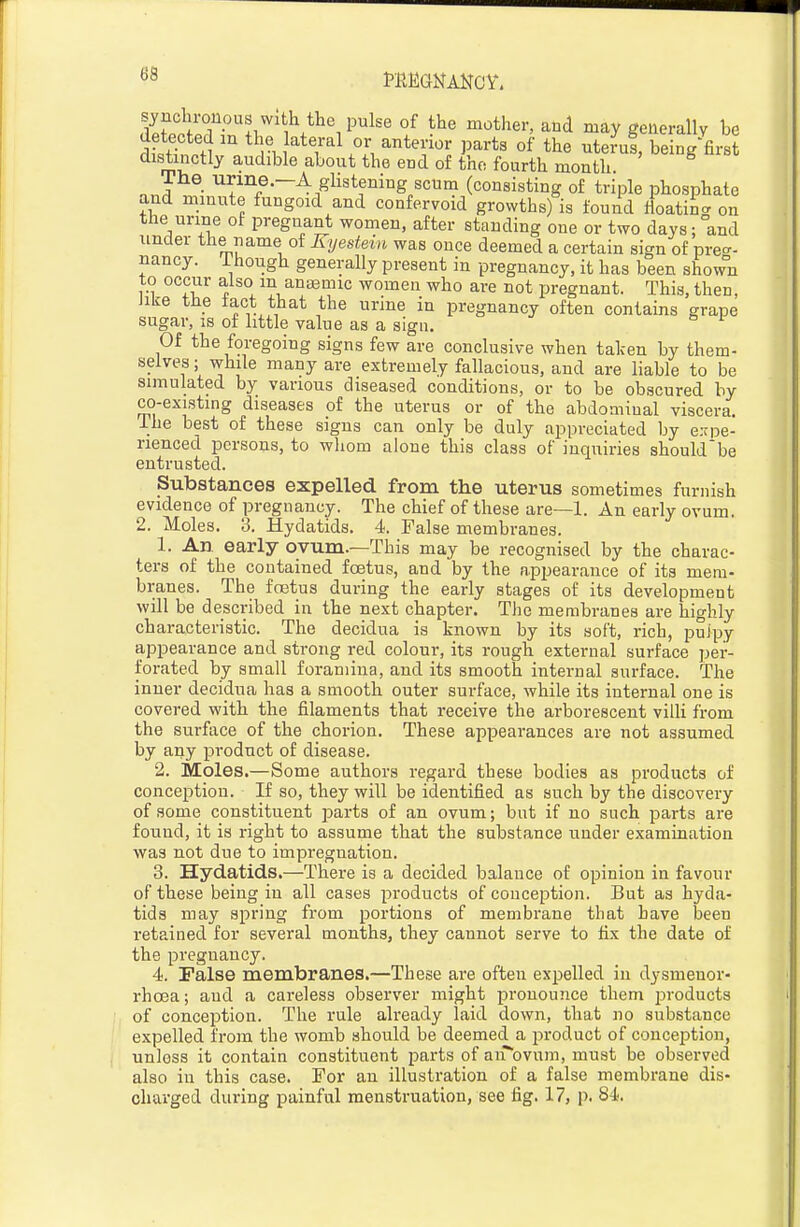 synclirouous with the pulse of the mother, and may generally be detected m the lateral or anterior parts of the ute?uf, being'first distinctly audible about the end of the fourth month .J ■ glistening scum (consisting of triple phosphate and minute fungoid and confervoid growths) is found lioatincr on the urine of pregnant women, after standing one or two days; and under the name of Kyestein was once deemed a certain sign of pre<^- nancy. Though generally present in pregnancy, it has been shown to occur also m anaemic women who are not pregnant. This, then, Jiue the tact that the urme in pregnancy often contains grape sugar, IS of little value as a sign. Of the foregoing signs few are conclusive when talcen by them- selves ; while many are extremely fallacious, and are liable to be simulated by various diseased conditions, or to be obscured by co-existing diseases of the uterus or of the abdominal viscera. The best of these signs can only be duly appreciated by e.-pe- rienced persons, to whom alone this class of inquiries shouldbe entrusted. Substances expelled from the uterus sometimes furnish evidence of pregnancy. The chief of these are—1. An early ovum. 2. Moles. 3. Hydatids. 4. False membranes. 1. An early ovum.—This may be recognised by the charac- ters of the contained foetus, and by the appearance of its mem- branes. The foetus during the early stages of its development will be described in the next chapter. The membranes are highly characteristic. The decidua is known by its soft, rich, pulpy appearance and strong red colour, its rough external surface per- forated by small foramina, and its smooth internal surface. The inner decidua has a smooth outer surface, while its internal one is covered with the filaments that receive the arborescent villi from the surface of the chorion. These appearances are not assumed by any product of disease. 2. Moles.—Some authors regard these bodies as products of conception. If so, they will be identified as such by the discovery of some constituent parts of an ovum; but if no such parts are found, it is right to assume that the substance under examination was not due to impregnation. 3. Hydatids.—There is a decided balance of opinion in favour of these being in all cases products of conception. But as hyda- tids may spring from portions of membrane that have been retained for several months, they cannot serve to fix the date of the pregnancy. 4. False membranes.—These are often expelled in dysmenor- rhoea; and a careless observer might pronounce them products of conception. The rule already laid down, that no substance expelled from the womb should be deemed a product of conception, unless it contain constituent parts of airovum, must be observed also in this case. For an illustration of a false membrane dis- charged during painful menstruation, see fig. 17, p. 84.
