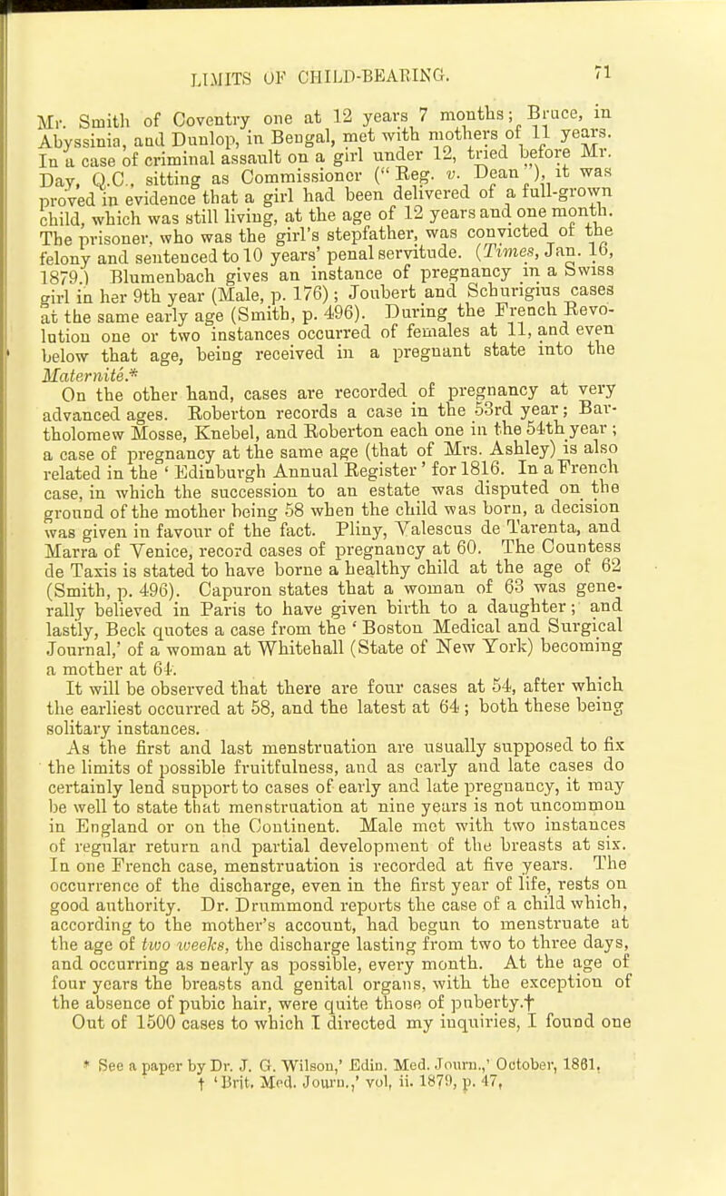 Mr. Smith of Coventry one at 12 years 7 montlis; Bruce, in Abyssinia, aad Duulop, in Bengal, met with mothers of 11 years. In a case of criminal assault on a gu-1 under 12, tried before Mr. Day, Q.C., sitting as Commis.sioner ( Eeg. u. Dean^) it was proved in evidence that a girl had been delivered of a full-grown child, which was still living, at the age of 12 years and one month. The prisoner, who was the girl's stepfather, was convicted of the felony and sentenced to 10 years' penal servitude. {Times, Jan. Lb, 1879 ) Blumenbach gives an instance of pregnancy m a bwiss girl in her 9th year (Male, p. 176); Jonbert and Schurigius cases at the same early age (Smith, p. 4-96). During the French Eevo- Intion one or two instances occurred of females at 11, and even below that age, being received in a pregnant state into the Maternite.'^ On the other hand, cases are recorded of pregnancy at very advanced ages. Eoberton records a case in the SSrd year; Bar- tholomew Mosse, Knebel, and Eoberton each one in the 54th year ; a case of pregnancy at the same age (that of Mrs. Ashley) is also related in the ' Edinburgh Annual Eegister' for 1816. In a French case, in which the succession to an estate was disputed on the ground of the mother being 58 when the child was born, a decision was given in favour of the fact. Pliny, Valescus de Tarenta, and Marra of Venice, record cases of pregnancy at 60. The Countess de Taxis is stated to have borne a healthy child at the age of 62 (Smith, p. 496). Capuron states that a woman of 63 was gene- rally believed in Paris to have given birth to a daughter; and lastly, Beck quotes a case from the ' Boston Medical and Surgical .Journal, of a woman at Whitehall (State of New York) becoming a mother at 64. It will be observed that there are four cases at 54, after which the earhest occurred at 58, and the latest at 64 ; both these being solitary instances. As the first and last menstruation are usually supposed to fix the limits of possible fruitfulness, and as early and late cases do certainly lend support to cases of early and late pregnancy, it may be well to state that menstruation at nine years is not uncommon in England or on the Continent. Male met with two instances of regular return and partial development of the breasts at six. In one French case, menstruation is recorded at five years. The occurrence of the discharge, even in the first year of life, rests on good authority. Dr. Drummond reports the case of a child which, according to the mother's accotint, had begun to menstruate at the age of two weeks, the discharge lasting from two to three days, and occurring as nearly as possible, every month. At the age of four years the breasts and genital organs, with the exception of the absence of pubic hair, were quite those of puberty.f Out of 1500 cases to which I directed my inquiries, I found one ♦ See a paper by Dr. J. G. Wilson,' Ediu. Med. Jouni,,' October, 1861, t 'Brit. Med. Joui-u.,' vol, ii. 1879, p. 47,