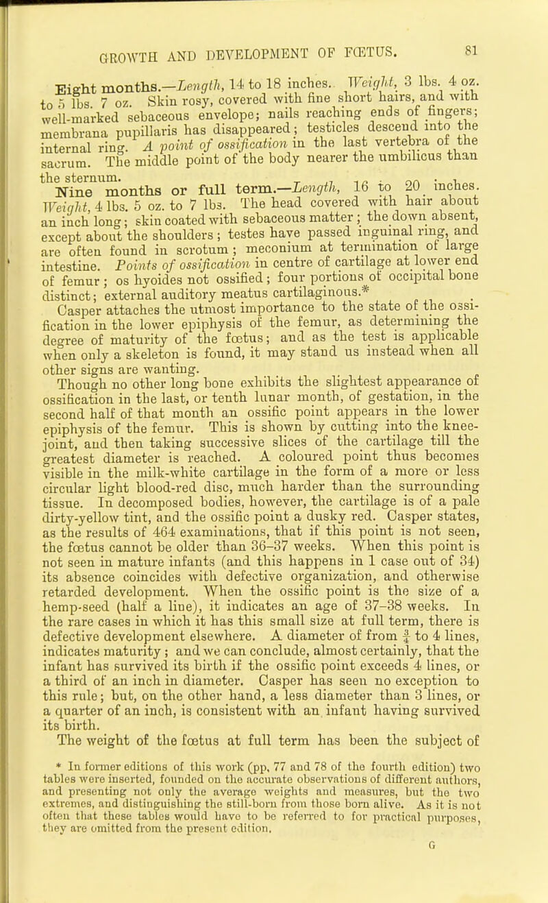Eight monthB.-Lenglh, U to 18 inches. WeicjU, 3 lbs 4 oz. to 5 lbs 7 oz Skin rosy, covered with fine short hairs, and with well-marked sebaceous envelope; nails reaching ends of fingei-s; merabrana pnpillaris has disappeared ; testic es descend into the internal ring. A point of ossification in the last vertebra of the sacrum. The middle point of the body nearer the umbilicus than the sternum. ^ ^ ^ . nn • -u Nine months or full term.—Length, 16 to 20 inches Weinht, 4 lbs. 5 oz. to 7 lbs. The head covered with hair about an inch Ion; skiu coated with sebaceous matter; the down absent, except about the shoulders ; testes have passed inguinal ring and are often found in scrotum ; meconium at termination ot large intestine. Points of ossification in centre of cartilage at_lower end of femur ; os hyoides not ossified; four portions of occipital bone distinct; external auditory meatus cartilaginous.* Casper attaches the utmost importance to the state of the ossi- fication in the lower epiphysis of the femur, as determining the degree of maturity of the fcstus; and as the test is apphcable when only a skeleton is found, it may stand us instead when all other signs are wanting. Though no other long bone exhibits the slightest appearance of ossification in the last, or tenth lunar month, of gestation, in the second half of that month an ossific point apjoears in the lower epiphysis of the femur. This is shown by cutting into the knee- joint, and then taking successive slices of the cartilage till the greatest diameter is reached. A coloured point thus becomes visible in the milk-white cartilage in the form of a more or less circular light blood-red disc, m\ach harder than the surrounding tissue. In decomposed bodies, however, the cartilage is of a pale dirty-yellow tint, and the ossific point a dusky red. Casper states, as the results of 464 examinations, that if this point is not seen, the foetus cannot be older than 36-37 weeks. When this point is not seen in mature infants (and this happens in 1 case out of 34) its absence coincides with defective organization, and otherwise retarded development. When the ossific point is the size of a hemp-seed (half a line), it indicates an age of 37-38 weeks. In the rare cases in which it has this small size at full term, there is defective development elsewhere. A diameter of from f to 4 lines, indicates maturity ; and we can conclude, almost certainly, that the infant has survived its birth if the ossific point exceeds 4 lines, or a third of an inch in diameter. Casper has seen no exception to this rule; but, on the other hand, a less diameter than 3 lines, or a quarter of an inch, is consistent with an infant having survived its birth. The weight of the foetus at full term has been the subject of * In foi-mer editions of tliis work (pp, 77 and 78 of the fourtli edition) two tables wore inserted, founded on the accurate observations of different authors, and presenting not only the average weights and measures, but the two extremes, and distinguishing the still-born from those bom alive. As it is not often that these tables would have to be referred to for practical purposes, tliey are omitted from the present edition, G