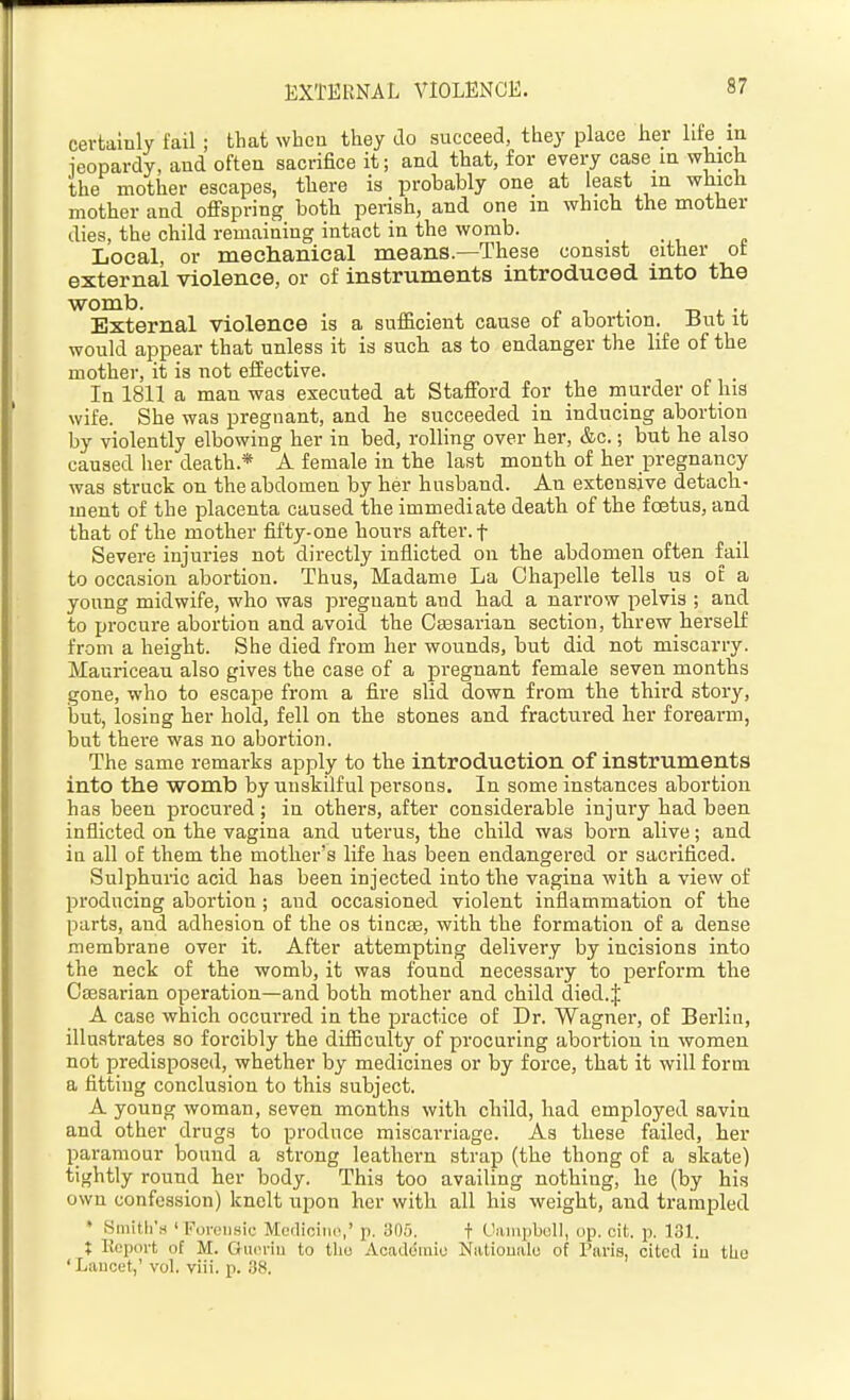 EXTERNAL VIOLENCE. certainly fail; that when they do succeed, they place her life in ieopardy, and often sacrifice it; and that, for every case in which the mother escapes, there is probably one at least in which mother and offspring both perish, and one m which the mother dies, the child remaining intact in the womb. Local, or meclianieal means—These consist either ot external violence, or of instruments introduced into the womb. External violence is a sufficient cause of abortion. But it would appear that unless it is such as to endanger the life of the mother, it is not effective. In 1811 a man was executed at Stafford for the murder of lua wife. She was pregnant, and he succeeded in inducing abortion by violently elbowing her in bed, rolling over her, &c.; but he also caused her death.* A female in the last month of her pregnancy was struck on the abdomen by her husband. An extensive detach- ment of the placenta caused the immediate death of the foetus, and that of the mother fifty-one hours after, f Severe injuries not directly inflicted on the abdomen often fail to occasion abortion. Thus, Madame La Chapelle tells us ot a young midwife, who was pregnant and had a narrow pelvis ; and to procure abortion and avoid the Csesarian section, threw herself from a height. She died from her wounds, but did not miscarry. Mauriceau also gives the case of a pregnant female seven months gone, who to escape from a fire slid down from the third story, but, losing her hold, fell on the stones and fractured her forearm, but there was no abortion. The same remarks apply to the introduction of instruments into the womb by unskilful persons. In some instances abortion has been procured ; in others, after considerable injury had been inflicted on the vagina and uterus, the child was born alive; and in all of them the mother's life has been endangered or sacrificed. Sulphuric acid has been injected into the vagina with a view of producing abortion; and occasioned violent inflammation of the parts, and adhesion of the os tineas, with the formation of a dense membrane over it. After attempting delivery by incisions into the neck of the womb, it was found, necessary to perform the Caesarian operation—and both mother and child died. J A case which occurred in the i^ractice of Dr. Wagner, of Berlin, illustrates so forcibly the difficulty of procuring abortion in women not predisposed, whether by medicines or by force, that it will form a fitting conclusion to this subject. A young woman, seven months with child, had employed savin and other drugs to produce miscarriage. As these failed, her paramour bound a strong leathern strap (the thong of a skate) tightly round her body. This too availing nothing, he (by his own confession) knelt upon her with all his weight, and trampled » Hmith'M ' Foi-ciiHic Mcdiciiio,' p. 305. f C'liiupbull, op. cit. p. 131. X Report of M. Omn-iu to tho Aoaddraiu Natioualo of Paris, cited iu tlio ' Laucet,' vol. viii. p. 38.
