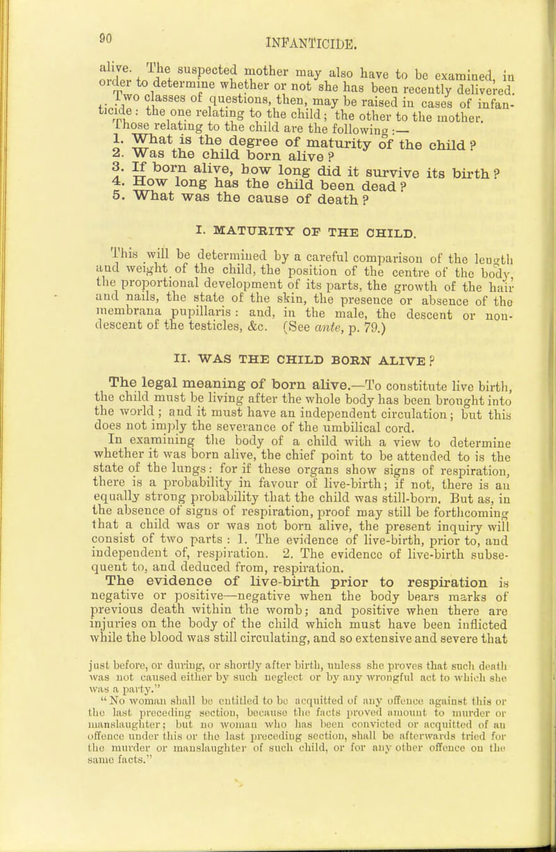 INPANTlCmE. o W+JJ^f ^'V^'^'i ,r*^'' ^^y ^^^^ examined, in oidei to determine whether or not she has been recently delivered. ° ri!^' ° questions then, may be raised in cases of infan- ticide : the one relating to the child; the other to the mother. Ihose relating to the child are the following — 1. What is the degree of maturity of the child ? 2. Was the child born alive ? 3. If born alive, how long did it survive its birth ? 4. How long has the child been dead ? 5. What was the cause of death? I. MATURITY OF THE CHILD. This will be determined by a careful comparison of the leno-th and weight of the child, the position of the centre of the body the proportional development of its parts, the growth of the hair and nails, the state of the skin, the presence or absence of the membrana pupillaris : and, in the male, the descent or non- descent of the testicles, &c. (See ante, p. 79.) II. WAS THE CHILD BORN ALIVE? The legal meaning of born alive.—To constitute live birth, the child must be living after the whole body has been brought into the world ; and it must have an independent circulation; but this does not imply the severance of the umbilical cord. In examining the body of a child with a view to determine whether it was born alive, the chief point to be attended to is the state of the lungs: for if these organs show signs of respiration, there is a probability in favour of live-birth; if not, there is an equally strong probability that the child was still-born. But as, in the absence of signs of respiration, proof may still be forthcoming that a child was or was not born alive, the present inquiry will consist of two parts : 1. The evidence of live-birth, prior to, and independent of, respiration. 2. The evidence of live-birth subse- quent to, and deduced from, respiration. The evidence of live-birth prior to respiration is negative or positive—negative when the body bears marks of previous death within the wombj and positive when there are injuries on the body of the child which must have been inflicted while the blood was still circulating, and so extensive and severe that just before, or during, or shortly after birtb, unless she proves that such death was not eaused either by such neglect or by any wrongful act to which slio was a party. No woman shall be entitled to be acquitted of iiny offence against this or the last preceding section, because the facts proved luuonnt to murder or manslaughter; but no woman who has been convicted or acquitted of an offence under this or the last precediug section, shall be afterwards tried for the murder or manslaughter of such child, or for any other offence on the same facts.