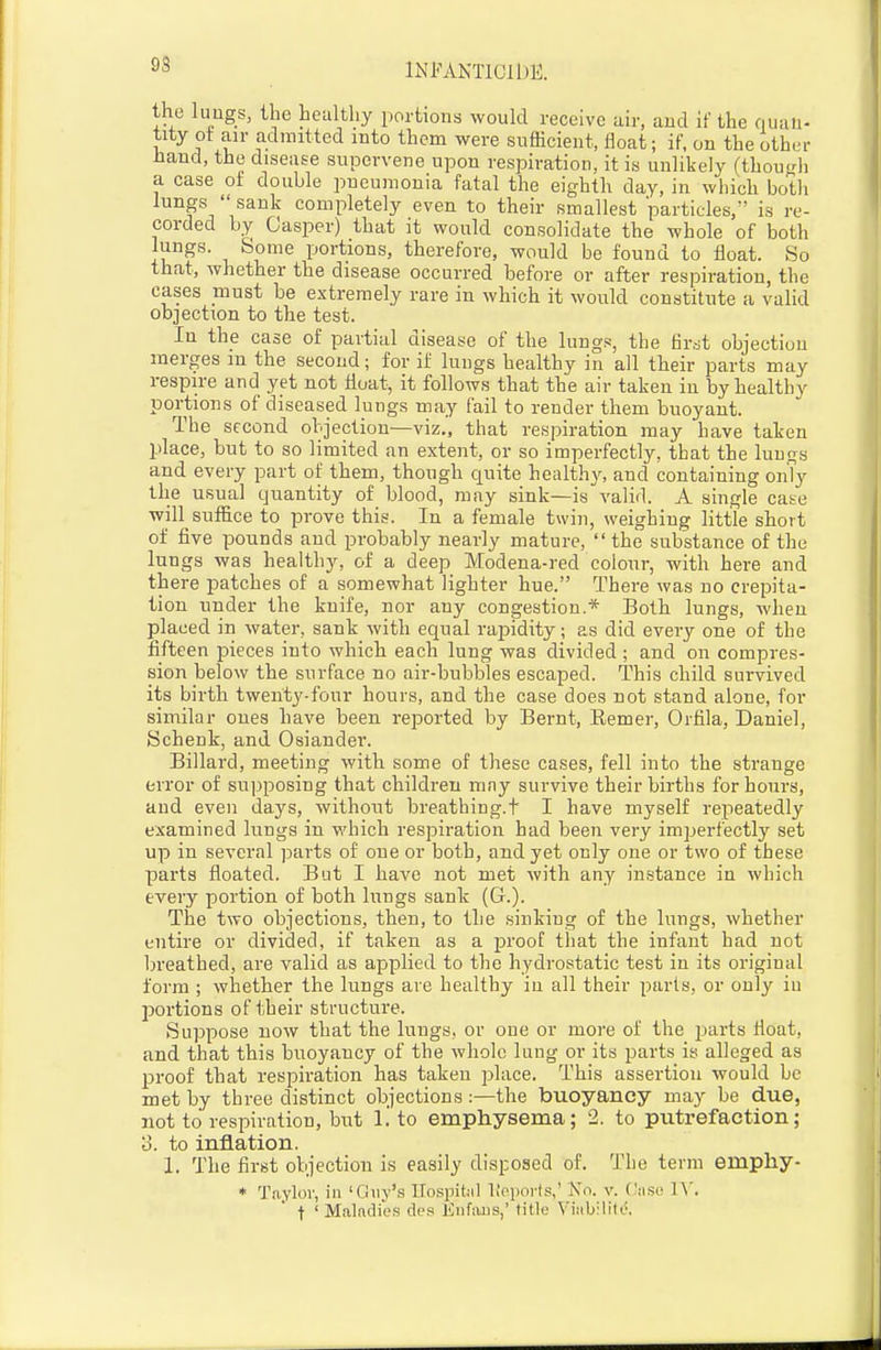 93 the luogs, the healthy portions would receive air, aud if the quan- tity ot an- admitted into them were sufficient, float; if, on the other baud, the disease supervene upon respiration, it is unlikely (thouLdi a case ot double pneumonia fatal the eighth day, in which botli lungs sank completely even to their smallest particles, is re- corded by Casper) that it would consolidate the whole of both lungs. Some portions, therefore, would be found to float. So that, whether the disease occurred before or after respiration, the cases must be extremely rare in which it would constitute a valid objection to the test. In the case of partial disease of the lungs, the flr-jt objection merges m the second; for if lungs healthy in all their parts may respire and yet not float, it follows that the air taken in by healthy portions of diseased lungs may fail to render them buoyant. The second objection—viz., that respiration may have taken place, but to so limited an extent, or so imperfectly, that the lungs and every part of them, though quite healthy, and containing onTy the usual quantity of blood, may sink—is valid. A single case will suffice to prove this. In a female twin, weighing little short of five pounds and probably nearly mature,  the substance of the lungs was healthy, of a deep Modena-red colour, with here and there patches of a somewhat lighter hue. There was no crepita- tion under the knife, nor any congestion.* Both lungs, when placed in water, sank with equal rapidity; as did every one of the fifteen pieces into which each lung was divided ; and on compres- sion below the surface no air-bubbles escaped. This child survived its birth twenty-four hours, and the case does not stand alone, for similar ones have been reported by Bernt, Eemer, Orfila, Daniel, Schenk, and Osiander. Billard, meeting with some of these cases, fell into the strange error of supposing that children may survive their births for hours, and even days, without breathing.t I have myself repeatedly examined lungs in which respiration had been very imperfectly set up in several parts of one or both, and yet only one or two of these parts floated. But I have not met with any instance in which every portion of both lungs sank (G.). The two objections, then, to the sinking of the lungs, whether entire or divided, if taken as a proof that the infant had not breathed, are valid as applied to the hydrostatic test in its original form ; whether the lungs are healthy in all their parts, or only iu portions of their structure. Suppose now that the luugs, or one or more of the jjarts float, and that this buoyancy of the whole lung or its parts is alleged as proof that respiration has taken place. This assertion would be met by three distinct objections:—the buoyancy may be due, not to respiration, bnt 1.' to emphysema; 2. to putrefaction; 3. to inflation. 1. The first objection is easily disposed of. The term emphy- * Taylor, in 'Guy's LTospitiil lioports,' Xn. v. Ciiso IX, t ' Makdie.s des Enfiujs,' title Vi;ibilit(.^