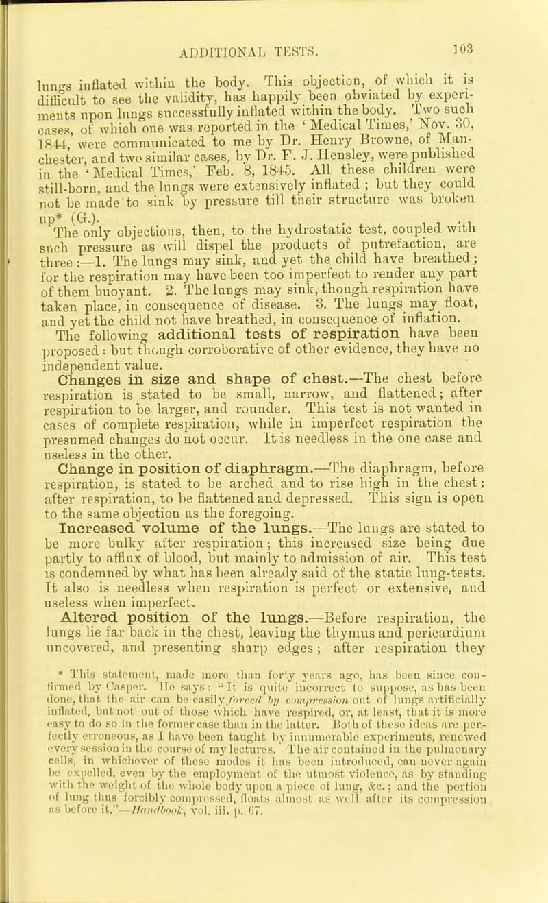 ADDITIONAL TESTS. liiiT^s inflated witliiu the body. This objectioo, of whicli it is difficult to see the validity, has happily been obviated by experi- ments upon lungs successfully inflated within the body. Two such cases, of which one was reported in the ' Medical Times,' Nov. 30, 1844'were communicated to me by Dr. Henry Browne, of Man- chester, aud two similar cases, by Dr. F. J. Hensley, were published in the ' Medical Times,' Feb. 8, 184.5. All these children were still-born, and the lungs were extsnsively inflated ; but they could not be made to sink by pressure till their structure was broken up* (G.). The only objections, then, to the hydrostatic test, coupled with such pressure' as will dispel the products of putrefaction, are tlii-ee :—1. The lungs may sink, and yet the child have breathed ; for the respiration may have been too imperfect to render any part of them buoyant. 2. The lungs may sink, though respiration have taken place, in consequence of disease. 3. The lungs may float, and yet the child not have breathed, in consequence of inflation. The following additional tests of respiration have been proposed : but though corroborative of other evidence, they have no independent value. Changes in size and shape of chest.—The chest before respiration is stated to be small, narrow, and flattened; after respiration to be larger, and rounder. This test is not wanted in cases of complete respiration, while in imperfect respiration the presumed changes do not occur. It is needless in the one case aud useless in the other. Change in position of diaphragm.—The diaphragm, before respiration, is stated to be arched and to rise high in the chest; after respiration, to be flattened and depressed. This sign is open to the same objection as the foregoing. Increased volume of the lungs.—The lungs are stated to be more bulky after respiration; this increased size being due partly to afflux of blood, but mainly to admission of air. This test is condemned by what has been already said of the static lung-tests. It also is needless when respiration is perfect or extensive, and useless when imperfect. Altered position of the lungs.—Before respiration, the lungs lie far back in the chest, leaving the thymus and pericardium uncovered, and presenting sharp edges; after respiration they * This statfimoiit, made moro tlian forty years ago, lias boeu since cou- tirmftfl by Caspar. lEo saj's: It is qiiitn incorrect to Buppose, as has been (lone, that the air can be easily./iorcrf by ciimjirt'ssion ont of lungs artificially inflated, but not ont of those which have respired, or, at least, that it is more easy to do so in the former case than in the latter. J iol hof these ideas are per- fectly erroneous, as I have been taught by innumerable experiments, renewed every session in the com-se of my lectures.' The air contained in the pulmonary cells, in whichevcM- of these modes it Inis been introduced, can never again bo expelled, even by the employment of the ntmost violence, as by standing with the weight of the whole body upon a piece of lung, Ac.; and the portion of lung thus forcibly compressed, floats almost as w^ell after its compression as before it.--//>/»(//wri/.', yul. iii. p. (iT.
