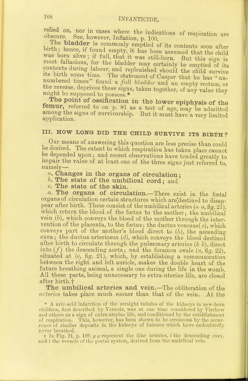 'ohlnJ'' Z^li'' '''''' ^^^ ^'^•iicatioas of respiration are oDscure. hee, however, Inflation, p. 100 LiiS' h}n^^f('' commonly emptied its contents soon after bath; hence, if found empty, it has been assumed that the child was bom alive; if full, that it was still-born. But this sin s niost fallacious, for the bladder may certainly be emptied o its con ents during labour and replenished should the child survive Its birth some time. The statement of Casper that he has  un- numbered times]' found fall bladder and an empty rectum, or the reverse, deprives these signs, taken together, of any value they might be supposed to possess.* ^ ^ The point of ossification in the lower epiphysis of the lemur, referred to on p. 81 as a test of age, may be admitted among the signs of survivorship. But it must have a very limited application. III. HOW LONG DID THE CHILD SURVIVE ITS BIRTH ? Our means of answering this question are less precise than could be desired. The extent to which respiration has taken place cannot be depended upon; and recent observations have tended greatly to impair the value of at least one of the three signs iust referred to namely— ' a. Changes in the organs of circulation; b. The state of the umbilical cord; and c. The state of the skin. a. The organs of circulation.—There exist in the foetal organs of circulation certain structures which are'destined to disap- pear after birth. These consist of the umbilical arteries (a a, fig. 21). which return the blood of the foetus to the mother; the umbilical vein_(6), which conveys the blood of the mother through the inter- vention of the placenta, to the foetus; the ductus veno3us( c), which conveys part of the mother's blood direct to (h), the ascending cava; the ductus arteriosus (d), which conveys the blood destined after birth to circulate through the pulmonary arteries (k h), direct into (/) the descending aorta; and the foramen ovale («, fig. 22), situated at {e, fig. 21), which, by establishing a communication between the right and left auricle, makes the double heart of the future breathing animal, a single one during the life in the womb. All these parts, being unnecessary to extra-uterine life, are closed after birth.f The umbilical arteries and vein.—The obliteration of the arteries takes place much sooner than that of the vein. At the * A uric-acid infarction of tlie straight tubules of tlie kidueys iu new-born cliildreu, first described by Vernois, was at one time considered by VircLow and others as a sign of cxti\a-uterine life, and conditioned by the establislinieut of respiration. This, however, has been shown to be orroneous by the occur- rence of similar deposits in the kidneys of fojtnses which have undoubtedly never breathed. t In Fig. 21, p. 109, ff g represent the iliac arteries, i the descending cava, and / the vessels of tlio portal system, derived from the umbilical vein.