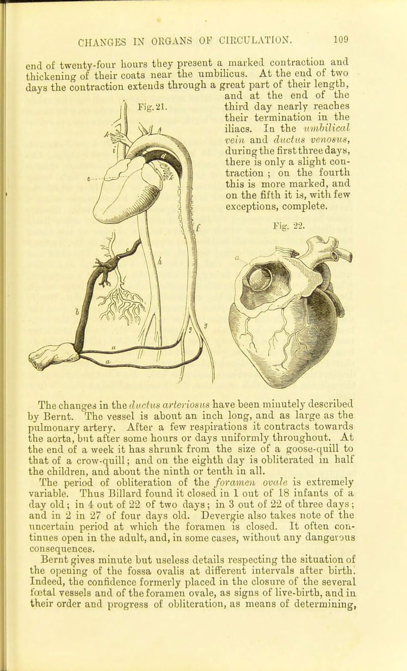 CHANGES IN ORGANS OF ClllCULATIUN. end of twenty-four hours they present a marked contraction and thickening of their coats near the umbilicus. At the end of two days the contraction extends through a great part of their length, and at the end of the third day nearly reaches their termination in the iliacs. In the nmbilical vein and ductus venosiis, during the first thi-ee days, there is only a slight con- traction ; on the fourth this is more marked, and on the fifth it is, witli few exceptions, complete. The changed in the ductus arteriosus have been minutely described by Bernt. The vessel is aboiit an inch long, and as large as the pulmonary artery. After a few respirations it contracts towards the aorta, but after some hours or days uniformly througliout. At the end of a week it has shrunk from the size of a goose-quill to that of a crow-quill; and on the eighth day is obliterated in half the children, and about the ninth or tenth in all. The period of obliteration of the foramen ovale is extremely variable. Thus Billard found it closed in 1 out of 18 infants of a day old; in 4 out of 22 of two days; in 3 out of 22 of three days; and in 2 in 27 of four days old. Devergie also takes note of the uncertain period at which the foramen is closed. It often con- tinues open in the adult, and, in some cases, without any dangeious consequences. Bernt gives minute but useless details respecting the situation of the opening of the fossa ovalis at different intei'vals after birth. Indeed, the confidence formerly placed in the closure of the several foetal vessels and of the foramen ovale, as signs of live-birth, and in their order and progress of obliteration, as means of determining,