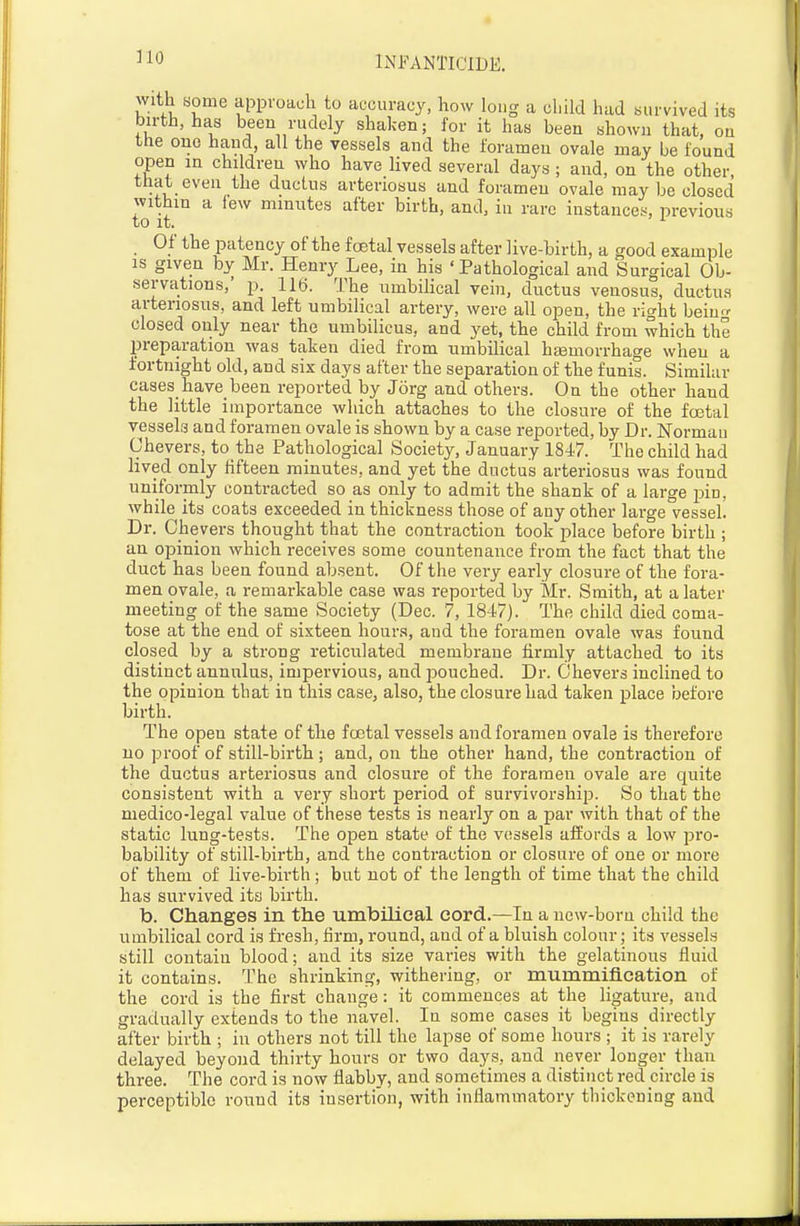 with some approach to accuracy, how long a child had survived its birth, has been rudely shaken; for it has been shown that, on the one hand, all the vessels and the foramen ovale may be found open in children who have lived several days ; and, on the other, that even the ductus arteriosus and foramen ovale may be closed within a few minutes after birth, and, in rare instances, previous to it. Of the patency of the foetal vessels after live-birth, a good example IS given by Mr. Henry Lee, in his ' Pathological and Surgical Ob- servations,' p. 116. The umbiHcal vein, dnctus venosus, ductus arteriosus, and left umbilical artery, were all open, the right bein^r closed only near the umbilicus, and yet, the child from which the preparation was taken died from umbilical haamorrhage when a fortnight old, and six days after the separation of the funis. Similar cases have been reported by Jorg and others. On the other hand the little importance which attaches to the closure of the fcetal vessels and foramen ovale is shown by a case reported, by Dr. Norman Chevers, to the Pathological Society, January 184-7. The child had lived only fifteen minutes, and yet the ductus arteriosus was found uniformly contracted so as only to admit the shank of a large pin, while its coats exceeded in thickness those of any other large vessel. Dr. Chevers thought that the contraction took place before birth ; an opinion which receives some countenance from the fact that the duct has been found absent. Of the very early closure of the fora- men ovale, a remarkable case was reported by Mr. Smith, at a later meeting of the same Society (Dec. 7, 1847). The child died coma- tose at the end of sixteen hours, and the foramen ovale was found closed by a strong reticulated membrane firmly attached to its distinct annnlus, impervious, and pouched. Dr. Chevers inclined to the opinion that in this case, also, the closure had taken place before birth. The open state of the fcetal vessels and foramen ovale is therefore no proof of still-birth; and, on the other hand, the contraction of the ductus arteriosus and closure of the foramen ovale are quite consistent with a very short period of survivorship. So that the medico-legal value of these tests is nearly on a par with that of the static lung-tests. The open state of the vessels affords a low pro- bability of still-birth, and the contraction or closure of one or more of them of live-birth; but not of the length of time that the child has survived its birth. b. Changes in the umbilical cord.—In a new-born child the umbilical cord is fresh, firm, round, and of a bluish colour; its vessels still contain blood; and its size varies with the gelatinous fluid it contains. The shrinking, withering, or mummiflcation of the cord is the first change: it commences at the ligature, and gradually extends to the navel. In some cases it begins directly after birth ; in others not till the lapse of some hours ; it is rarely delayed beyond thirty hours or two days, and never longer than three. The cord is now flabby, and sometimes a distinct red circle is perceptible round its insertion, with inflammatory thickening and