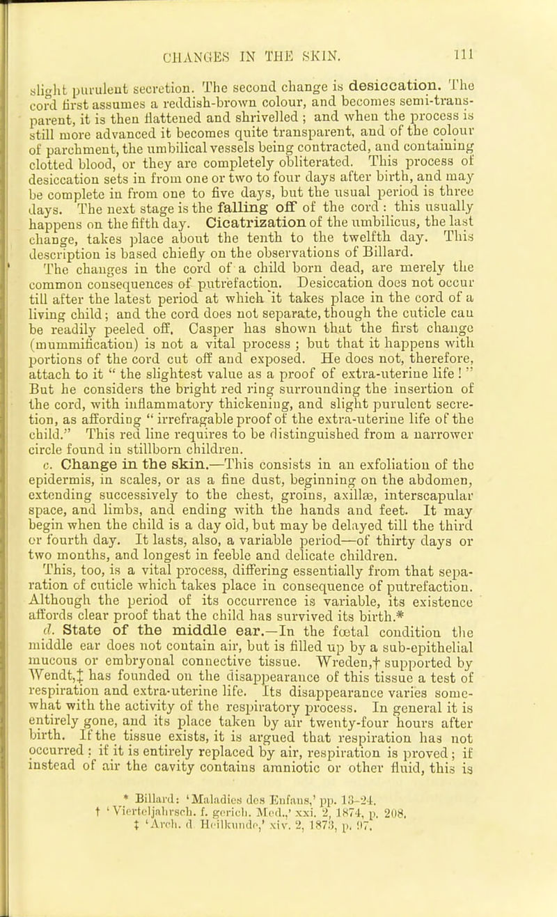slight ijuruleut secretion. The second change is desiccation. The cord tirst assumes a reddish-brown colour, and becomes semi-trans- parent, it is then flattened and shrivelled ; and when the process is still more advanced it becomes quite transparent, and of the colour of parchment, the umbilical vessels being contracted, and containing clotted blood, or they are completely obliterated. This process of desiccation sets in from one or two to four days after birth, and may be complete in from one to five days, but the usual period is three days. The next stage is the falling off of the cord : this usually happens on the fifth day. Cicatrization of the iimbilicus, the last change, takes place about the tenth to the twelfth day. This description is based chiefly on the observations of Billard. The changes in the cord of a child born dead, are merely the common consequences of putrefaction. Desiccation does not occur till after the latest period at which it takes place in the cord of a living child; and the cord does not separate,though the cuticle can be readily peeled off, Casper has shown that the first change (mummification) is not a vital process ; but that it happens with poi'tions of the cord cut off and exposed. He does not, therefore, attach to it  the slightest value as a proof of extra-uterine life !  But he considers the bright red I'ing surrounding the insertion of the cord, with inflammatory thickening, and slight purulent seci'e- tion, as affording  irrefragable proof of the extra-uterine life of the child. This red line requires to be rlistinguished from a narrower circle found iu stillborn children. c. Change in the skin.—This consists in au exfoliation of the epidermis, in scales, or as a fine dust, beginning on the abdomen, extending successively to the chest, groins, axillas, interscapular space, and limbs, and ending with the hands and feet. It may begin when the child is a day old, but may be delayed till the third or fourth day. It lasts, also, a variable period—of thirty days or two months, and longest in feeble and delicate children. This, too, is a vital process, differing essentially from that sepa- ration of cuticle which takes place in consequence of putrefaction. Although the period of its occurrence is variable, its existence affords clear proof that the child has survived its birth.* d. State of the middle ear.—In the foetal condition the middle ear does not contain air, but is tilled up by a sub-epithelial mucous or embryonal connective tissue. Wreden,t supported hy Wendt,J has founded on the disappearance of this tissue a test of respiration and extra-uterine life. Its disappearance varies some- what with the activity of the respiratory process. In general it is entirely gone, and its place taken by air twenty-four hours after birth. If the tissue exists, it is argued that respiration has not occurred : if it is entirely replaced by air, respiration is proved; if instead of air the cavity contains amniotic or other fluid, this is * Billard: 'Maladies dos Enfaus,'pp. 13-24. t ' Viertcljaln-sch. f. gcric-li. Med..' xxi. 2, 1«74, p. 208. t 'Avcli. d Hcilkuudc,' xiv. 2, 187.3, p. !I7.