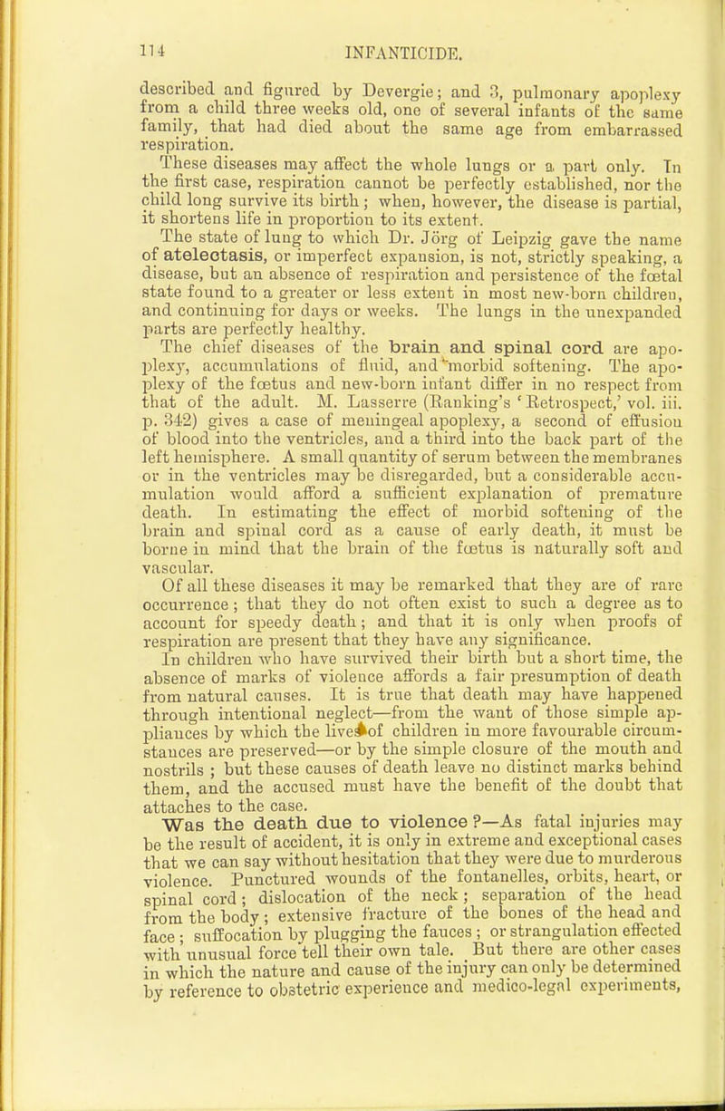 described and figured by Devergie; and ?,, pulmonary apoplexy from a child three weeks old, one of several infants of the same family, that had died about the same age from embarrassed respiration. These diseases may affect the whole lungs or a part only. Tn the first case, respiration cannot be perfectly established, nor the child long survive its birth; when, however, the disease is partial, it shortens life in proportion to its extent. The state of lung to which Dr. Jorg of Leij)zig gave the name of atelectasis, or imperfect expansion, is not, strictly speaking, a disease, but an absence of respiration and persistence of the foetal state found to a greater or less extent in most new-born children, and continuing for days or weeks. The lungs in the unexpanded parts are perfectly healthy. The chief diseases of the brain and spinal cord are apo- jjlexy, accumulations of fluid, and morbid softening. The apo- plexy of the foetus and new-born infant difi:er in no respect from that of the adult. M. Lasserre (Ranking's ' Retrospect,' vol. iii. J). 342) gives a case of meningeal apoplexy, a second of effusion of blood into the ventricles, and a thii'd into the back pai't of the left hemisphere. A small quantity of serum between the membranes or in the ventricles may be disregarded, but a considerable accu- mulation would afford a sufficient explanation of premature death. In estimating the efiect of morbid softening of the brain and spinal cord as a cause of early death, it must be borne in mind that the brain of the foetus is naturally soft and vascular. Of all these diseases it may be remarked that they are of rare occurrence; that they do not often exist to such a degree as to account for speedy death; and that it is only when proofs of respiration are present that they have any significance. In children who have survived then* birth but a short time, the absence of marks of violence affords a fair presumption of death from natural causes. It is true that death may have happened through intentional neglect—from the want of those simple ap- pliances by which the live^of children in more favourable circum- stances are preserved—or by the simple closure of the mouth and nostrils ; but these causes of death leave no distinct marks behind them, and the accused must have the benefit of the doubt that attaches to the case. Was the death due to violence ?—As fatal injuries may be the result of accident, it is only in extreme and exceptional cases that we can say without hesitation that they were due to murderous violence. Punctured wounds of the fontanelles, orbits, heart, or spinal cord ; dislocation of the neck; separation of the head from the body ; extensive fracture of the bones of the head and face ; suffocation bv plugging the fauces ; or strangulation efi'ected with unusual force tell their own tale. But there are other cases in which the nature and cause of the injury can only be determmed by reference to obstetric experience and medico-legal expenments,