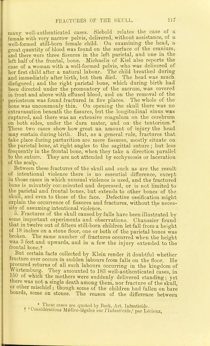 mauy well-autheuticateLl cases. Siebold relates the case of a female with very narrow pelvis, delivered, without assistance, of a well-formed still-born female child. On examining the head, a great quantity of blood was found on the surface of the cra,nium, and there were three fissures in the left parietal, and one in the left half of the frontal, bone. Michaelis of Kiel also reports the case of a woman with a well-formed pelvis, who was delivered of her first child after a natural labour. The child breathed during and immediately after birth, but then died. The head was much disfigured; and the right parietal bone, which during birth had beeu directed under the promontory of the sacrum, was covered in front and above with efEused blood, and on the removal of the periosteum was found fractured in five places. The whole of the bone was uncommonly thin. On openiug the skull there was no extravasation beneath the fissures, but the longitudinal sinus was ruptured, and there was an extensive coagulum on the cerebrum on both sides, under the dura mater, and ou the tentorium.* These two cases show how great an amount of injury tbe head may sustain during birth. But, as a general rule, fractures that take place during jjarturition are mere fissures, mostly situate on the parietal bone, at right angles to the sagittal sutuie ; but less frequently in the frontal bone, when they take a direction parallel to the suture. They are not attended by ecchymosis or laceration of the scalp. Between these fractures of tbe skull and such as are the result of intentional violence there is no essential difference, except in those cases in which unusual violence is used, and the fractured bone is minutely coEminuted and depressed, or is not limited to the parietal and frontal bones, but extends to other bones of the skull, and even to those of the face. Defective ossification might explain the occurrence of fissures and fractures, without the neces- sity of assuming intentional violence. 3. Fractures of the skull caused by falls have been illustrated by some important experiments and observations. Chaussier found that in twelve out of fifteen still-born children let fall from a height of 18 inches on a stone floor, one or both of the parietal bones was broken. The same number of fractures occurred when the height was 3 feet and upwards, and in a few the injury extended to the Irontal bone.t But certain facts collected by Klein render it doubtful whether fracture ever occurs in sudden labours from falls ou the floor. He procured returns of all such labours occurring in the kingdom of Wurtemburg. They amounted to 183 well-authenticated cases, in loO of which the mothers were suddenly delivered standing; yet there was not a single death among them, nor fracture of the skull, or other mischief; though some of the children bad fallen on bare boards, some on stones. The reason of the difference between * These cases .are quoted by Beck, Art. Infanticide, t Considirations M6dico-16gale8 sin- I'Jiifanticide,' par Ldcieux.