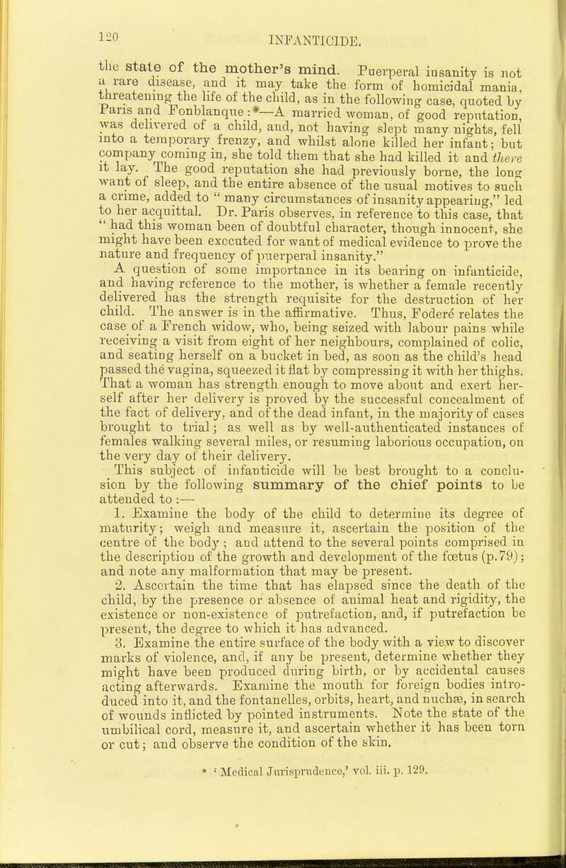 the stale of the mother's mind. Puerperal insanity is not ci rare disease, and it may take the form of homicidal mania, threatening the life of the child, as in the following case, quoted by Pans and Fonblanque :*—A married woman, of good reputation, was delivered of a child, and, not having slept many nights, fell into a temporary frenzy, and whilst alone killed her infant; but company coming m, she told them that she had killed it and there it lay. The good reputation she had previously borne, the long want of sleep, and the entire absence of the nsual motives to such a crime, added to  many circumstances of insanity appearing, led to her acquittal. Dr. Paris observes, in reference to this case, tbat  had this woman been of doubtful character, thougb innocent, she might have been executed for want of medical evidence to prove the nature and frequency of piTerperal insanity. A question of some importance in its bearing on infanticide, and having reference to the mother, is whether a female recently delivered 1ms the strength requisite for the destruction of her child. The answer is in tlie affirmative. Thus, Fodere relates the case of a French Avidow, who, being seized with labour pains while receiving a visit from eight of her neighbours, complained of colic, and seating herself on a bucket in bed, as soon as the child's head passed the vagina, squeezed it flat by compressing it with her thighs. That a woman has strength enough to move about and exert her- self after her delivery is proved by the successful concealment of the fact of delivery, and of the dead infant, in the majority of cases brought to trial; as well as by well-authenticated instances of females walking several miles, or resuming laborious occupation, on the very day of their delivery. This subject of infanticide will be best brought to a conclu- sion by the following summary of the chief points to be attended to :— 1. Examine the body of the child to determine its degree of maturity; weigh and measure it, ascertain the position of the centre of the bod}'; and attend to the several points comprised in the description of the growth and development of the foetus (p. 79); and note any malformation that may be present. 2. Ascertain the time that has elapsed since the death of the child, by the presence or absence of animal heat and rigidity, the existence or non-existence of putrefaction, and, if putrefaction be present, the degree to which it has advanced. 3. Examine the entire surface of the body with a view to discover marks of violence, and, if any be present, determine whether they might have been produced during birth, or by accidental causes acting afterwards. Examine the mouth for foreign bodies intro- duced into it, and the fontanelles, orbits, heart, and nuchas, in search of wounds inflicted by pointed instruments. Note the state of the umbilical cord, measure it, and ascertain whether it has been torn or cut; and observe the condition of the skin. * ' Medical Jurisprudence,' vol. iii. p. 129.