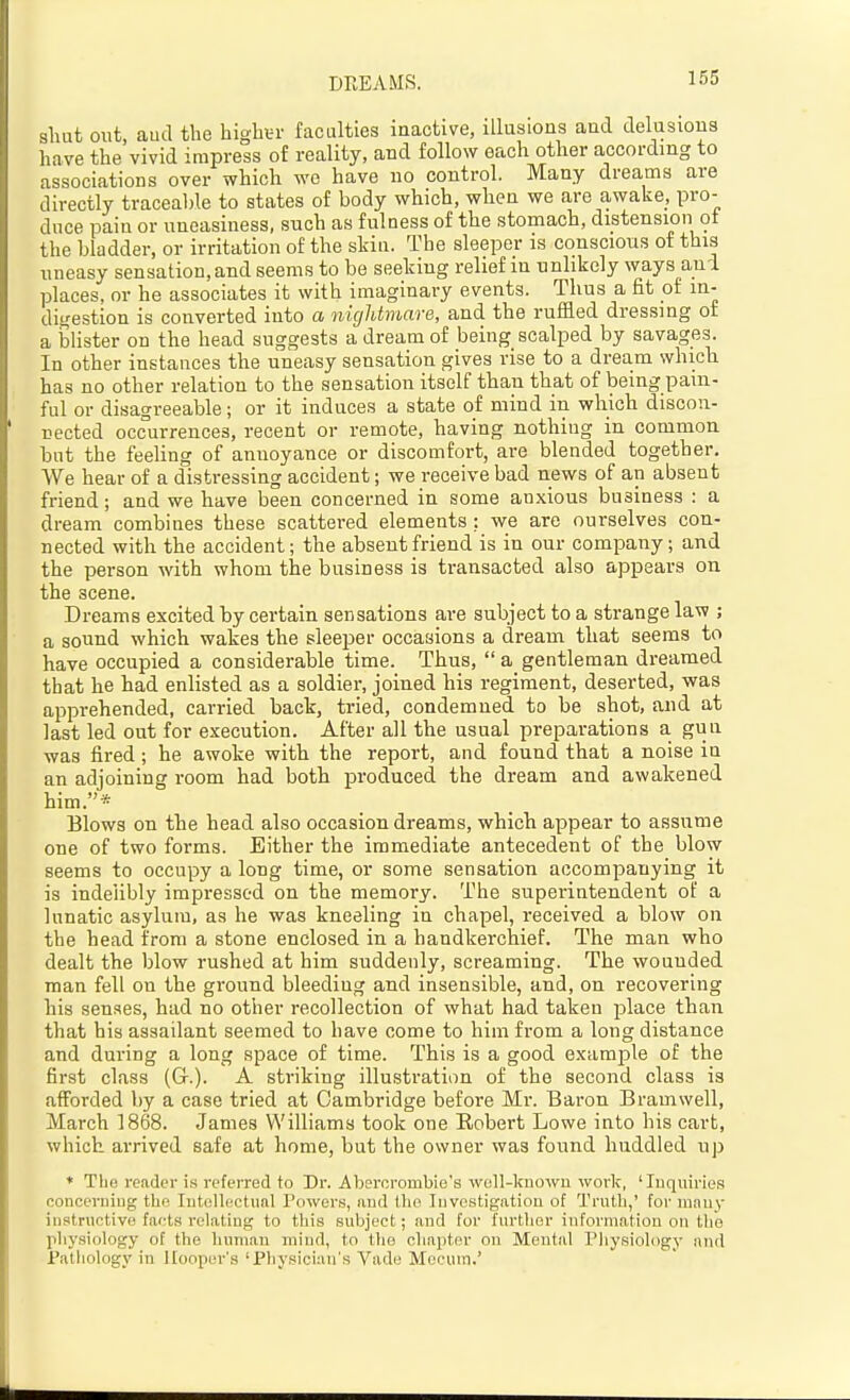 DEEAMS. sluit out, aud the highin- faculties inactive, illusions and delusions have the vivid impress of reality, and follow each other according to associations over which wo have no control. Many dreams are directly traceal)le to states of body which, when we are awake, pro- duce pain or uneasiness, such as fulness of the stomach, distension ot the bladder, or irritation of the skiu. The sleeper is conscious of this uneasy sensation, and seems to be seeking relief in unlikely ways aui places, or he associates it with imaginary events. Thus a fit of in- digestion is converted into a nightmare, and the ruffled dressing oi a blister on the head suggests a dream of being scalped by savages. In other instances the uneasy sensation gives rise to a dream which has no other relation to the sensation itself than that of being pain- ful or disagreeable; or it induces a state of mind in which discon- nected occurrences, recent or remote, having nothing in common but the feeling of annoyance or discomfort, are blended together. We hear of a distressing accident; we receive bad news of an absent friend; and we have been concerned in some anxious business : a dream combines these scattered elements ; we are ourselves con- nected with the accident; the absent friend is in our company; and the person with whom the business is transacted also appears on the scene. Dreams excited by certain sensations are subject to a strange law ; a sound which wakes the sleeper occasions a dream that seems to have occupied a considerable time. Thus,  a gentleman dreamed that he had enlisted as a soldier, joined his regiment, deserted, was apprehended, carried back, tried, condemned to be shot, and at last led out for execution. After all the usual preparations a gun was fired; he awoke with the report, and found that a noise in an adjoining room had both produced the dream and awakened him.* Blows on the head also occasion dreams, which appear to assume one of two forms. Either the immediate antecedent of the blow seems to occupy a long time, or some sensation accompanying it is indelibly impressed on the memory. The superintendent of a lunatic asylum, as he was kneeling in chapel, received a blow on the head from a stone enclosed in a handkerchief. The man who dealt the blow rushed at him suddenly, screaming. The wounded man fell on the ground bleeding and insensible, and, on recovering his senses, had no other recollection of what had taken place than that his assailant seemed to have come to him from a long distance and during a long space of time. This is a good example of the first class (Gr.). A striking illustration of the second class is afforded by a case tried at Cambridge before Mr. Baron Bramwell, March 1868. James Williams took one Robert Lowe into his cart, which arrived safe at home, but the owner was found huddled up * The reader is referred to Dr. Abercrombie's well-known work, 'Inquiries concerning the Intelhictunl Powers, aud Uio Investigation of Truth,' for nwuj- instructive facts relating to this subject; aud for further information on tlie physiology of the human mind, to the cliapter on Mental Physiology and Pathology in ICooper's 'Physician's Vade Mocum.'