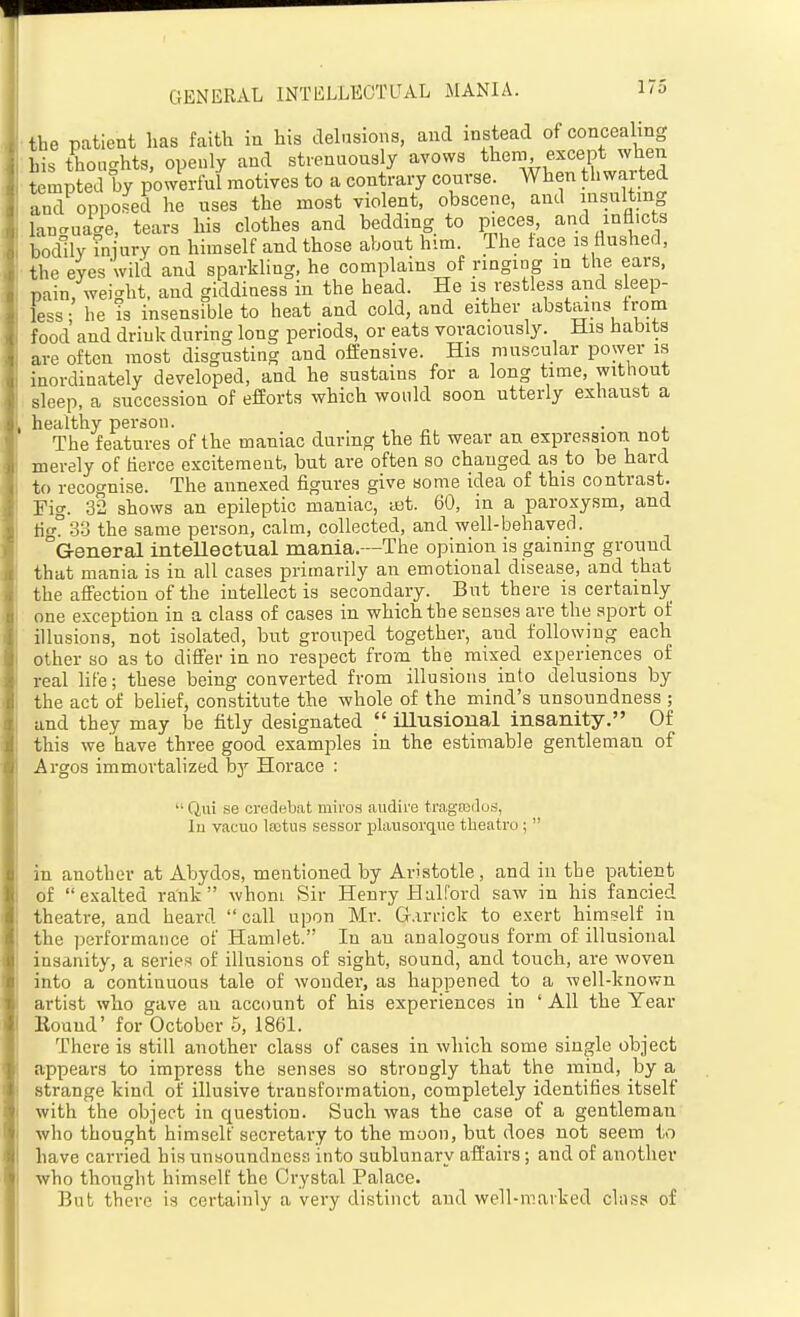 the patient lias faith in his delusions, and instead of concealing his thoughts, openly and strenuously avows them except when tempted by powerful motives to a contrary course. When thwarted and opposed he uses the most violent, obscene, and insulting lancruage, tears his clothes and bedding to pieces, and inflicts bodily in ury on himself and those about him. The face is flushed, the eyes wild and sparkling, he complains of ringing in the ears, pain, wei-ht, and giddiness in the head. He is restless and sleep- less • he is insensible to heat and cold, and either abstains trom food and driuk during long periods, or eats voraciously. His habits are often most disgusting and offensive. His muscular power is inordinately developed, and he sustains for a long time, without sleep, a succession of efforts which would soon utterly exhaust a healthy person. . The features of the maniac during the fit wear an expression not merely of fierce excitement, but are often so changed as to be hard to recognise. The annexed figures give some idea of this contrast. Fig. 32 shows an epileptic maniac, ait. 60, in a paroxysm, and tig° 33 the same person, calm, collected, and well-behaved. G-eneral inteUectual mania.-—The opinion is gaining ground that mania is in all cases primarily an emotional disease, and that the affection of the intellect is secondary. But there is certainly one exception in a class of cases in which the senses are the sport of illusions, not isolated, but grouped together, and following each other so as to differ in no respect from the mixed experiences of real life; these being converted from illusions into delusions by the act of belief, constitute the -whole of the mind's unsoundness ; and they may be fitly designated  illusional insanity. Of this we bave three good examjDles in the estimable gentleman of Argos immortalized by Horace :  Qui .se credebat miros audire tragieduti, In vacuo lastns sessor plausorque theatre;  in another at Abydos, mentioned by Aristotle, and in the patient of exalted rank whom Sir Henry Hal ford saw in his fancied theatre, and heard call upon Mr. G.irrick to exert himself in the performance of Hamlet. In an analogous form of illusional insanity, a series of illusions of sight, sound, and touch, are woven into a continuous tale of wonder, as happened to a well-known artist who gave an account of his experiences in ' All the Year Kouud' for October 5, 1861. There is still another class of cases in which some single object appears to impress the senses so strongly that the mind, by a_ strange kind of illusive transformation, completely identifies itself with the object in question. Such was the case of a gentleman who thought himself secretary to the moon, but does not seem to have carried his unsoundness into sublunary affairs; and of another who thought himself the Crystal Palace. But there is certainly a very distinct and well-marked cliiss of