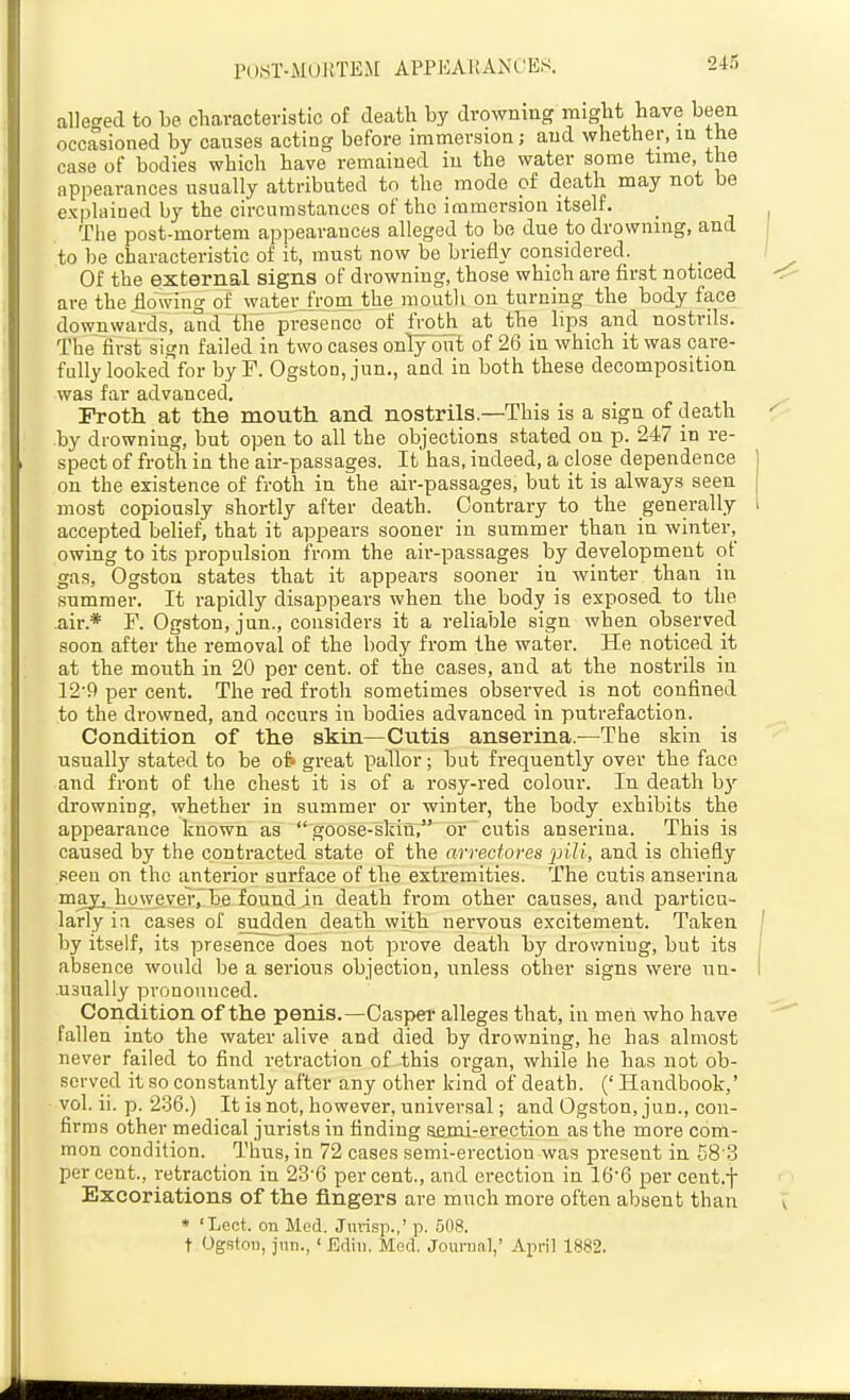 alleged to be characteristic of death by drowning might have been occasioned by causes acting before immersion; and whether, in the case of bodies which have remained iu the water some time, the appearances usually attributed to the mode of death may not be expUiined by the circumstances of the immersion itself. The post-mortem appearances alleged to be due to drowning, and to be characteristic of it, must now be briefly considered. Of the external signs of drowning, those which are first noticed are the flowing of waterjrom the mouth on turning the body face downwards, aud the presence of fVoth at the lips and nostrds. The first sign failed in two cases only oiit of 26 in which it was care- fully looked for by F. Ogston, jun., and in both these decomposition was far advanced. Froth at the mouth and nostrils.—This is a sign of death by drowning, but open to all the objections stated on p. 247 in re- spect of froth in the air-passages. It has, indeed, a close dependence on the existence of froth in the aii--passages, but it is always seen most copiously shortly after death. Contrary to the generally accepted belief, that it appears sooner in summer than in winter, owing to its propulsion from the air-passages by development of gas, Ogston states that it appears sooner in winter than in summer. It rapidly disappears when the body is exposed to the air.* F. Ogston, jun., considers it a reliable sign when observed soon after the removal of the body from the water. He noticed it at the mouth in 20 per cent, of the cases, and at the nostrils in 12'f> per cent. The red froth sometimes observed is not confined to the drowned, and occurs in bodies advanced in putrefaction. Condition of the skin—Cutis anserina.—The skin is usually stated to be of» great pallor; but frequently over the face and front of the chest it is of a rosy-red colour. In death b)'- drowning, whether in summer or winter, the body exhibits the appearance known as goose-skin, or cutis anserina. This is caused by the contracted state of the arrectoves pili, and is chiefly seen on the anterior surface of the extremities. The cutis anserina may, ho we ver7 be found in death from other causes, and particu- larly ia cases of sudden death with nervous excitement. Taken by itself, its presence does not prove death by drowning, but its absence would be a serious objection, unless other signs were uu- .usnally pronounced. Condition of the penis.—Casper alleges that, in men who have fallen into the water alive and died by drowning, he has almost never failed to find retraction of this organ, while he has not ob- served it so constantly after any other kind of death. (' Handbook,' vol. ii. p. 236.) It is not, however, universal; and Ogston, jun., con- firms other medical jurists in finding semi-erection as the more com- mon condition. Thus, in 72 cases semi-erection was present in 58 3 percent., retraction in 23-6 percent., aud erection in 16-6 per cent.f Excoriations of the fingers are much more often absent than « 'Lect. on Med. Jiii-isp.,' p. 508. t UgstoH, jun.,' Ediu. Med. Journal,' April 1882.