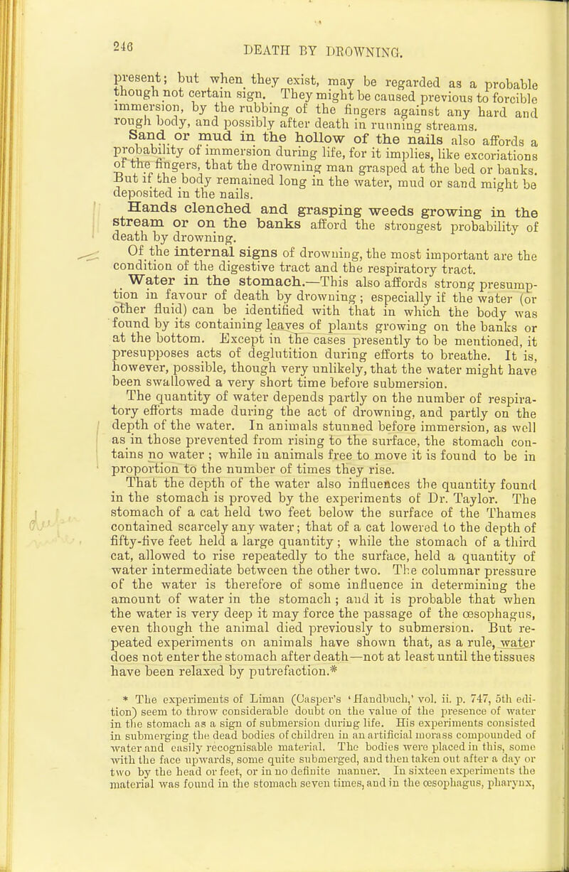 present; but when they exist, may be regarded as a probable though not certain sign. They might be caused previous to forcible immersion, by the rubbing of the fingers against any hard and rough body, and possibly after death in running streams Sand or mud in the hollow of the nails also affords a PJ^u i immersion during life, for it implies, like excoriations ot the hngers, that the drowning man grasped at the bed or banks lJut it the body remained long in the water, mud or sand might be deposited in the nails. Hands clenched and grasping weeds growing in the stream or on the banks afEord the strongest probability of death by drowning. Of the internal signs of drowning, the most important are the condition of the digestive tract and the respiratory tract. Water in the stomach.—This also affords strong presump- tion in favour of death by drowning; especially if the water (or other fluid) can be identified with that in which the body was found by its containing leaves of plants growing on the banks or at the bottom. Except in the cases presently to be mentioned, it presupposes acts of deglutition during efforts to breathe. It is, however, possible, though very unlikely, that the water might have been swallowed a very short time before submersion. The quantity of water depends partly on the number of respira- tory efforts made during the act of drowning, and partly on the depth of the water. In animals stunned before immersion, as well as in those prevented from rising to the surface, the stomach con- tains no water ; while in animals free to move it is found to be in proportion to the number of times they rise. That the depth of the water also influences the quantity found in the stomach is proved by the experiments of Dr. Taylor. The stomach of a cat held two feet below the surface of the Thames contained scarcely any water; that of a cat lowered to the depth of fifty-flve feet held a large quantity ; while the stomach of a third cat, allowed to rise re^Deatedly to the surface, held a quantity of water intermediate between the other two. The columnar pressure of the water is therefore of some influence in determining the amount of water in the stomach ; and it is probable that when the water is very deep it may force the passage of the oesophagus, even though the animal died previously to submersion. But re- peated experiments on animals have shown that, as a rule, watar does not enter the stomach after death—not at least until the tissues have been relaxed by putrefaction.* * The experiments of Liman (Gasper's ' Handbiicli,' vol. ii. p. 747, otli edi- tion) seem to tlirow considerable doubt on the value of the presence of water in the stomach as a sign of submersion during life. His experiments consisted in submerging the dead bodies of children in au artificial morass compounded of water and easily recognisable material. The bodies were placed in this, some with the face upwards, some quite submerged, and then taken out after a day or two by the head or feet, or in no definite manner. In sixteen experiments the material was found in the stomach seven times, and iu the oesophagus, pharynx,