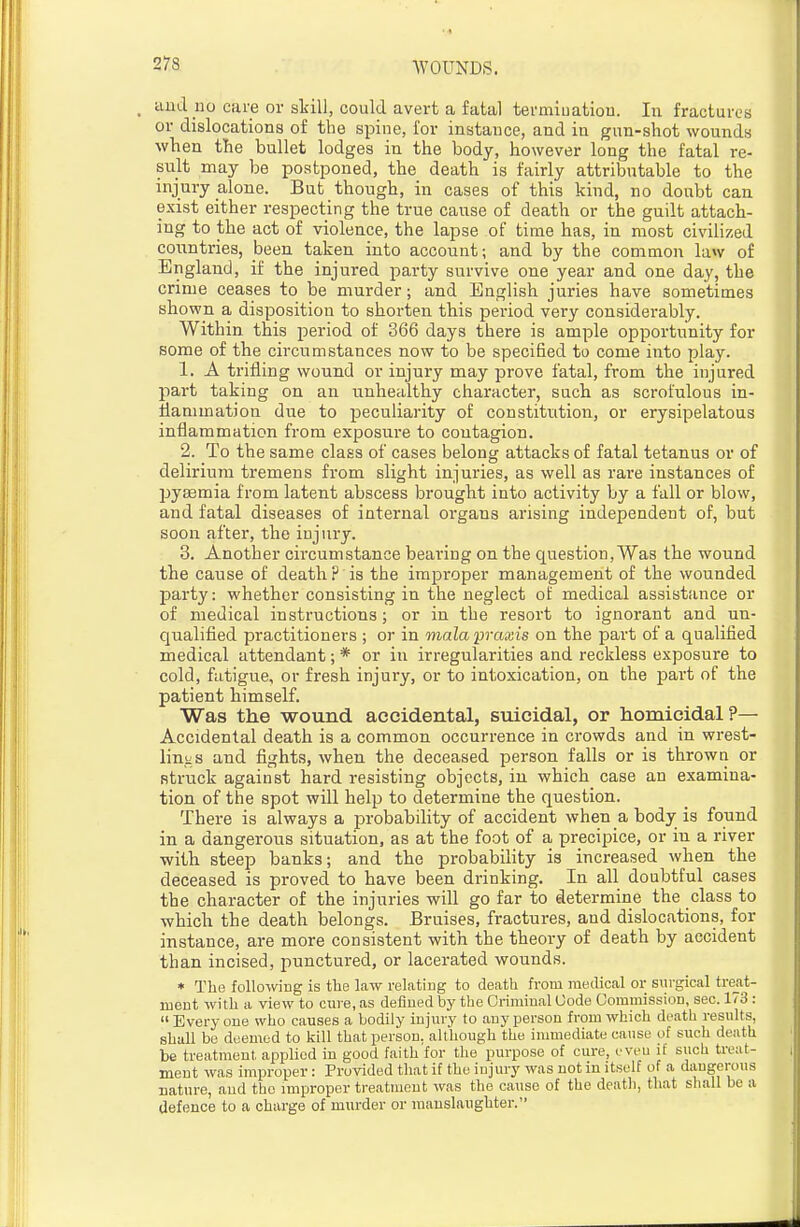 and no care or skill, could avert a fatal termiuatiou. In fractures or dislocations of the spine, for instance, and in gun-shot wounds when the bullet lodges in the body, however long the fatal re- sult may be postponed, the death is fairly attributable to the injury alone. But though, in cases of this kind, no doubt can exist either respecting the true cause of death or the guilt attach- ing to the act of violence, the lapse of time has, in most civihzed countries, been taken into account; and by the common law of England, if the injured party survive one year and one day, the crime ceases to be murder; and English juries have sometimes shown a disposition to shorten this period very considerably. Within this period of 366 days there is ample opportunity for some of the circumstances now to be specified to come into play. 1. A trifling wound or injury may prove fatal, from the injured part taking on an unhealthy character, such as scrofulous in- flammation due to peculiarity of constitution, or erysipelatous inflammation from exposure to contagion. 2. To the same class of cases belong attacks of fatal tetanus or of delirium tremens from slight injuries, as well as rare instances of pygemia from latent abscess brought into activity by a fall or blow, and fatal diseases of internal organs arising independent of, but soon after, the injury. 3. Another circumstance bearing on the question,Was the wound the cause of death? is the improper management of the wounded party: whether consisting in the neglect of medical assistance or of medical instructions; or in the resort to ignorant and un- qualified practitioners ; or in mala praxis on the part of a qualified medical attendant; * or in irregularities and reckless exposure to cold, fatigue, or fresh injury, or to intoxication, on the part of the patient himself. Was the -wound accidental, suicidal, or homicidal?— Accidental death is a common occurrence in crowds and in wrest- linjiS and fights, when the deceased person falls or is throw ti or struck against hard resisting objects, in which case an examina- tion of the spot will help to determine the question. There is always a probability of accident when a body is found in a dangerous situation, as at the foot of a precipice, or in a river with steep banks; and the probability is increased when the deceased is proved to have been drinking. In all doubtful cases the character of the injuries will go far to determine the class to which the death belongs. Bruises, fractures, and dislocations, for instance, are more consistent with the theory of death by accident than incised, punctured, or lacerated wounds. * The following is the law relating to death from medical or surgical tre_at- ment with a view to cure, as defined by the Criminal Code Commission, sec. 173 : Everyone who causes a bodily injury to any person from which death results, shall be deemed to kill that person, although the inmiediate cause of such death be treatment apphed in good faith for the purpose of cure, even if such treat- ment was improper: Provided that if the injury was not in itself of a dangerous nature, and the improper treatment was the cause of the deatli, that shall be a defence to a charge of murder or manslaughter.