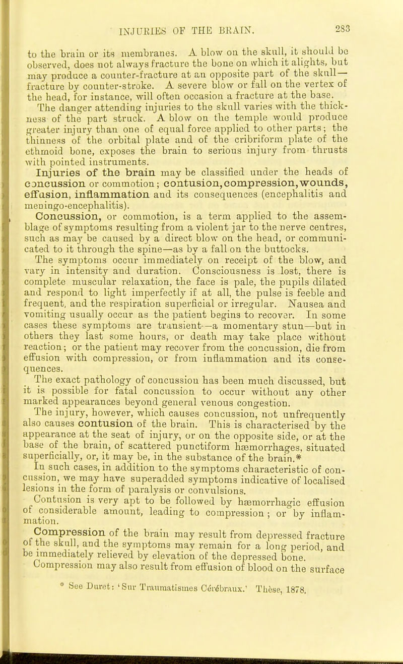 INJURIES OF THE BRAIN. to the braiu or its membranes. A blow on the skull, it ahoulJ bo observeel, does not always I'racturo the boue on which it alights, but may produce a couater-fracture at an opposite part of the skull- fracture by counter-stroke. A severe blow or fall on the vertex of the head, for instance, will often occasion a fracture at the base. The danger attending injuries to the skull varies with the thick- ness of the part struck. A blow on the temple would produce greater injury than one of equal force applied to other parts; the thinness of the orbital plate and of the cribriform plate of the ethmoid bone, exposes the brain to serious injury from thrusts with pointed instruments. Injuries of the brain may be classified under the heads of concussion or commotion; contusion,compression,wounds, effusion, inflammation and its consequences (encephalitis and meniago-encephalitis). Concussion, or commotion, is a term applied to the assem- blage of symptoms resulting from a violent jar to the nerve centres, such as may be caused by a direct blow on the head, or communi- cated to it through the sjpine—as by a fall on the buttocks. The symptoms occur immediately on receipt of the blow, and vary in intensity and duration. Consciousness is lost, there is complete muscular relaxation, the face is pale, the pupils dilated and respond to light imperfectly if at all, the pulse is feeble and frequent, and the respiration superficial or irregular. Nausea and vomiting usually occur as the ^Datient begins to recover. In some cases these symptoms are transient—a momentai-y stun—but in others they last some hours, or death may take place without reaction; or the patient may recover from the concussion, die from efiusion with compression, or from inflammation and its conse- quences. The exact pathology of concussion has been much discussed, but it is possible for fatal concussion to occur without any other marked appearances beyond general venous congestion. The injury, however, which causes concussion, not unfrequently also causes contusion of the brain. This is characterised by the appearance at the seat of injury, or on the opposite side, or at the base of the brain, of scattered punctiform htemorrhages, situated superficially, or, it may be, in the substance of the brain.* In such cases, in addition to the symptoms characteristic of con- cnssion,_ we may have superadded symptoms indicative of localised lesions in the form of paralysis or convulsions. Contusion is very apt to be followed by hemorrhagic effusion of considerable amount, leading to compression ; or by inflam- mation. Compression of the brain may result from depressed fracture ot the skull, and the symptoms mav remain for a long period, and be immediately relieved by elevation of the depressed bone. Compression may also result from efiusion of blood on the surface  See Buret: 'Sur Traumatismes Oor^br.aux.' These, 1878.