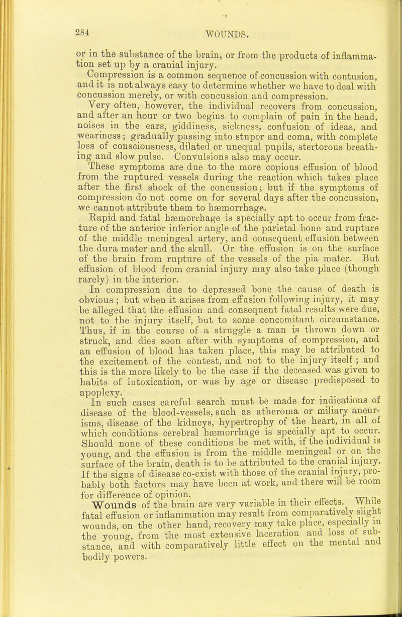 or in the substance of the brain, or from the products of inflamma- tion set up by a cranial injui-y. Compression is a common sequence of concussion with contusion, and it is not always easy to determine whether wo have to deal with concussion merely, or with concussion and compression. Very often, however, the individual recovers from concussion, and after an hour or two begins to complain of pain in the head, noises in the ears, giddiness, sickness, confusion of ideas, and weariness ; gradually passing into stupor and coma, with complete loss of consciousness, dilated or unequal pupils, stertorous breath- ing and slow pulse. Convulsions also may occur. These symptoms are due to the more copious effusion of blood from the ruptured vessels during the reaction which takes place after the first shock of the concussion; but if the symptoms of compression do not come on for several days after the concussion, we cannot attribute them to hfemori-hage. Kapid and fatal haemorrhage is specially apt to occur from frac- ture of the anterior inferior angle of the parietal bone and rupture of the middle meningeal artery, and consequent eifusion between the dura mater and the skull. Or the effusion is on the surface of the brain from rupture of the vessels of the pia mater. But effusion of blood from cranial injury may also take place (though rarely) in the interior. In compression due to depressed bone the cause of death is obvious ; but when it arises from effusion following injury, it may be alleged that the effusion and consequent fatal results were due, not to the injury itself, but to some concomitant circumstance. Thus, if in the course of a struggle a man is thrown down or struck, and dies soon after with symptoms of compression, and an effusion of blood has taken place, this may be attributed to the excitement of the contest, and not to the injury itself; and this is the more likely to be the case if the deceased was given to habits of intoxication, or was by age or disease predisposed to apoplexy. ... In such cases careful search must be made for indications of disease of the blood-vessels, such as atheroma or miliary aneur- isms, disease of the kidneys, hypertrophy of the heart, in all of which conditions cerebral hasmorrhage is specially apt to occur. Should none of these conditions be met with, if the individual is young, and the effusion is from the middle meningeal or on the surface of the brain, death is to be attributed to the cranial injury. If the signs of disease co-exist with those of the cranial injury, pro- bably both factors may have been at work, and there will be room for difference of opinion. , ■ rn , wi -i Wounds of the brain are very variable m their effects. While fatal effusion or inflammation may result from comparatively slight wounds, on the other hand, recovery may take place, especially in the young, from the most extensive laceration and loss of sub- stance, and with comparatively little effect on the mental and bodily powers.