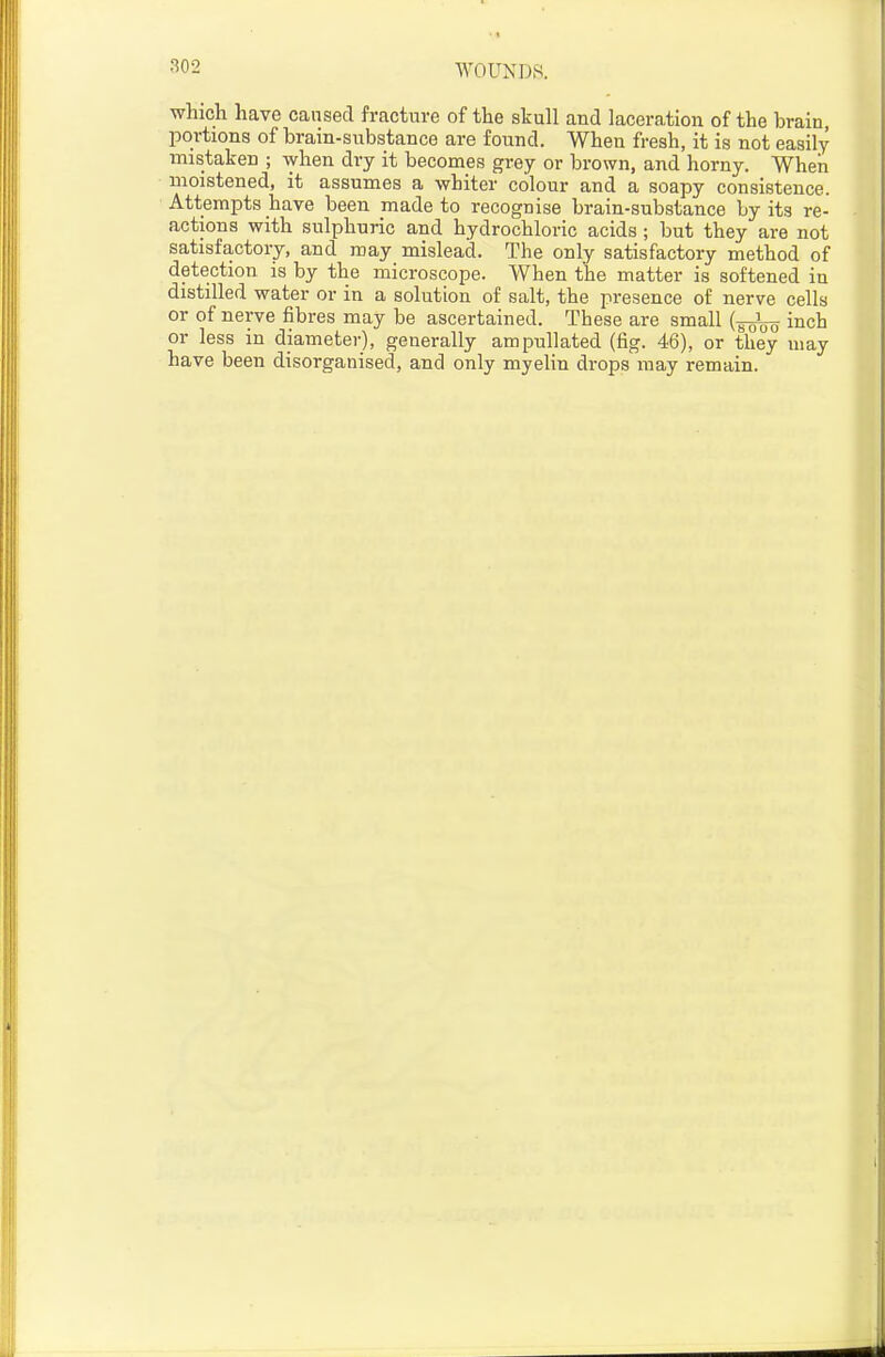 which have caused fracture of the skull and lacera,tion of the brain, portions of brain-substance are found. When fresh, it is not easily mistaken ; when dry it becomes grey or brown, and horny. When moistened, it assumes a whiter colour and a soapy consistence. Attempts have been made to recognise brain-substance by its re- actions with sulphuric and hydrochloric acids; but they are not satisfactory, and may mislead. The only satisfactory method of detection is by the microscope. When the matter is softened in distilled water or in a solution of salt, the presence of nerve cells or of nerve fibres may be ascertained. These are small {-^^^ inch or less in diameter), generally ampullated (fig. 46), or they may have been disorganised, and only myelin drops may remain.