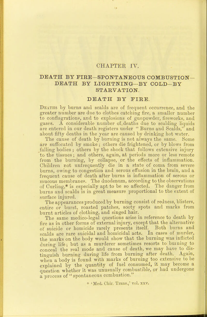 CHAPTER IV. DEA.TH BY FIRE—SPONTANEOUS COMBUSTION- DEATH BY LIGHTNING—BY COLD—BY STARVATION. DEATH BY EIRE. Deaths by burns and scalds are of frequent occurrence, and tie greater number are due to clothes catching fire, a smaller number to conflagrations, and to explosions of gunpowder, fireworks, and gases. A considerable number of deaths due to scalding liquids are entered in our death registers under  Burns and Scalds, and about fifty deaths in the year are caused by drinking hot water. The cause of death by burning is not always the same. Some are suffocated by smoke ; othei'S die frightened, or by blows from falling bodies ; others by the shock that follows extensive injury to the tissues; and others, again, at periods more or less remote from the burning, by collapse, or the effects of inflammation. Children not unfrequently die in a state of coma from severe burns, owing to congestion and serous effusion in the brain, and a frequent cause of death after burns is inflammation of serous or mucous membranes. The duodenum, according to the observations of Curling,* is especially apt to be so affected. The danger from burns and scalds is in great measure proportional to the extent of surface injured. The appearances produced by burning consist of redness, blisters, entire or burst, roasted patches, sooty spots and marks from burnt articles of clothing, and singed hair._ The same medico-legal questions arise in reference to death by fire as in other forms of external injury, except that the alternative of suicide or homicide rarely presents itself. Both burns and scalds are rare suicidal and homicidal acts. In cases of murder, the marks on the body would show that the burning was inflicted durinw life; but as a murderer sometimes resorts to buining to conceal the real mode and cause of death, we may have to dis- tinpuish burning during life from burning after death. Again, when a body is found with marks of burning too extensive to be explained by the quantity of fuel consumed, it may become a question whether it was unusually combustible, or had undergone a process of  spontaneous combustion. « 'Med. Cbir. Traus.,' vol. xxv.