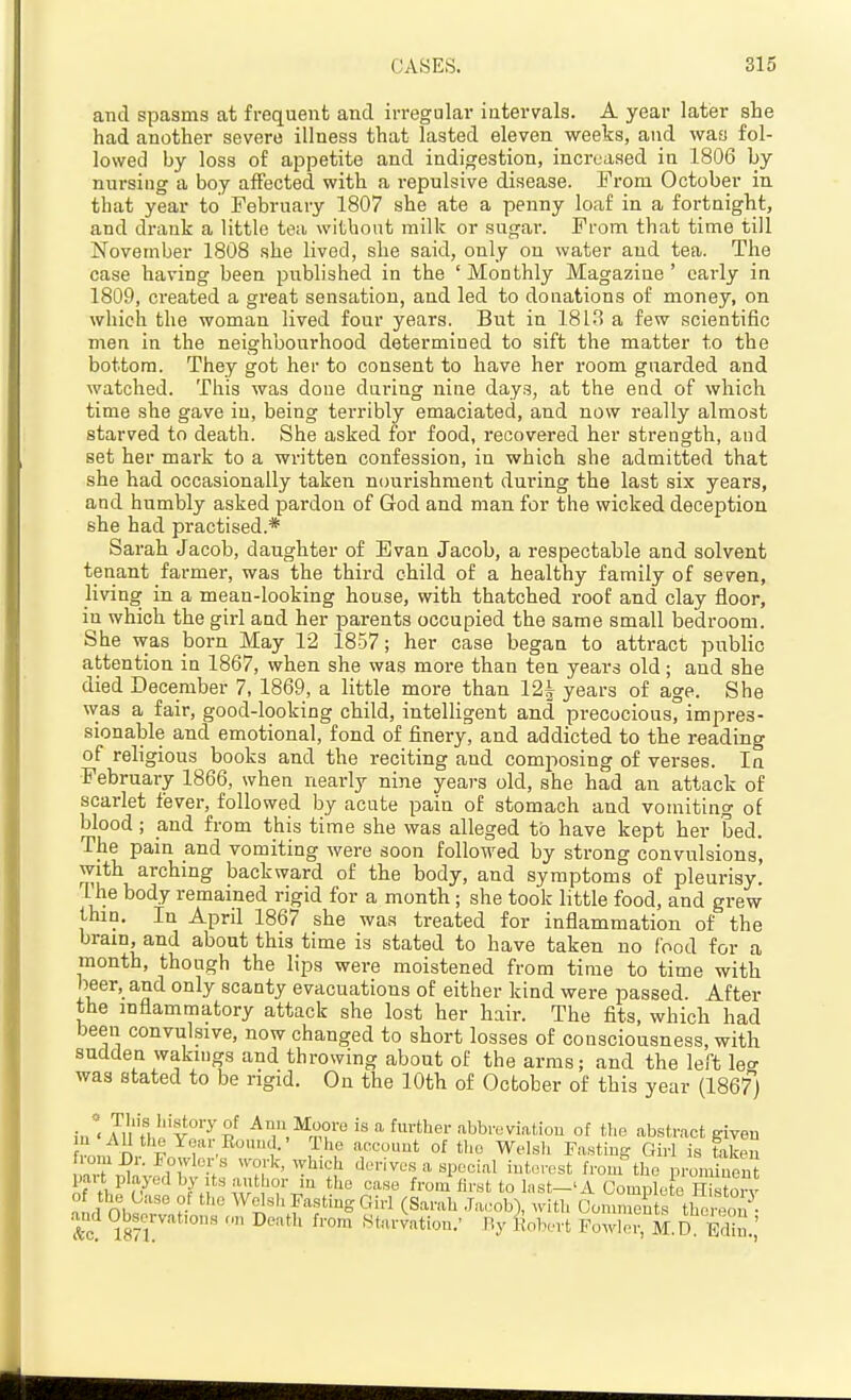 and spasms at frequent and irregulai- intervals. A year later she had another severe illness that lasted eleven weeks, and was fol- lowed by loss of appetite and indigestion, increased in 1806 by nursing a boy affected with a repulsive disease. From October in that year to February 1807 she ate a penny loaf in a fortnight, and drank a little tea without milk or sugar. From that time till November 1808 she lived, she said, only on water and tea. The case having been published in the ' Monthly Magazine ' early in 1809, created a great sensation, and led to donations of money, on which the woman lived four years. But in 181.'? a few scientific men in the neighbourhood determined to sift the matter to the bottom. They got her to consent to have her room guarded and watched. This was done daring nine days, at the end of which time she gave in, being terribly emaciated, and now really almost starved to death. She asked for food, i-ecovered her strength, and set her mark to a written confession, in which she admitted that she had occasionally taken nourishment dui'ing the last six years, and humbly asked pardon of God and man for the wicked deception she had practised.* Sarah Jacob, daughter of Evan Jacob, a respectable and solvent tenant farmer, was the third child of a healthy family of seven, living in a mean-looking house, with thatched roof and clay floor, in which the girl and her parents occupied the same small bedroom. She was born May 12 1857; her case began to attract public attention in 1867, when she was moi-e than ten years old ; and she died December 7, 1869, a little more than 12^ years of age. She was a fair, good-looking child, intelligent and precocious, impres- sionable and emotional, fond of finery, and addicted to the reading of religious books and the reciting and composing of verses. In February 1866, when nearly nine years old, she had an attack of scarlet fever, followed by acute pain of stomach and vomiting of blood; and from this time she was alleged to have kept her bed. The pain and vomiting were soon followed by strong convulsions, with arching backward of the body, and symptoms of pleurisy. The body remained rigid for a month; she took little food, and grew thin. In April 1867 she was treated for inflammation of the brain, and about this time is stated to have taken no food for a month, though the lips were moistened from time to time with beer, and only scanty evacuations of either kind were passed. After the inflammatory attack she lost her hair. The fits, which had been convulsive, now changed to short losses of consciousness, with sudden wakings and throwing about of the arms; and the left leo- was stated to be rigid. On the 10th of Ocbober of this year (18671 ;''< Jii H,''v^'^S^ Aim Moore is a further abbreviafciou of tl.e abstract given ^^^e Year Bound. • The account of tlio Welsh Fastins? Girl is fcikeu .•om Dr. Fowlei s ^v-ork, which dorivos a special interest from the proUnen part played by Its autfior in the case from first to Inst-'A Complete Ctorv and Oh^T K Welsh Fasting Girl (Sarah .Tacob), with CoiSts the eo?- and Observations o„ Death from .Starvation.' fiy liobert Fowler, M.D Edin '