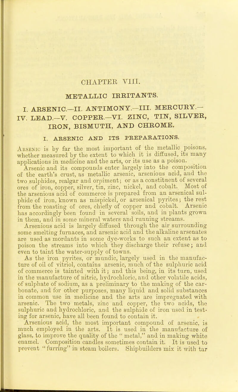 CHAPTER VIII. METALLIC IRRITANTS. I. ARSENIC—II. ANTIMONY.—III. MERCURY.— IV. LEAD.—V. COPPER.—VI. ZINC, TIN, SILVER, IRON, BISMUTH, AND CHROME. I. ARSENIC AND ITS PREPARATIONS. Aksenic is by far the most important of tlie metallic _ poisons, whether measured by the extent to which it is diffused, its many applications in medicine and the arts, or its use as a poisou. Arsenic and its compounds enter largely into the composition of the earth's crust, as metallic arsenic, arsenious acid, and the two sulphides, realgar and orpiment; or as a constituent of several oi-es of iron, copper, silver, tin, zinc, nickel, and cobalt. Most of the arsenious acid of commerce is prepared from an arsenical sul- phide of iron, known as mispickel, or arsenical pyrites; the rest from the roasting of ores, chiefly of copper and cobalt. Arsenic has accordingly been found in several soils, and in plants grown in them, and in some mineral waters and running streams. Arsenious acid is largely diffused through the air surrounding some smelting furnaces, and ai'senic acid and the alkaline arsenates are used as mordants in some dye-works to such an extent as to poison the streams into which they discharge their refuse; and even to taint the water-supply of towns. As the iron pyrites, or mundic, lai'gely used in the manufac- ture of oil of vitriol, contains arsenic, much of the sulphuric acid of commerce is tainted with it; and this being, in its turn, used. in the manufacture of nitric, hydrochloric, and other volatile acids, of sulphate of sodium, as a prehminai-y to the making of the car- bonate, and for other purposes, many liquid and solid substances in common use in medicine and the arts are impregnated with arsenic. The two metals, zinc and copper, the two acids, the sulphuric and hydrochloric, and the sulphide o£ iron iised in test- ing for arsenic, have all been found to contain it. Arsenious acid, the most important compound of arsenic, is much employed in the arts. It is used in the manufacture of glass, to improve the quality of the  metal, and in making white enamel. Composition candles sometimes contain it. It is used to prevent  fui-iing in steam boilers. Shipbuilders mix it with tar