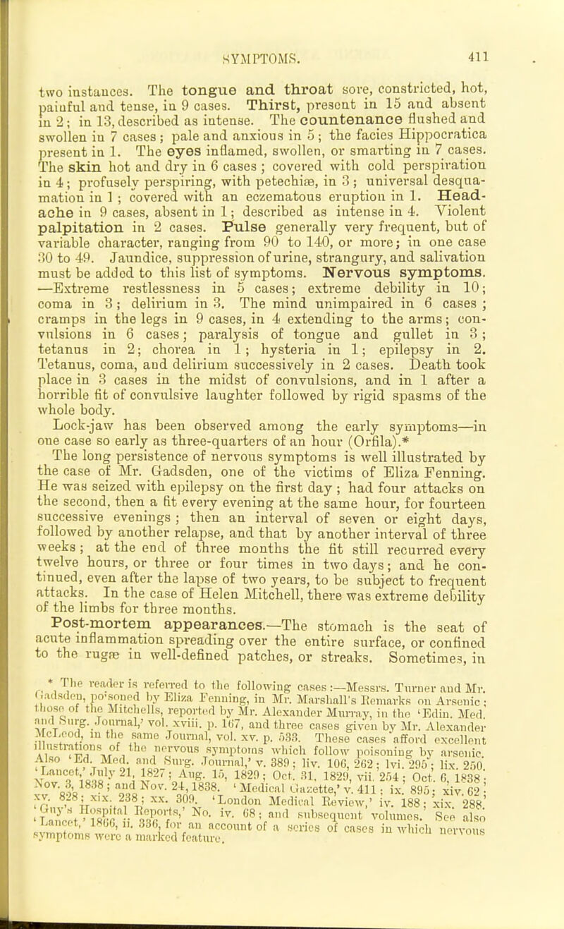 two iustauccs. The tongue and throat Kore, constricted, hot, painful and tense, ia 9 cases. Thirst, present in 15 and absent in 2; in 13, described as intense. The countenance flushed and swollen in 7 cases ; pale and anxious in 5 ; the facies Hippocratica present in 1. The eyes inflamed, swollen, or smai-ting in 7 cases. The skin hot and dry in 6 cases ; covered with cold perspiration in 4; profusely perspiring, with petechise, in 3 ; universal desqua- mation in 1 ; covered with an eczematous eruption in 1. Head- ache in 9 cases, absent in 1; described as intense in 4. Violent palpitation in 2 cases. Pulse generally very frequent, but of variable character, ranging from 90 to 140, or moi'e; in one case 30 to 49. Jaundice, suppression of urine, strangury, and salivation must be added to this list of symptoms. Nervous symptoms —Extreme restlessness in 5 cases; extreme debility in 10 coma in 3; delirium in 3. The mind unimpaired in 6 cases cramps in the legs in 9 cases, in 4 extending to the arms; con vulsions in 6 cases; paralysis of tongue and gullet in 3 tetanus in 2; chorea in 1; hysteria in 1; epilepsy in 2 Tetanus, coma, and delirium successively in 2 cases. Death took place in 3 cases in the midst of convulsions, and in 1 after a horrible fit of convulsive laughter followed by rigid spasms of the whole body. Lock-jaw has been observed among the early symptoms—in one case so early as three-quarters of an hour (Orfila).* The long persistence of nervous symptoms is well illustrated by the case of Mr. Gadsden, one of the victims of Eliza Fenning. He was seized with epilepsy on the first day ; had four attacks on the second, then a fit every evening at the same hour, for fourteen successive evenings ; then an interval of seven or eight days, followed by another relapse, and that by another interval of three weeks; at the end of three months the fit still recurred every twelve hours, or three or four times in two days; and he con- tinued, even after the lapse of two years, to be subject to frequent attacks. In the case of Helen Mitchell, there was extreme debility of the limbs for three months. Post-mortem appearances.—The stomach is the seat of acute inflammation spreading over the entire surface, or confined to the rugas in well-defined patches, or streaks. Sometimes, in * Thp reader is refoiTed to the following cases .-—Messrs. Turner aud Mr. ■ adsdeu po'soned by Eliza Penning, in Mr. Marshall's Itemarks on Arsenic : those of the Mitchells, reported by Mr. Alexander Mmray, in the 'Edin. Med .niid ,Surg. Joiinial,' vol. xviii. p. U7, and three cases given by Mr. Alexander McLeod, in the same Joimial, vol. xv. p. 5,S.<?. These cases afford excellent Illustrations of the nervous symptoms which follow poisoning by arsenic Also 'Ed Med and Surg. .Tournal,'v. 389; liv. lOG, 2G2 ; Ivi.W; lix. 2,00 ' Uncot, July 21, 1827; Aug. lo, 1820; Oct. .SI. 1829 vii 2ffi ■ Oct 6 IH'^s' Nov. 3 1838 ; and Nov. 2-t, fsSS. ' Medical Ua.kte,' v II 1 . L] 895 xiv S ■ ^•--^r-^':.¥l' Mediml Eeview,' iv. 188; xix 288' 'Lrncet ' lHrr i ^Tf'' -'r^'' snbscquont volumes. Soe also i^ancet, IKOG, ii. 33G, for an accoiuit of a scries of cases in which nervous symptoms were a marked featttre. nenoiis