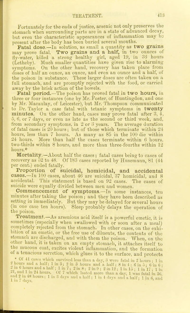 Fortunately for the euds of justice, arsenic not only preserves tlie stomach when suiToundinw jiarts are in a state of advanced decay, but even the characteristic appearances of inflammation may ba jn-esent after the body has been buried several months. Fatal dose.—In solutiou, as small a quantity as two grains may prove fatal. Two grains and a half, in two ounces of fly-water, killed a strong healthy girl, aged 19, in ot3 hours (Letheby). Much smaller quantities have given rise to alarming symptoms. On the other hand, recovery has taken place from doses of half an oiince, an ounce, and even an ounce and a half, of the poison in substance. These larger doses are often taken on a full stomach, and ai-e promptly rejected with the food, or carried away by the brisk action of the bowels. Fatal period.—The poison has proved fatal in two hours, in three or four instances (one by Mr. Foster, of Huntingdon, and one by Mr. Macaulay, of Leicester), but Mr. Thompson communicated to Dr. Taylor a case fatal with tetanic symptoms in twenty minutes. On the other hand, cases may prove fatal after 3, i, 5, 6, or 7 days, or even as late as the second or third week, and, from secondary symptoms, in 2 or o years. The average duration of fatal cases is 20 hours; but of those which terminate within 24 hours, less than 7 hours. As many as 85 in the 100 die within 24 hours. More than half the cases tei-minate within 6 hours, two-thirds within 8 hours, and more than three-fourths within 12 hours.* Mortality.—About half the cases ; fatal cases being to cases of recovery as 52 to 48. Of 183 cases reported by Husemann, 81 (44 l^er cent.) ended fatally. Proportion of suicidal, homicidal, and accidental cases.—In 100 cases, about 46 are suicidal, 37 homicidal, and 8 accidental. This statement is based on 92 cases. The cases of suicide were equally divided between men and women. Commencement of symptoms.—In some instances, ten minutes after taking the poison; and they have been described as setting in immediately. But they may be delayed for several hours (in one case ten hours). Sleep probably delays the operation of the poison. Treatment.—As araenious acid itself is a powerful emetic, it is sometimes (especially when swallowed with or soon after a meal) completely rejected from the stomach. In other cases, on the exhi- bition of an emetic, or the free use of diluents, the contents of the stomach are discharged, and with them the poison. When, on the other hand, it is taken on an empty stomach, it attaches itself to the mucous coat, excites violent iufiammation, and the formation of a tenacious secretion, which glues it to the surface, and protects * Of 41 (jiisfs which survived less tliiiii a diiy, ;) v^ore fiitid iu 2 huuvs • 1 iu •- hours aud a half; 1 in 3; 2 in 3 hours and a half; 8 iu i ; G iu •): (j'iu (i • :^ lu G hours aiuJ a half ; 1 iu 7; :2 in 8 ; 2 iu i) ; 2 iu 12 ; 1 in 1.3 ; 1 iu 17 ; 1 iu -'I, aud 1 lu 2-1 hours. Of 7 which histi'd more than a day, 1 was fatal in 3(j aud 2_ni 48 hours; 1 iu ;! d;iys ;i-ud a li;iir; 1 iu 1 days nu.l a half - I in C and 1 lu < days.  > j