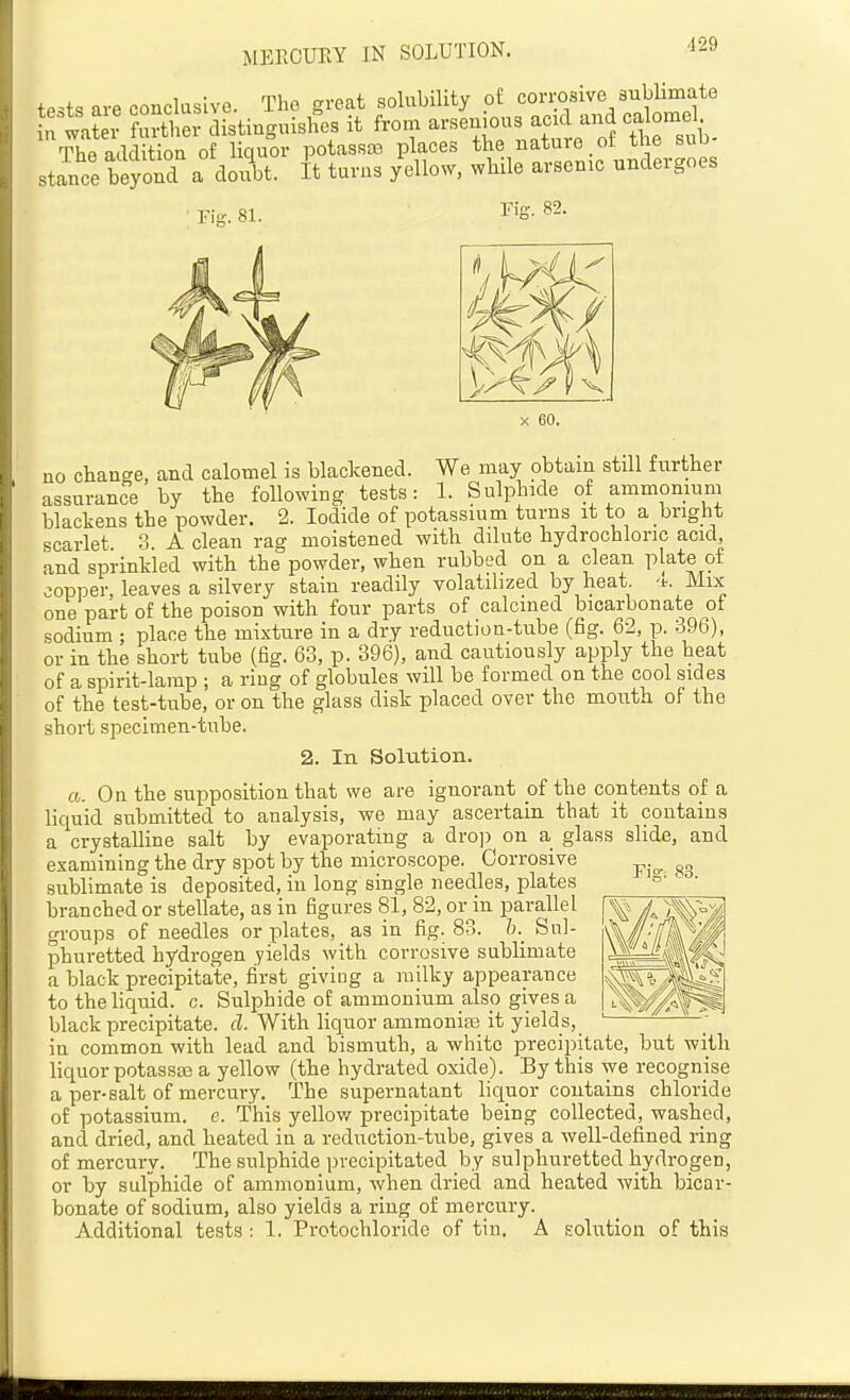 MERCURY IN SOLUTION. tests are conclusive. The great solubility pi corrosive subUmate , tafeJ fm-ther distinguisires it from --n-- -k - ° sub- Thfi addition of liciuor potassaa places the nature ol tne suu stance beyond a doi?bt. It turns yellow, while arsenic undergoes Fis. 81. Pis. 82. X 60. no change, and calomel is blackened. We may obtain still further assurance by the following tests: 1. Sulphide of ammonium blackens the powder. 2. Iodide of potassium turns it to a bright scarlet 3 A clean rag moistened with ddute hydrochloric acid, and sprinkled with the powder, when rubbed on a clean Plate of copper, leaves a silvery stain readily volatilized by heat -t. Mix one part of the poison with four parts of calcined bicarbonate of sodium ; place the mixture in a dry reduction-tube (fig. 62, p. 396), or in the short tube (fig. 63, p. 396), and cautiously apply the heat of a spirit-lamp ; a riug of globules will be formed on the cool sides of the test-tube, or on the glass disk placed over the mouth of the short specimen-tube. 2. In Solution. a. On the supposition that we are ignorant of the contents of a liquid submitted to analysis, we may ascertain that it contains a crystalline salt by evaporating a dro]) on a glass slide, and examining the dry spot by the microscope. Corrosive sublimate is deposited, in long single needles, plates branched or stellate, as in figures 81, 82, or^in parallel groups of needles or plates, as in fig. 83. Sul- phuretted hydrogen yields with corrosive sublimate a black precipitate, first giving a milky appearance to the liquid, c. Sulphide of ammonium also gives a black precipitate, cl. With liquor ammoniaj it yields, _ in common with lead and bismuth, a white precipitate, but with liquor potassa3 a yellow (the hydrated oxide). By this we recognise a per-salt of mercury. The supernatant liquor contains chloride of potassium, e. This yellov/ precipitate being collected, washed, and dried, and heated in a reduction-tube, gives a well-defined ring of mercury. The sulphide precipitated by sulphuretted hydrogen, or by sulphide of ammonium, when dried and heated with bicar- bonate of sodium, also yields a ring of mercury. Additional tests : 1. Protochloride of tin. A solution of this Fis. 83.