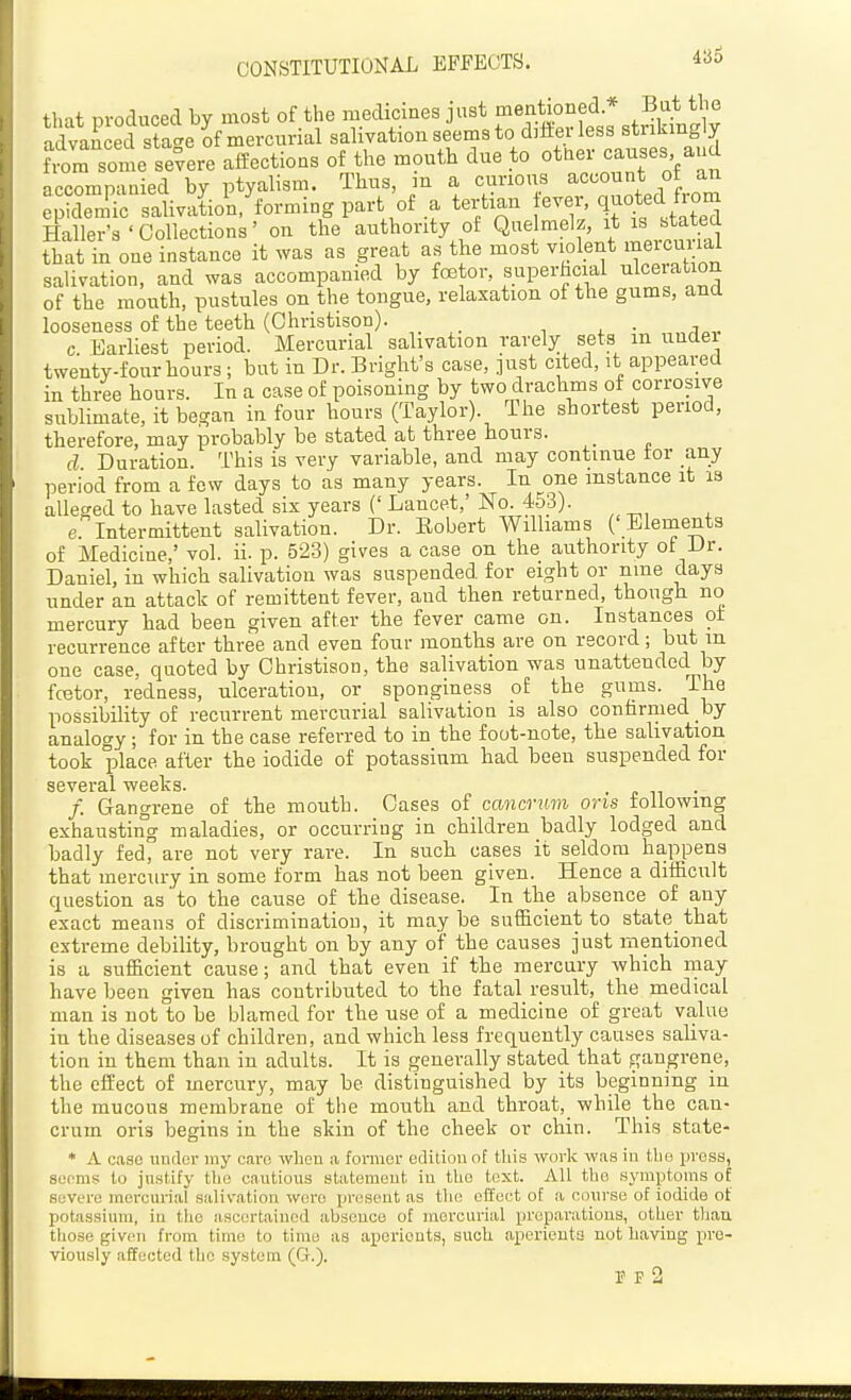 CONSTITUTIONAL EFFECTS. that produced by most of the medicines just mentioned * Bat the 'SauLd stac^e Jf mercurial saliyation seems to dilierless strikingly i some se°vere affections of the mouth due to ottier causes and accompanied by ptyalism. Thus, m a curious of an epidemic salivation, forming part of a tertian ^ve^, q iff Haller's'Collections' on the authority of Q^^*^ that in one instance it was as great as the most violent meicuiial salivation, and was accompanied by fcBtor, superhcial ulceration of the mouth, pustules on the tongue, relaxation of the gums, and looseness of the teeth (Ohristison). _ c Earliest period. Mercurial salivation rarely sets in undei twenty-four hours; but in Dr. Bright's case, ]ust cited, it appeared in three hours. In a case of poisoning by two drachms of corrosive sublimate, it began in four hours (Taylor). The shortest period, therefore, may probably be stated at three hours. d Duration. This is very variable, and may continue tor any period from a few days to as many years. In one instance it is alleged to have lasted six years (' Lancet,' No. 453). e Intermittent salivation. Dr. Robert Williams ('Elements of Medicine,' vol. ii. p. 523) gives a case on the authority of Dr. Daniel, in which salivation was suspended for eight or nme days under an attack of remittent fever, and then returned, though no mercury had been given after the fever came on. Instances ot recurrence after three and even four months are on record; but in one case, quoted by Ohristison, the salivation was unattended by fretor, redness, ulceration, or sponginess of the gums. The possibility of recurrent mercurial salivation is also confirnied by analogy; for in the case referred to in the foot-note, the salivation took place after the iodide of potassium had been suspended for several weeks. . ^ ^^ f. Gangrene of the mouth. Oases of ccmcrum oris following exhausting maladies, or occurring in children badly lodged and badly fed, are not very rare. In such cases it seldom happens that mercury in some form has not been given. Hence a difficult question as' to the cause of the disease. In the absence of any exact means of discrimination, it maybe sufficient to statethat extreme debility, brought on by any of the causes just mentioned is a sufficient cause; and that even if the mercury which may have been given has contributed to the fatal result, the medical man is not to be blamed for the use of a medicine of great value in the diseases of children, and which less frequently causes saliva- tion in them than in adults. It is generally stated that gangrene, the effect of mercury, may be distinguished by its beginning in the mucous membrane of the mouth and throat, while the can- crum oris begins in the skin of the cheek or chin. This state- * A case uiulev my cai-c when a former edition of this work was in tho press, scorns to justify the cautious statement in the text. All tho symptoms of severe moreurial salivation were present as tho effoet of a course of iodide of potassium, in the ascertained absence of mercurial preparations, otLer tlian those given from time to time as aperients, such aperients not having pre- viously affected tho system (G.). F P