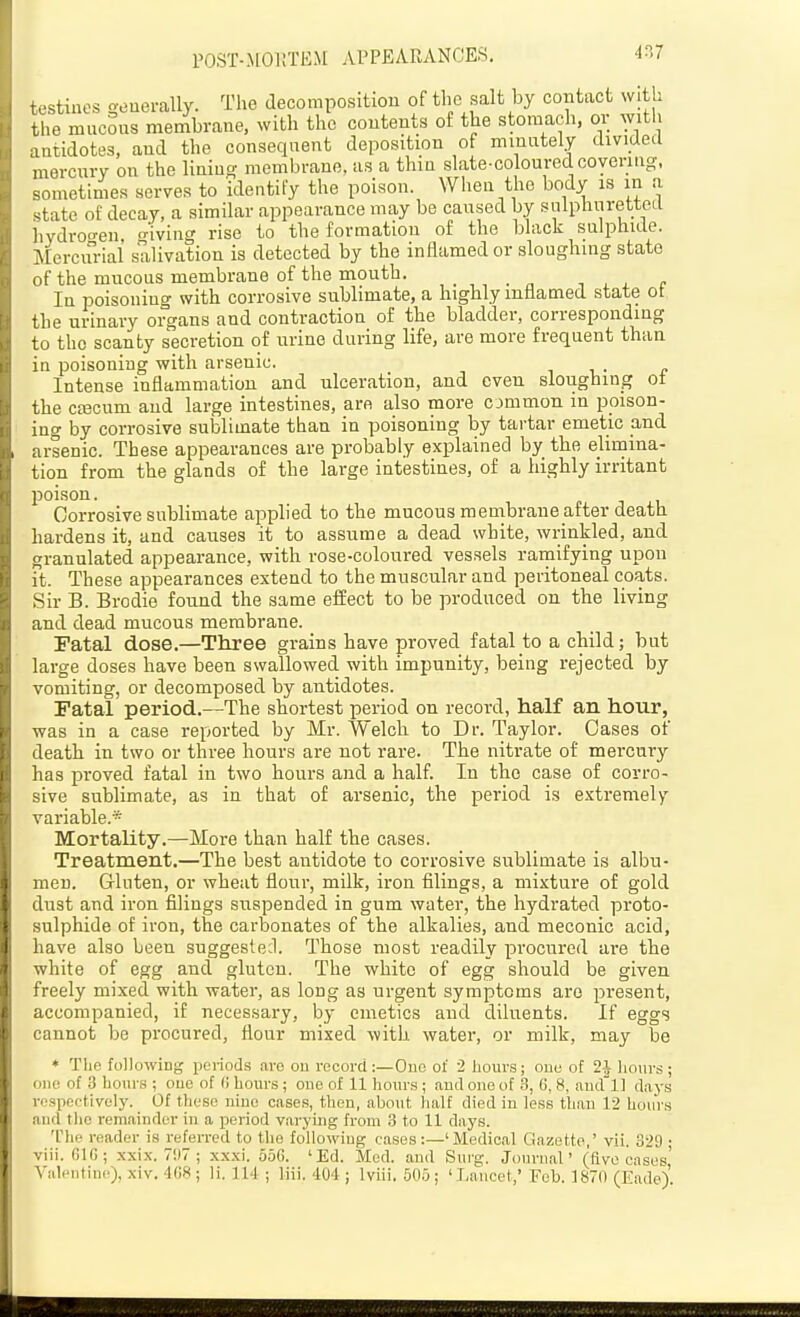 POST-MORTEM APPEARANCES. 4^7 testiuos oeuerally. The decomposition of the salt by contact with the mucSus membrane, with the contents of the stomach, or with antidotes, and the consequent deposition of minutely divided mercury on the liniuo- jnembrane, as a thia slate-coloured coyeniig, sometimes serves to identify the poison. When the body is in a .tate of decay, a similar appearance may be caused by snlphurettecl livdro-en o-iving rise to the formation of the black sulphide. ^Stcrcurial salivation is detected by the inHamed or sloughing state of the mucous membrane of the mouth. , , , c In poisoning with corrosive sublimate, a highly inflamed state ot the urinary organs and contraction of the bladder, corresponding to the scanty secretion of urine during life, are more frequent than in poisoning with arsenic. it.- e Intense inflammation and ulceration, and oven sloughing ot the CEecum and large intestines, are also more c jmmon in poison- ing by corrosive sublimate than in poisoning by tartar emetic and arsenic. These appearances are probably exphained by the elimina- tion from the glands of the large intestines, of a highly irritant poison. Corrosive sublimate applied to the mucous membrane after death hardens it, and causes it to assume a dead white, wrinkled, and granulated appearance, with rose-coloured vessels ramifying upon it. These appearances extend to the muscular and peritoneal coats. Sir B. Brodie found the same effect to be produced on the living and dead mucous membrane. Fatal dose.—Three grains have proved fatal to a child; but large doses have been swallowed with impunity, being rejected by vomiting, or decomposed by antidotes. Fatal period.—The shortest period on record, half an hour, was in a case reported by Mr. Welch to Dr. Taylor. Oases of death in two or three hours are not rare. The nitrate of mercury has proved fatal in two hours and a half. In the case of corro- sive sublimate, as in that of arsenic, the period is extremely variable.* Mortality.—More than half the cases. Treatment.—The best antidote to corrosive sublimate is albu- men. G-luten, or wheat flour, milk, iron filings, a mixture of gold dust and iron filings suspended in gum water, the hydrated proto- sulphide ot iron, the carbonates of the alkalies, and meconic acid, have also been suggeste;l. Those most readily procured are the white of egg and gluten. The white of egg should be given freely mixed with water, as long as urgent symptoms are present, accompanied, if necessary, by emetics and diluents. If eggs cannot be procured, flour mixed with water, or milk, may be * The following periods are ou record:—One of 2 hours; one of 2i hours; one of 3 hours ; ouc of (i hours; cue of 11 hours ; and one of 3, G, 8, and'll days rospectively. Of these nine cases, thou, about half died in less than 12 hours and the remainder in a period varying from 3 to 11 days. 'I'he reader is refeiTed to the following cases:—'Medical Gazette,' vii. 329 ; viii. GIG; xxi.x. 7!)7 ; xxxi. 656. 'Ed. Med. and Surg. Journal' (five cases' Valentine), xiv. 4G8; li. 114 ; liii. 404; Iviii, 505; 'Lancet,' Fob. 1870 (Eade) ■ B