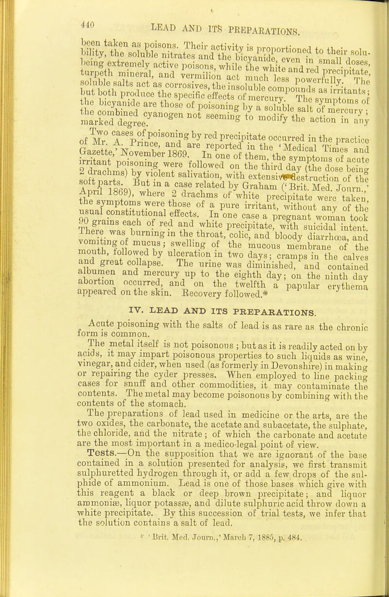 „t l7° <'f%<>.fP°ison,? by red precipitate occurred in the practice |et^j;M^ aZu Arq^ ^ m a case related by Graham ('Brifc. Med. Journ.  Apul 1869), where 2 drachms of white precipitate were taken the symptoms were those of a pure irritant, without any of the TlL'^ea f^'f- ' P^-^^^-* wom'au took Thp^vP T • ''^ precipitate, with suicidal intent. The e was burning m the throat, colic, and bloody diarrhoea, and vomiting of mucus; swelling of the mucous membrane of the Td if^ ulceration in two days; cramps in the calves and gieat collapse. The urine was diminished, and contained a bumen and mercury up to the eighth day; on the ninth day abortion occurred, and on the twelfth a papular erythema appeared on the skin. Eecovery followed.* IV. LEAD AND ITS PREPARATIONS. Acute poisoning with the salts of lead is as rare as the chronic form js common. The metal itself is not poisonous ; but as it is readily acted on by acids, it may impart poisonous properties to such liquids as wine, vinegar, and cider, when used (as formerly in Devonshire) in making or repairing the cyder presses. When employed to line packing cases for snuff and other commodities, it may contaminate the contents. The metal may become poisonous by combining with the contents of the stomach. The preparations of lead used in medicine or the arts, are the two oxides, the carbonate, the acetate and subacetate, the sulphate, the chloride, and the nitrate ; of which the carbonate and acetate are the most important in a medico-legal point of view. Tests.—On the supposition that we are ignorant of the base contained in a solution presented for analysis, we first transmit sulphuretted hydrogen through it, or add a few drops of the sul- phide of ammonium. Lead is one of those bases which give with this reagent a black or deep brown precipitate; and liquor amm.onise, liquor potassas, and dilute sulphuric acid throw down a white precipitate. By this succession of trial tests, we infer that the solution contains a salt of lead.