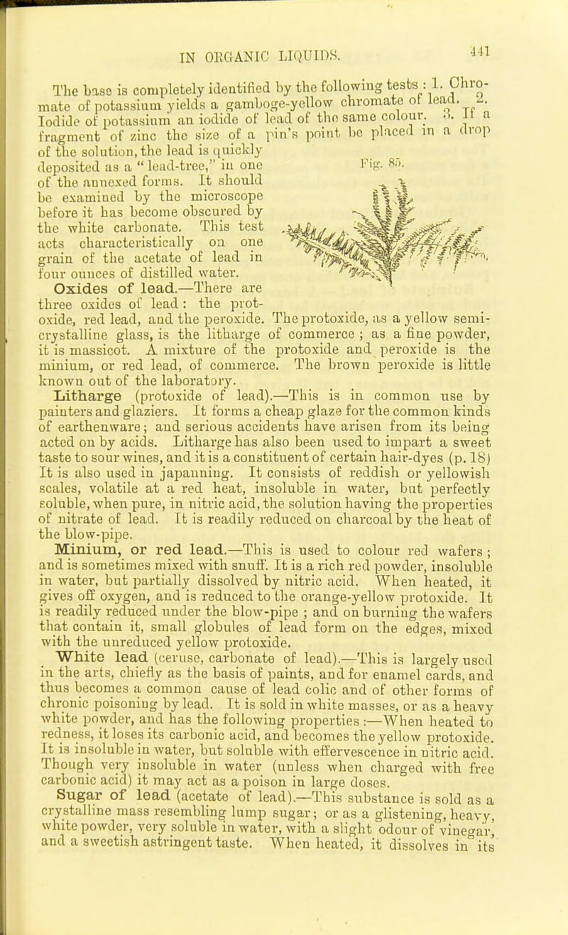 441 The base is completely identified by the following tests : 1. Chro- mate of potassium yields a gamboge-yellow chromate ot lead. ^. Iodide of potassium an iodide of lead of the same colour. ... i t a fragment of zinc the size of a pin's point be placed in a drop of the solution, the lead is quickly deposited as a  lead-tree, in one Kif;. 8''>- of the annexed forms. It should be examined by the microscope before it has become obscured by the white carbonate. This test acts characteristically on one grain of the acetate of lead in four ounces of distilled water. Oxides of lead.—There are three oxides of lead: the prot- oxide, red lead, and the peroxide. The protoxide, as a yellow semi- crystalline glass, is the litharge of commerce ; as a fine powder, it is massicot. A mixture of the protoxide and peroxide is the minium, or red lead, of commerce. The brown peroxide is little known out of the laboratory. Litharge (protoxide of lead).—This is in common use by painters and glaziers. It forms a cheap glaze for the common kinds of earthenware; and serious accidents have arisen from its being acted on by acids. Litharge has also been used to impart a sweet taste to sour wines, and it is a constituent of certain haii'-dyes (p. 18) It is also used in japanning. It consists of reddish or yellowish scales, volatile at a red heat, insoluble in water, but perfectly Eoluble, when pure, in nitric acid, the solution having the properties of nitrate of lead. It is readily reduced on charcoal by the heat of the blow-pipe. Minium, or red lead.—This is used to colour red wafers ; and is sometimes mixed with snnfF. It is a rich red powder, insoluble in water, but partially dissolved by nitric acid. When heated, it gives off oxygen, and is reduced to the orange-yellow protoxide. It is readily reduced under the blow-pipe ; and on burning the wafers that contain it, small globules of lead form on the edges, mixed with the unreduced yellow protoxide. White lead (ceruse, carbonate of lead).—This is largely used in the arts, chiefiy as the basis of paints, and for enamel cards, and thus becomes a common cause of lead colic and of other forms of chronic poisoning by lead. It is sold in white masses, or as a heavy white powder, and has the following properties:—When heated to redness, it loses its carbonic acid, and becomes the yellow jDrotoxide. It is insoluble in water, but soluble with effervescence in nitric acid. Though very insoluble in water (unless when charged with free carbonic acid) it may act as a poison in large doses. Suga,r of lead (acetate of lead).—This substance is sold as a crystalline mass resembling lump sugar; or as a glistening, heavy, white powder, very soluble in water, with a slight odour of vinegar^ and a sweetish astringent taste. When heated, it dissolves in its'