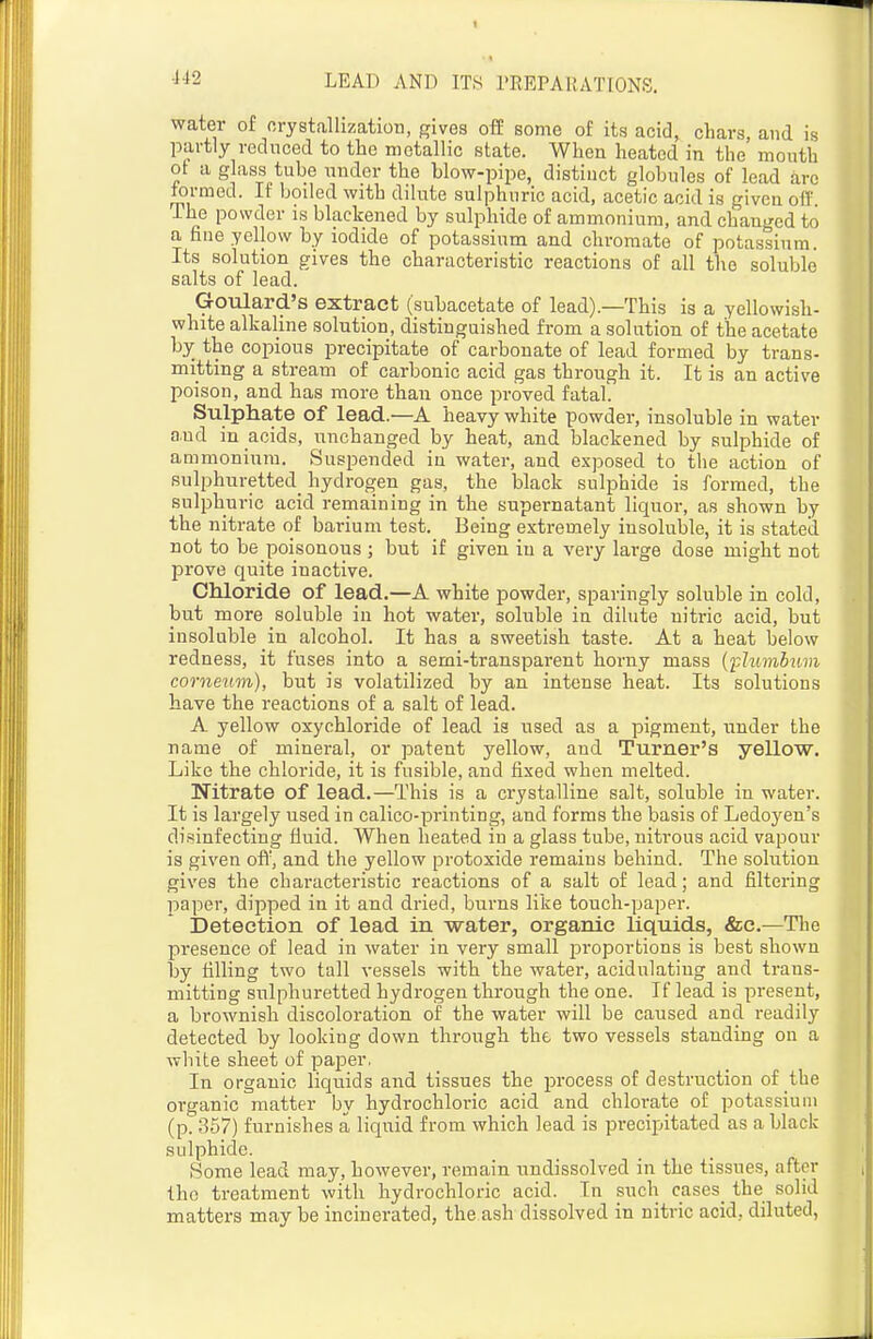 water of orystallization, gives off some of its acid, chars, and is partly reduced to the metallic state. When heated in the mouth ot a glass tube under the blow-pipe, distinct globules of lead arc formed. If boiled with dilute sulphuric acid, acetic acid is given off The powder is blackened by sulphide of ammonium, and. changed to a fine yellow by iodide of potassium and chromate of potassium. Its solution gives the characteristic reactions of all the soluble salts of lead. Goulard's extract (subacetate of lead).—This is a yellowish- white alkaline solution, distinguished from a solution of the acetate by the copious precipitate of carbonate of lead formed by trans- mitting a stream of carbonic acid gas through it. It is an active poison, and has more than once proved fatal. Sulphate of lead.—A heavy white powder, insoluble in water and in acids, unchanged by heat, and blackened by sulphide of ammonium. Suspended in water, and exposed to the action of sulphuretted hydrogen gas, the black sulphide is formed, the sulphuric acid remaining in the supernatant liquor, as shown by the nitrate of barium test. Being extremely insoluble, it is stated not to be poisonous ; but if given in a very large dose might not prove quite inactive. Chloride of lead.—A white powder, sparingly soluble in cold, but more soluble in hot water, soluble in dilute nitric acid, but insoluble in alcohol. It has a sweetish taste. At a heat below redness, it fuses into a semi-transparent horny mass {plumbum corneum), but is volatilized by an intense heat. Its solutions have the reactions of a salt of lead. A yellow oxychloride of lead is used as a pigment, under the name of mineral, or patent yellow, and Turner's yellow. Like the chloride, it is fusible, and fixed when melted. Nitrate of lead.—This is a crystalline salt, soluble in water. It is largely used in calico-printing, and forms the basis of Ledoyen's disinfecting fluid. When heated in a glass tube, nitrous acid vapour is given ofi', and the yellow protoxide remains behind. The solution gives the characteristic reactions of a salt of lead; and filtering paper, dipped in it and dried, burns like touch-paper. Detection of lead in water, organic liquids, &e.—Tlie presence of lead in water in very small proportions is best shown by tilling two tall vessels with the water, acidulating and trans- mitting sulphuretted hydrogen through the one. If lead is present, a brownish discoloration of the water will be caused and readily detected by looking down through the two vessels standing on a white sheet of paper, In organic liquids and tissues the process of destruction of the organic matter by hydrochloric acid and chlorate of potassium (p. 357) furnishes a liquid from which lead is precipitated as a black sulphide. Some lead may, however, remain undissolved in the tissues, after the treatment with hydrochloric acid. In such cases_ the solid matters may be incinerated, the ash dissolved in nitric acid, diluted,