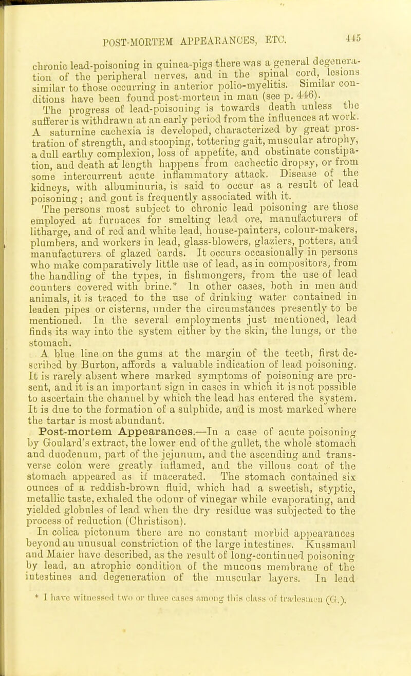 POST-MOETEM AITEAEANOES, ETC. Ho chronic lead-poisoains- in gninea-pigs there was a general degenera- tion of the peripheral nerves, and in the spinal cord, lesions similar to those occurring in anterior polio-myehtis. pimilar con- ditions have been found post-mortem in man (see p. 4' lb . The progress of lead-poisouiug is towards death unless the sufferer is withdrawn at an early period from the influences at work. A saturnine cachexia is developed, characterized by great pros- tration of strength, and stooping, tottering gait, muscular atrophy, a dull earthy complexion, loss of appetite, and obstinate constipa- tion, and death at length happens'from cachectic drop.sy, or from some intercurrent acute inflammatory attack. Disease of the kidneys, with albuminuria, is said to occur as a result of lead poisoning ; and gout is frequently associated with it. The persons most subject to chronic lead poisoning are those employed at furnaces for smelting lead ore, manufacturers of litharge, and of red and white lead, house-painters, colour-makers, plumbers, and workers in lead, glass-blowers, glaziers, potters, and manufacturers of glazed cards. It occurs occasion ally in persons who make comparatively little use of lead, as in compositors, from the handling of the types, in fishmongers^ from the use of lead counters covered with brine.* In other cases, both in men and animals, it is traced to the use of drinking water contained in leaden pipes or cisterns, nnder the circumstances presently to be mentioned. In the several employments just mentioned, lead finds its way into the .system either by the skin, the lungs, or the stomach. A blue line on the gums at the margin of the teeth, first de- scribed by Burton, affords a valuable indication of lead poisoning. It is rarely absent where marked symptoms of poisoning are pi'c- sent, and it is an important sign in cases in which it is not possible to ascertain the channel by which the lead has entered the system. It is due to the formation of a sulphide, and is most marked where the tartar is most abundant. Post-mortem Appearances.—In a case of acute poisoning by Goulard's extract, the lower end of the gullet, the whole stomach and duodenum, part of the jejunum, and the ascending and trans- verse colon were greatly inflamed, and the villous coat of the stomach appeared as if macerated. The stomach contained six ounces of a reddish-brown fluid, which had a sweetish, styptic, metallic taste, exhaled the odour of vinegar while evaporating, and yielded globules of lead when the dry residue was subjected to the jirocess of reduction (Ohristison). In colica pictonum there are no constant morbid api)earance3 beyond an unusual constriction of the large intestines. Kussmaul and Maier have described, as the result of long-continued poisoning by lead, an atrophic condition of the mucous membrane of the intestines and degeneration of the muscular layers. In lead * r liavo witiicssoil tu'o 111- lliri>o onscs lunmi^' this clus.s nf trii'Icsiiirn (CJ.).