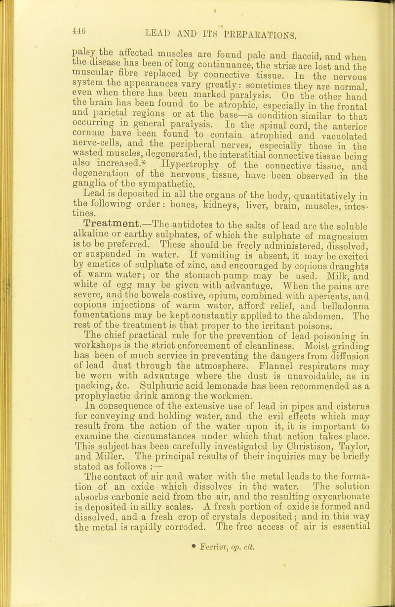 palsy the affected muscles are found pale and flaccid, and when the disease has been of long continuance, the striaj are lost and the muscular hbre replaced by connective tissue. In the nervous system the appearances vary greatly: sometimes they are normal, even when there has been marked paralysis. On the other hand the brain has been found to be atrophic, especially in the frontal and parietal regions or at the base—a condition similar to that occurring in general paralysis. In the spinal cord, the anterior cornuaa have been found to contain atrophied and vacuolated nerve-cells, and the peripheral nerves, especially those in the wasted muscles, degenerated, the interstitial connective tissue beino- also increased.* Hypertrophy of the connective tissue, and degeneration of the nervous. tissue, have been observed in the ganglia of the sympathetic. Lead is deposited in all the organs of the body, quantitatively in the following order: bones, kidneys, liver, brain, muscles, intes- tines. Treatment.—The antidotes to the salts of lead are the soluble alkaline or earthy sulphates, of which the sulphate of magnesium 18 to be preferred. These should be freely administered, dissolved, or suspended in water. If vomiting is absent, it may be excited by emetics of sulphate of zinc, and encouraged by copious draughts of warm water; or the stomach pump may be used. Milk, and white of egg may be given with advantage. When the pains are severe, and the bowels costive, opium, combined with aperients, and copious injections of warm water, afford relief, and belladonna fomentations may be kept constantly applied to the abdomen. The rest of the treatment is that proper to the irritant poisons. The chief practical rule for the prevention of lead poisoning in workshops is the strict enforcement of cleanliness. Moist grinding has been of much service in preventing the dangers from diffusion of lead dust through the atmosphere. Tlannel respirators may be worn with advantage where the dust is unavoidable, as in packing, &c. Sulphuric acid lemonade has been recommended as a prophylactic drink among the workmen. In consequence of the extensive use of lead in pipes and cisterns for conveying and holding water, and the evil effects which may result from the action of the water upon it, it is important to examine the circumstances under which that action takes place. This subject has been carefully investigated by Ohristison, Taylor, and Miller. The principal results of their inquiries may be briefly stated as follows :— The contact of air and water with the metal leads to the forma- tion of an oxide which dissolves in the water. The solution absorbs carbonic acid from the air, and the resulting oxycarbonate is deposited in silky scales. A fresh portion of oxide is formed and dissolved, and a fresh crop of crystals deposited ; and in this way the metal is rapidly corroded. The free access of air is essential * Ferrier, ojj. cit.