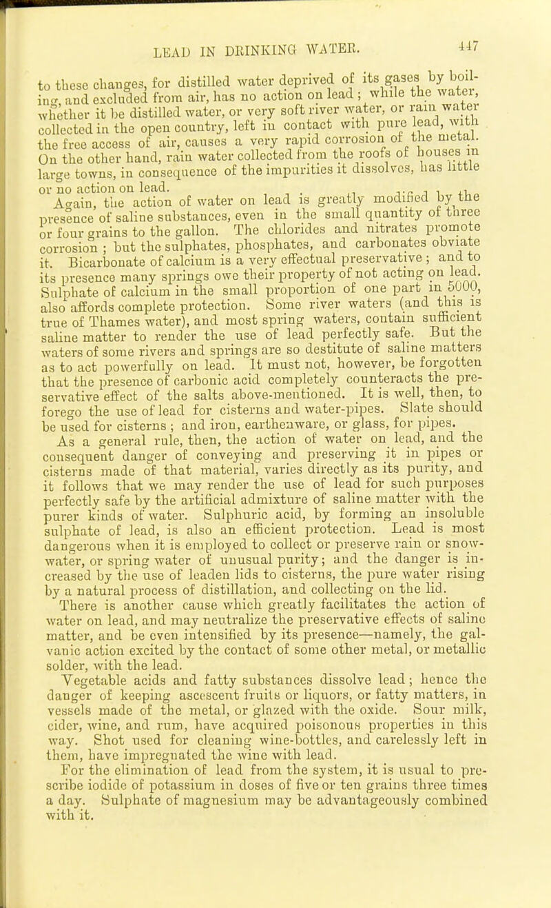 to these changes, for distilled water deprived of gases by boil- in-, and excluded from air, has no action on lead ; while the watei, whether it be distilled water, or very soft river water, or raui water collected in the open country, left in contact with pure lead, with the free access of air, causes a very rapid corrosion of the metal. On the other hand, rain water collected from the roofs of houses in large towns, in consequence of the impurities it dissolves, has little or no action on lead. j-c i i Acrain, the action of water on lead is greatly modified by tHe presence of saline substances, even in the small quantity ot tnree or four grains to the gallon. The chlorides and nitrates promote corrosion ; but the sulphates, phosphates, and carbonates obviate it. Bicarbonate of calcium is a very effectual preservative ; and to its presence many springs owe their property of not acting on lead. Snlnhate of calcium in the small proportion of one part in 5U0U, also affords complete protection. Some river waters (and Uiis is true of Thames water), and most spring waters, contain sufficient saline matter to render the use of lead perfectly safe. But the waters of some rivers and springs are so destitute of saline matters as to act powerfully on lead. It must not, however, be forgotten that the presence of carbonic acid completely counteracts the pre- servative effect of the salts above-mentioned. It is well, then, to forego the use of lead for cisterns and water-pipes. Slate should be used for cisterns ; and iron, earthenware, or glass, for pipes. As a general rule, then, the action of water on lead, and the consequent danger of conveying and preserving it in pipes or cisterns made of that material, varies directly as its purity, and it follows that we may render the use of lead for such purposes perfectly safe by the artificial admixture of saline matter with the purer kinds of water. Sulphuric acid, by forming an insoluble sulphate of lead, is also an efficient protection. Lead is most dangerous when it is employed to collect or preserve rain or snow- water, or spring water of unusual purity; and the danger is in- creased by the use of leaden lids to cisterns, the pure water rising by a natural process of distillation, and collecting on the lid. There is another cause which greatly facilitates the action of water on lead, and may neutralize the preservative effects of saline matter, and be even intensified by its presence—namely, the gal- vanic action excited by the contact of some other metal, or metallic solder, with the lead. Yegetable acids and fatty substances dissolve lead; hence the danger of keeping ascescent fruits or liquors, or fatty matters, in vessels made of the metal, or glazed with the oxide. Sour milk, cider, wine, and rum, have acquired poisonous properties in this way. Shot used for cleaning wine-bottles, and carelessly left in them, have impregnated the wine with lead. For the elimination of lead from the system, it is usual to pre- scribe iodide of potassium in doses of five or ten grains three times a day. Sulphate of magnesium may be advantageously combined with it.