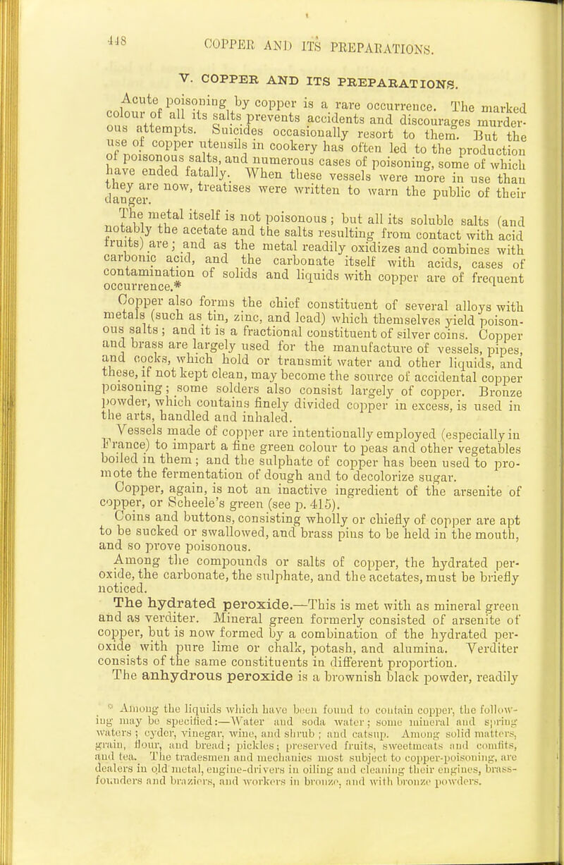 V. COPPER AND ITS PREPARATIONS. Acute poisoniug by copiDor is a rare occurrence. The marked n??rH l^lts prevents accidents and discourages mSei^ ous attempts. Suicides occasionally resort to them. But the use of copper utensils m cookery has often led to the production ot poisonous salts, and numerous cases of poisoning, some of which have ended fatally.^ When these vessels'were more in use than clangeT '^'^'^ ^witteu to warn the public of their The metal itself is not poisonous ; but all its soluble salts (and notably the acetate and the salts resulting from contact with acid truits) are; and as the metal readily oxidizes and combines with carbonic acid, and the carbonate itself with acids, cases of contamination of solids and liquids with copper are of frequent occurrence.* '■ Copper also forms the chief constituent of several alloys with metals (such as tin, zinc, and lead) which themselves yield poison- ous salts ; and it is a fractional constituent of silver coins. Copper and brass are largely used for the manufacture of vessels, pipes, and codes, which hold or transmit water and other liquids, and these, if not kept clean, may become the source of accidental copper poisoning; some solders also consist largely of copper. Bronze powder, which contains finely divided copper in excess, is used in the arts, handled and inhaled. Vessels rnade of copper are intentionally employed (esiDCcially in 1< ranee) to impart a fine green colour to peas and other vegetables boiled in them ; and the sulphate of copper has been used to pro- mote the fermentation of dough and to decolorize sugar. Copper, again, is not an inactive ingredient of the arsenite of copper, or Scheele's green (see p. 415). Coins and buttons, consisting wholly or chiefly of copper are apt to be sucked or swallowed, and brass pins to be held in the mouth, and so prove poisonous. Among the compounds or salts of copper, the hydrated per- oxide, the carbonate, the sulphate, and the acetates, must be briefly noticed. The hydrated peroxide.—This is met with as mineral green and as verditer. Mineral green formerly consisted of arsenite of copper, but is now formed by a combination of the hydrated per- oxide with pure lime or chalk, potash, and alumina. Verditer consists of the same constituents in difi'erent proportion. The anhydrous peroxide is a brownish black powder, readily  Aiiioijg the liquids wliich Lavo bi'cu founil to coiitaiu copijer, tUc folli)\v- iug ma,y bo specified:—Wuater and soda water; some luiueral and s|irinir waters ; cyder, vinegar, Aviue, and slivub ; and catsiii). Among solid matters, gniiu, Hour, and bread; pickles; preserved fruits, sweetmeats and comfits, and tea. Tlie tradesmen and mechanics most subject to copper-poisoning, arc dealers iu old metal, engine-drivers iu oiling and cleaning their engines, brass- foi.ndcrs and braziers, and workers in bronzi', and with bi'onze powders.