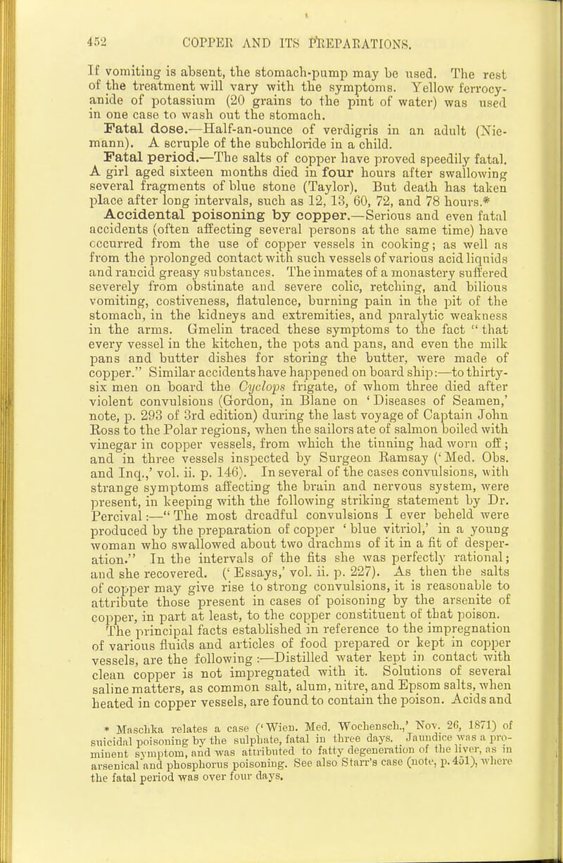 IE vomiting is absent, tbe stomach-pump may be used. The rest of the treatment will vary with the symptoms. Yeliow ferrocy- anide of potassium (20 grains to the pmt of water) was used in one case to wash out the stomach. Fatal dose.—Half-an-ounce of verdigris in an adult (Nie- mann). A scruple of the subchloride in a child. Fatal period.—The salts of copper have proved speedily fatal. A girl aged sixteen months died in four hours after swallowing several fragments of blue stone (Taylor). But death has taken place after long intervals, such as 12, 13, 60, 72, and 78 hours* Accidental poisoning by copper.—Serious and even fatal accidents (often affecting several persons at the same time) have occurred from the use of copper vessels in cooking; as well as from the prolonged contact with such vessels of various acid liquids and rancid greasy substances. The inmates of a monastery suffered severely from obstinate and severe colic, retching, and bilious vomiting, costiveness, flatulence, burning pain in the pit of the stomach, in the kidneys and extremities, and jDaralytic weakness in the arms. Gmelin traced these symptoms to the fact  that every vessel in the kitchen, the pots and pans, and even the milk pans and butter dishes for storing the butter, were made of copper. Similar accidents have happened on board ship:—to thirty- six men on board the Cyclops frigate, of whom three died after violent convulsions (Gordon, in Blane on ' Diseases of Seamen,' note, p. 293 of 3rd edition) during the last voyage of Captain John Eoss to the Polar regions, when the sailors ate of salmon boiled with vinegar in copper vessels, from which the tinning had worn oif; and in three vessels inspected by Surgeon Ramsay ('Med. Obs. and Inq.,' vol. ii. p. 146). In several of the cases convulsions, with strange symptoms affecting the brain and nervous system, were present, in keeping with the following striking statement by Dr. Percival:— The most dreadful convulsions I ever beheld were produced by the preparation of copper ' blue vitriol,' in a young woman who swallowed about two drachms of it in a fit of desper- ation. In the intervals of the fits she was perfectly rational; and she recovered. (' Essays,' vol. ii. p. 227). As then the salts of copper may give rise to strong convulsions, it is reasonable to attribute those present in cases of poisoning by the arsenite of copper, in part at least, to the copper constituent of that poison. The principal facts established in reference to the impregnation of various fluids and articles of food prepared or kept in copper vessels, are the following :—Distilled water kept in contact with clean copper is not impregnated with it. Solutions of several saline matters, as common salt, alum, nitre, and Epsom salts, when heated in copper vessels, are found to contain the poison. Acids and * Maschka relates a case ('Wien. Med. Wochenscli.,' Nov. 2G, 1871) of suicidal poisoning by tlie sulpbate, fatal iu three days. Jaundice was a pro- minent symptom, and was attributed to fatty degeneration of tbe liver, .is lu arsenical and phosphorus poisoning. See also Starr's case (note, p.4ol), wliere the fatal period was over iowv days.