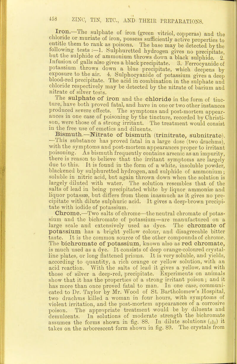 Iron.—The sulphate of iron (green vitriol, copperas) and the chloride or muriate of iron, possess sufficiently active properties to entitle them to rank as poisons. The base may be detected by the tollowmg tests :—!. Sulphuretted hydrogen gives no precipitate, but the sulphide of ammonium throws down a black sulphide. 2. Infusion of galls also gives a black precipitate. 3. Perrocyanide of potassium throws down a blue precipitate, which deepens by exposure to the air. 4 Sulphocyanide of potassium gives a deep blood-red precipitate. The acid in combination in the sulphate and chloride respectively may be detected by the nitrate of barium and nitrate of silver tests. The sulphate of iron and the chloride in the form of tinc- ture, have both proved fatal, and have in one or two other instances produced severe effects. The symptoms and post-mortem appear- ances in one case of poisoning by the tincture, recorded by Christi- son, were those of a strong irritant. The treatment would consist in the free use of emetics and diluents. Bismuth—Nitrate of bismuth (trinitrate, subnitrate). —-This substance has proved fatal in a large dose (two drachms), with the symptoms and post-mortem appearances proper to irritant poisoning. As bismuth frequently contains arsenic as an impurity, there is reason to believe that the irritant symptoms are largely due to this. It is found in the form of a white, insoluble powder, blackened by sulphuretted hydrogen, and sulphide of ammonium ; soluble in nitric acid, but again thrown down when the solution is largely diluted with water. The solution resembles that of the salts of lead in being precipitated white by liquor ammonise and liquor potassse, but differs from them inasmuch as it gives no jDre- cipitate with dilute sulphuric acid. It gives a deep-brown precipi- tate with iodide of potassium. Chrome.—Two salts of chrome—the neutral chromate of potas- sium and the bichromate of potassium—are manufactured on a large scale and extensively used as dyes. The chromate of potassium has a bright yellow colour, and disagreeable bitter taste. It is the common source of the other compounds of chrome. The bichromate of potassium, known also as red chromate, is much used as a dye. It consists of deep orange-coloured crystal- line plates, or long flattened prisms. It is very soluble, and yields, according to quantity, a rich orange or yellow solution, with an acid reaction. With the salts of lead it gives a yellow, and with those of silver a deep-red, precipitate. Experiments on animals show that it has the properties of a strong irritant poison; and it has more than once proved fatal to man. In one case, communi- cated to Dr. Taylor by Mr. Wood of St. Bartholomew's Hospital, two drachms killed a woman in four hours, with symptoms of violent irritation, and the post-mortem appearances of a corrosive poison. The appropriate treatment would be by diluents and demulcents. In solutions of moderate strength the bichromate assumes the forms shown in fig. 88. In dilute solutions (yi^) it takes on the arborescent form shown in fig. 89. The crystals from