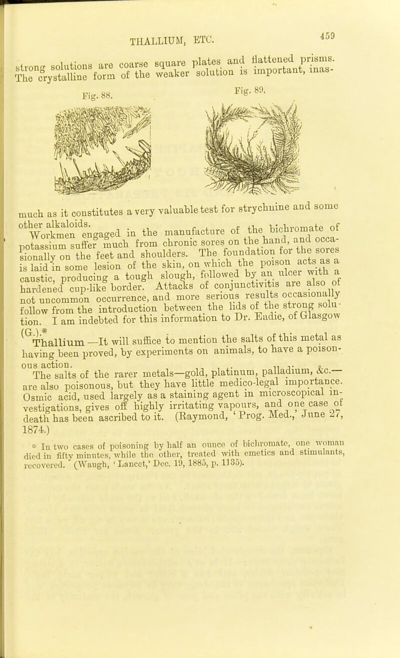 THALLIUM, ETC. Fig. 89. much as it constitutes a very valuable test for strychnine and some °'woimef engaged in the manufacture of the bichromate of poSs inm suL Such from chronic sores on Hand^n^^ occa- sionally on the feet and shoulders. The foundation for the soies isTaid insome lesion of the skin, on which the poison acts as a caustic producing a tough slough, followed by an ulcer with a SitnU^ cupS border? Attacks of conjunctiv tis are also of no uncommon occurrence, and more serious results occasiona y follow from the introduction between the lids of the strong solu- tion. I am indebted for this information to Dr. Eadie, of Glasgow ^^Thallium —It will suffice to mention the salts of this metal as having been proved, by experiments on animals, to have a poison- ous action. n j- t „ The salts of the rarer metals—gold, platinum, palladium, &c.— are also poisonous, but they have little medico-legal importance. Osmic acid, used largely as a staining agent m microscopical in- vestigations, gives off highly irritating vapours, and one case ot death has been ascribed to it. (Eaymond, ' Prog. Med., June 27, 1874.) « In two cases of poisoning by half an ounce of biclu'omato one woman died in fifty minntes, wbile tlio otber, treated witb emetics and stimulants, recover cd. (Waugh, ' Lancet,' Dec. I'J, 1885, p. 1135).