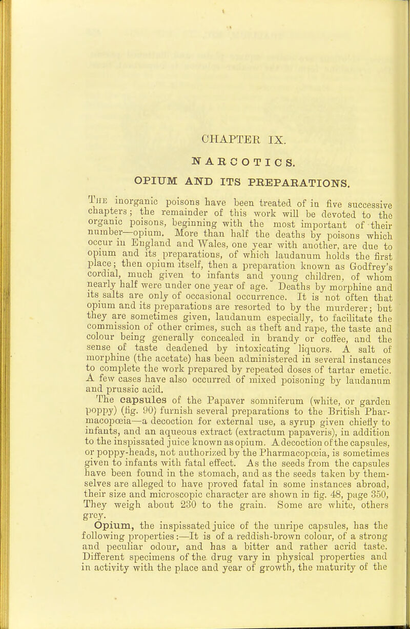 CHAPTER IX. NARCOTICS. OPIUM AND ITS PREPARATIONS. T]iE inorganic poisons have been treated of ia five successive chapters; the remainder of this work will be devoted to the organic poisons, beginning with the most important of their number—opium. More than half the deaths by poisons which occur in England and Wales, one year with another, are due to opium and its preparations, of which laudanum holds the first place; then opium itself, then a preparation known as Godfrey's cordial, much given to infants and young children, of whom nearly half were under one year of age. Deaths by morphine and its salts are only of occasional occurrence. It is not often that opium and its preparations are resorted to by the murderer; but they are_ sometimes given, laudanum especially, to facilitate the commission of other crimes, such as theft and rape, the taste and colour being generally concealed in brandy or coffee, and the sense of taste deadened by intoxicating liquors. A salt of morphine (the acetate) has been administered in several instances to comj^lete the work pi-epared by repeated doses of tartar emetic. A few cases have also occurred of mixed jjoisoning by laudanum and prussic acid. The capsules of the Papaver somuiferum (white, or garden poppy) (fig. 90) furnish several preparations to the British Phar- macopoeia—a decoction for external use, a syrup given chiefly to infants, and an aqueous extract (extractum papaveris), in addition to the inspissated juice known as opium. Adecoctiouof the capsules, or poppy-heads, not authorized by the Pharmacopoeia, is sometimes given to infants with fatal effect. As the seeds from the capsules have been found in the stomach, and as the seeds taken by them- selves are alleged to have proved fatal in some instances abroad, their size and microscopic character are shown in fig. 48, page 350, They weigh about 230 to the grain. Some are white, others grey. _ Opium, the inspissated juice of the unripe capsules, has the following properties:—It is of a reddish-brown colour, of a strong and peculiar odour, and has a bitter and rather acrid taste. Difi^erent specimens of the. drug vary in physical properties and in activity with the place and year of growth, the maturity of the