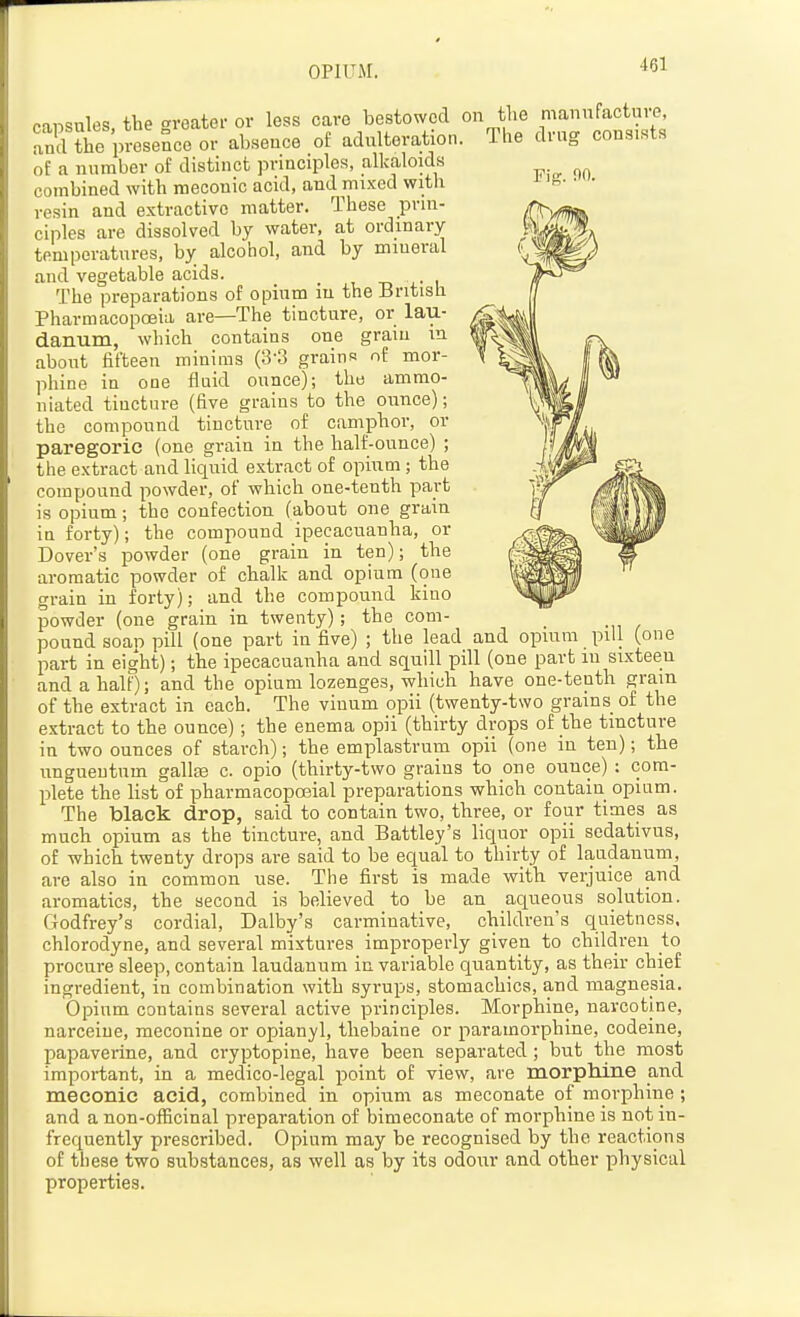 OPIUM. rig. no. onisules the <^reater or less care bestowed on the manufacture, aid the presence or absence of adulteration. The drug consists of a number of distinct principles, alkaloids combined with meconic acid, and mixed with resin and extractive matter. These prin- ciples are dissolved by water, at ordinary temperatures, by alcohol, and by mineral and vegetable acids. _ , -n i The preparations of opium in the British Pharmacopoeia are—The tincture, or lau- danum, which contains one grain in about fifteen minims (3-3 grains of mor- phine in one fluid ounce); the ammo- niated tincture (five grains to the ounce); the compound tincture of camphor, or paregoric (one grain in the half-ounce) ; the extract and liqirid extract of opium ; the compound powder, of which one-tenth part is opium; the confection (about one grain in forty); the compound ipecacuanha, or Dover's powder (one grain in ten); the aromatic powder of chalk and opium (one grain in forty); and the compound kino powder (one grain in twenty); the com- pound scan pill (one part in five) ; the lead and opium pill (one part in eight); the ipecacuanha and squill pill (one part in sixteen and a half); and the opium lozenges, which have one-tenth gram of the extract in each. The vinum opii (twenty-two grains of the extract to the ounce); the enema opii (thirty drops of the tincture in two ounces of starch); the emplastrum opii (one in ten); the ungueutum gallte c. opio (thirty-two grains to one ounce) : com- plete the list of pharmacopoeial preparations which contain opium. The black drop, said to contain two, three, or four times as much opium as the tincture, and Battley's liquor opii sedativus, of which twenty drops are said to be equal to thirty of laudanum, are also in common use. The first is made with verjuice and aromatics, the second is believed to be an aqueous solution. Godfrey's cordial, Dalby's carminative, children's quietness, chlorodyne, and several mixtures improperly given to children to procure sleep, contain laudanum in variable quantity, as their chief ingredient, in combination with syrups, stomachics, and magnesia. Opium contains several active principles. Morphine, navcotine, narceiue, meconine or opianyl, thebaine or paramorphine, codeine, papaverine, and cryptopine, have been separated; but the most important, in a medico-legal point of view, are morphine and meconic acid, combined in opium as meconate of morphine; and a non-officinal preparation of bimeconate of morphine is not in- frequently prescribed. Opium may be recognised by the reactions of these two substances, as well as by its odour and other physical properties.