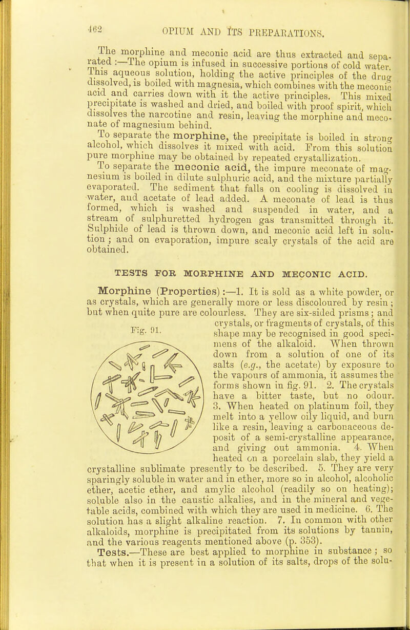 ■162 The morpbme and meconic acid are thus extracted and sepa- rated :—ihe opium is infused in successive portions of cold water 1 his aqueous solution, holding the active principles of the dni^ dissolved, is boiled with magnesia, which combines with the meconic acid_ and carries down with it the active principles. This mixed precipitate is washed and dried, and boiled with proof spirit, which dissolves the narcotiae and resin, leaving the morphine and meco- nate of magnesium behind. To separate the morphine, the precipitate is boiled in 8tron<^ alcohol, which dissolves it mixed with acid. From this solution pure morphine may be obtained by repeated crystallization. To separate the meconic acid, the impure meconate of mag- nesium is boiled in dilute sulphuric acid, and the mixture partially evaporated. The sediment that falls on cooling is dissolved in water, aud acetate of lead added. A meconate of lead is thus formed, which is washed and suspended in water, and a stream of sulphuretted hydrogen gas transmitted through it. Sulphide of lead is thrown down, and meconic acid left in solu- tion ; and on evaporation, impure scaly crystals of the acid are obtained. TESTS FOR MORPHINE AND MECONIC ACID. Morphine (Properties):—1. It is sold as a white powder, or as crystals, which are generally more or less discoloured by resin; but when quite pure are colourless. They are six-sided prisms; and crystals, or fragments of crystals, of this shape may be recognised in good speci- mens of the alkaloid. When thrown down from a solution of one of its salts {e.g., the acetate,) by exposure to the vapours of ammonia, it assumes the forms shown in fig. 91. 2. The crystals have a bitter taste, but no odour. 3. When heated on platinum foil, they melt into a yellow oily liquid, and burn like a resin, leaving a carbonaceous de- posit of a semi-crystalline appearance, and giving out ammonia. 4. When heated on a porcelain slab, they yield a crystalline sublimate presently to be described. 6. They are very sparingly soluble in water and in ether, more so in alcohol, alcoholic ether, acetic ether, and amylic alcohol (readily so on heating); soluble also in the caustic alkalies, and in the mineral and vege- table acids, combined with which they are used in medicine. 6. The solution has a slight alkaline reaction. 7. In common with other alkaloids, morphine is precipitated from its solutions by tannin, and the various reagents mentioned above (p. 353). Tests.—These are best applied to morphine in substance ; so that when it is present in a solution of its salts, drops of the sola-