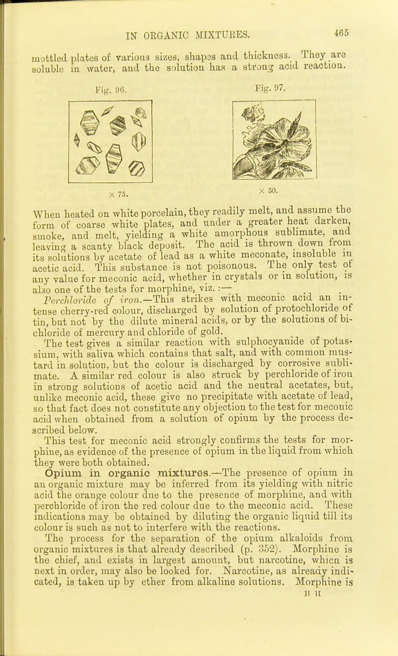IN ORGANIC MIXTURES. mottled plates of various sizes, shapas aud tluckaes3._ They are soluble in water, and the solution has a strong acid reaction. Fis. 97. X 75. X 50. When heated on white porcelain, they readily melt, and assume the form of coarse white plates, and under a greater heat darken, smoke, and melt, yielding a white amorphous sublimate, and leavin- a scanty black deposit. The acid is thrown_ down from its solutions by acetate of lead as a white meconate, insoluble in acetic acid. This substance is not poisonous. The only test ot any value for meconic acid, whether in crystals or in solution, is also one of the tests for morphine, viz.:— Perchloride of iron.—This strikes with mecomc acid an in- tense cherry-red colour, discharged by solution of protochloride of tin, but not by the dilute mineral acids, or by the solutions of bi- chloride of mercury and chloride of gold. The test gives a similar reaction with sulphocyanide of potas- sium, with saliva which contains that salt, and with common mus- tard in solution, but the colour is discharged by corrosive subli- mate. A similar red colour is also struck by perchloride of iron in strong solutions of acetic acid and the neutral acetates, but, unlike meconic acid, these give no precipitate with acetate of lead, so that fact does not constitute any objection to the test for meconic acid when obtained from a solution of opium by the process de- scribed below. This test for meconic acid strongly confirms the tests for mor- ptine, as evidence of the presence of opium in the liquid from which they were both obtained. Opium in organic mixttires.—The presence of opium in an organic mixture may be inferred from its yielding with nitric acid the orange colour due to the presence of morphine, and with perchloride of iron the red colour due to the meconic acid. These indications may be obtained by diluting the organic liquid till its colour is such as not to interfere with the reactions. The process for the separation of the opium alkaloids from organic mixtures is that already described (p. 852). Morphine is the chief, and exists in largest amount, but narcotine, whicn is next in order, may also be looked for. Narcotine, as already indi* cated, is taken up by ether from alkaline solutions. Morphine is II u